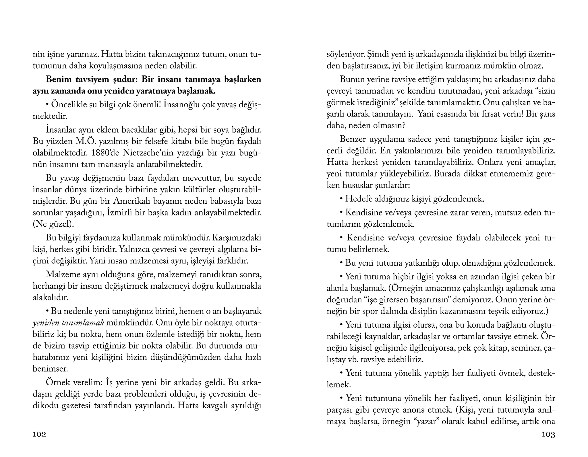 nin işine yaramaz. Hatta bizim takınacağımız tutum, onun tu-          söyleniyor. Şimdi yeni iş arkadaşınızla ilişkinizi bu bilgi üzerin-
tumunun daha koyulaşmasına neden olabilir.                            den başlatırsanız, iyi bir iletişim kurmanız mümkün olmaz.
    Benim tavsiyem şudur: Bir insanı tanımaya başlarken                    Bunun yerine tavsiye ettiğim yaklaşım; bu arkadaşınız daha
aynı zamanda onu yeniden yaratmaya başlamak.                          çevreyi tanımadan ve kendini tanıtmadan, yeni arkadaşı “sizin
    • Öncelikle şu bilgi çok önemli! İnsanoğlu çok yavaş değiş-       görmek istediğiniz” şekilde tanımlamaktır. Onu çalışkan ve ba-
mektedir.                                                             şarılı olarak tanımlayın. Yani esasında bir fırsat verin! Bir şans
    İnsanlar aynı eklem bacaklılar gibi, hepsi bir soya bağlıdır.     daha, neden olmasın?
Bu yüzden M.Ö. yazılmış bir felsefe kitabı bile bugün faydalı              Benzer uygulama sadece yeni tanıştığımız kişiler için ge-
olabilmektedir. 1880’de Nietzsche’nin yazdığı bir yazı bugü-          çerli değildir. En yakınlarımızı bile yeniden tanımlayabiliriz.
nün insanını tam manasıyla anlatabilmektedir.                         Hatta herkesi yeniden tanımlayabiliriz. Onlara yeni amaçlar,
    Bu yavaş değişmenin bazı faydaları mevcuttur, bu sayede           yeni tutumlar yükleyebiliriz. Burada dikkat etmememiz gere-
insanlar dünya üzerinde birbirine yakın kültürler oluşturabil-        ken hususlar şunlardır:
mişlerdir. Bu gün bir Amerikalı bayanın neden babasıyla bazı               • Hedefe aldığımız kişiyi gözlemlemek.
sorunlar yaşadığını, İzmirli bir başka kadın anlayabilmektedir.            • Kendisine ve/veya çevresine zarar veren, mutsuz eden tu-
(Ne güzel).                                                           tumlarını gözlemlemek.
    Bu bilgiyi faydamıza kullanmak mümkündür. Karşımızdaki                 • Kendisine ve/veya çevresine faydalı olabilecek yeni tu-
kişi, herkes gibi biridir. Yalnızca çevresi ve çevreyi algılama bi-   tumu belirlemek.
çimi değişiktir. Yani insan malzemesi aynı, işleyişi farklıdır.            • Bu yeni tutuma yatkınlığı olup, olmadığını gözlemlemek.
    Malzeme aynı olduğuna göre, malzemeyi tanıdıktan sonra,                • Yeni tutuma hiçbir ilgisi yoksa en azından ilgisi çeken bir
herhangi bir insanı değiştirmek malzemeyi doğru kullanmakla           alanla başlamak. (Örneğin amacımız çalışkanlığı aşılamak ama
alakalıdır.                                                           doğrudan “işe girersen başarırısın” demiyoruz. Onun yerine ör-
    • Bu nedenle yeni tanıştığınız birini, hemen o an başlayarak      neğin bir spor dalında disiplin kazanmasını teşvik ediyoruz.)
yeniden tanımlamak mümkündür. Onu öyle bir noktaya oturta-                 • Yeni tutuma ilgisi olursa, ona bu konuda bağlantı oluştu-
biliriz ki; bu nokta, hem onun özlemle istediği bir nokta, hem        rabileceği kaynaklar, arkadaşlar ve ortamlar tavsiye etmek. Ör-
de bizim tasvip ettiğimiz bir nokta olabilir. Bu durumda mu-          neğin kişisel gelişimle ilgileniyorsa, pek çok kitap, seminer, ça-
hatabımız yeni kişiliğini bizim düşündüğümüzden daha hızlı            lıştay vb. tavsiye edebiliriz.
benimser.                                                                  • Yeni tutuma yönelik yaptığı her faaliyeti övmek, destek-
    Örnek verelim: İş yerine yeni bir arkadaş geldi. Bu arka-         lemek.
daşın geldiği yerde bazı problemleri olduğu, iş çevresinin de-             • Yeni tutumuna yönelik her faaliyeti, onun kişiliğinin bir
dikodu gazetesi tarafından yayınlandı. Hatta kavgalı ayrıldığı        parçası gibi çevreye anons etmek. (Kişi, yeni tutumuyla anıl-
                                                                      maya başlarsa, örneğin “yazar” olarak kabul edilirse, artık ona
102                                                                                                                                 103
 