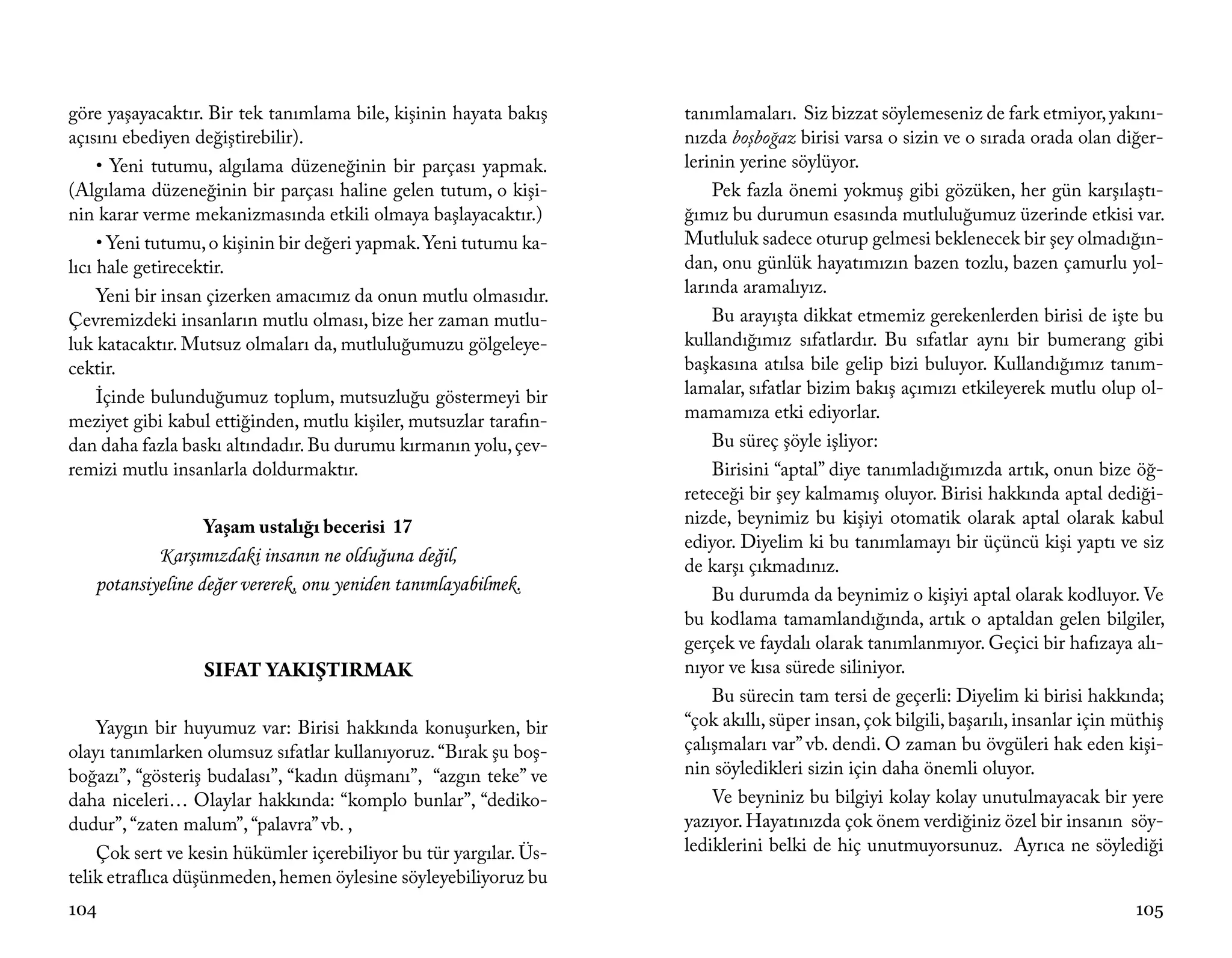 göre yaşayacaktır. Bir tek tanımlama bile, kişinin hayata bakış    tanımlamaları. Siz bizzat söylemeseniz de fark etmiyor, yakını-
açısını ebediyen değiştirebilir).                                  nızda boşboğaz birisi varsa o sizin ve o sırada orada olan diğer-
     • Yeni tutumu, algılama düzeneğinin bir parçası yapmak.       lerinin yerine söylüyor.
(Algılama düzeneğinin bir parçası haline gelen tutum, o kişi-          Pek fazla önemi yokmuş gibi gözüken, her gün karşılaştı-
nin karar verme mekanizmasında etkili olmaya başlayacaktır.)       ğımız bu durumun esasında mutluluğumuz üzerinde etkisi var.
     • Yeni tutumu, o kişinin bir değeri yapmak. Yeni tutumu ka-   Mutluluk sadece oturup gelmesi beklenecek bir şey olmadığın-
lıcı hale getirecektir.                                            dan, onu günlük hayatımızın bazen tozlu, bazen çamurlu yol-
     Yeni bir insan çizerken amacımız da onun mutlu olmasıdır.     larında aramalıyız.
Çevremizdeki insanların mutlu olması, bize her zaman mutlu-            Bu arayışta dikkat etmemiz gerekenlerden birisi de işte bu
luk katacaktır. Mutsuz olmaları da, mutluluğumuzu gölgeleye-       kullandığımız sıfatlardır. Bu sıfatlar aynı bir bumerang gibi
cektir.                                                            başkasına atılsa bile gelip bizi buluyor. Kullandığımız tanım-
     İçinde bulunduğumuz toplum, mutsuzluğu göstermeyi bir         lamalar, sıfatlar bizim bakış açımızı etkileyerek mutlu olup ol-
meziyet gibi kabul ettiğinden, mutlu kişiler, mutsuzlar tarafın-   mamamıza etki ediyorlar.
dan daha fazla baskı altındadır. Bu durumu kırmanın yolu, çev-         Bu süreç şöyle işliyor:
remizi mutlu insanlarla doldurmaktır.                                  Birisini “aptal” diye tanımladığımızda artık, onun bize öğ-
                                                                   reteceği bir şey kalmamış oluyor. Birisi hakkında aptal dediği-
                  Yaşam ustalığı becerisi 17                       nizde, beynimiz bu kişiyi otomatik olarak aptal olarak kabul
                                                                   ediyor. Diyelim ki bu tanımlamayı bir üçüncü kişi yaptı ve siz
           Karşımızdaki insanın ne olduğuna değil,                 de karşı çıkmadınız.
   potansiyeline değer vererek, onu yeniden tanımlayabilmek.           Bu durumda da beynimiz o kişiyi aptal olarak kodluyor. Ve
                                                                   bu kodlama tamamlandığında, artık o aptaldan gelen bilgiler,
                                                                   gerçek ve faydalı olarak tanımlanmıyor. Geçici bir hafızaya alı-
                  SIFAT YAKIŞTIRMAK                                nıyor ve kısa sürede siliniyor.
                                                                       Bu sürecin tam tersi de geçerli: Diyelim ki birisi hakkında;
    Yaygın bir huyumuz var: Birisi hakkında konuşurken, bir        “çok akıllı, süper insan, çok bilgili, başarılı, insanlar için müthiş
olayı tanımlarken olumsuz sıfatlar kullanıyoruz. “Bırak şu boş-    çalışmaları var” vb. dendi. O zaman bu övgüleri hak eden kişi-
boğazı”, “gösteriş budalası”, “kadın düşmanı”, “azgın teke” ve     nin söyledikleri sizin için daha önemli oluyor.
daha niceleri… Olaylar hakkında: “komplo bunlar”, “dediko-             Ve beyniniz bu bilgiyi kolay kolay unutulmayacak bir yere
dudur”, “zaten malum”, “palavra” vb. ,                             yazıyor. Hayatınızda çok önem verdiğiniz özel bir insanın söy-
    Çok sert ve kesin hükümler içerebiliyor bu tür yargılar. Üs-   lediklerini belki de hiç unutmuyorsunuz. Ayrıca ne söylediği
telik etraflıca düşünmeden, hemen öylesine söyleyebiliyoruz bu
104                                                                                                                                105
 