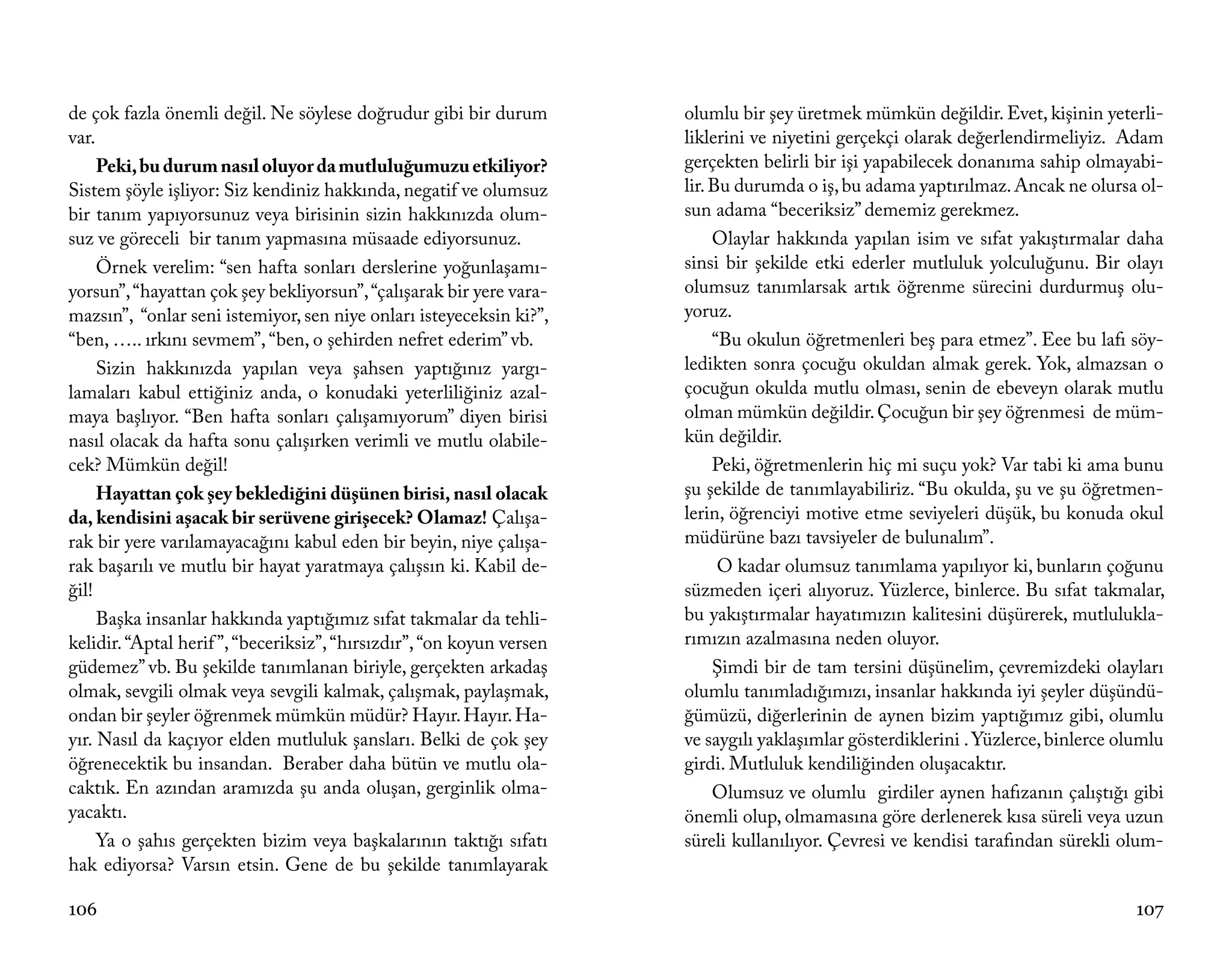 de çok fazla önemli değil. Ne söylese doğrudur gibi bir durum          olumlu bir şey üretmek mümkün değildir. Evet, kişinin yeterli-
var.                                                                   liklerini ve niyetini gerçekçi olarak değerlendirmeliyiz. Adam
     Peki, bu durum nasıl oluyor da mutluluğumuzu etkiliyor?           gerçekten belirli bir işi yapabilecek donanıma sahip olmayabi-
Sistem şöyle işliyor: Siz kendiniz hakkında, negatif ve olumsuz        lir. Bu durumda o iş, bu adama yaptırılmaz. Ancak ne olursa ol-
bir tanım yapıyorsunuz veya birisinin sizin hakkınızda olum-           sun adama “beceriksiz” dememiz gerekmez.
suz ve göreceli bir tanım yapmasına müsaade ediyorsunuz.                    Olaylar hakkında yapılan isim ve sıfat yakıştırmalar daha
     Örnek verelim: “sen hafta sonları derslerine yoğunlaşamı-         sinsi bir şekilde etki ederler mutluluk yolculuğunu. Bir olayı
yorsun”, “hayattan çok şey bekliyorsun”, “çalışarak bir yere vara-     olumsuz tanımlarsak artık öğrenme sürecini durdurmuş olu-
mazsın”, “onlar seni istemiyor, sen niye onları isteyeceksin ki?”,     yoruz.
“ben, ….. ırkını sevmem”, “ben, o şehirden nefret ederim” vb.               “Bu okulun öğretmenleri beş para etmez”. Eee bu lafı söy-
     Sizin hakkınızda yapılan veya şahsen yaptığınız yargı-            ledikten sonra çocuğu okuldan almak gerek. Yok, almazsan o
lamaları kabul ettiğiniz anda, o konudaki yeterliliğiniz azal-         çocuğun okulda mutlu olması, senin de ebeveyn olarak mutlu
maya başlıyor. “Ben hafta sonları çalışamıyorum” diyen birisi          olman mümkün değildir. Çocuğun bir şey öğrenmesi de müm-
nasıl olacak da hafta sonu çalışırken verimli ve mutlu olabile-        kün değildir.
cek? Mümkün değil!                                                          Peki, öğretmenlerin hiç mi suçu yok? Var tabi ki ama bunu
     Hayattan çok şey beklediğini düşünen birisi, nasıl olacak         şu şekilde de tanımlayabiliriz. “Bu okulda, şu ve şu öğretmen-
da, kendisini aşacak bir serüvene girişecek? Olamaz! Çalışa-           lerin, öğrenciyi motive etme seviyeleri düşük, bu konuda okul
rak bir yere varılamayacağını kabul eden bir beyin, niye çalışa-       müdürüne bazı tavsiyeler de bulunalım”.
rak başarılı ve mutlu bir hayat yaratmaya çalışsın ki. Kabil de-             O kadar olumsuz tanımlama yapılıyor ki, bunların çoğunu
ğil!                                                                   süzmeden içeri alıyoruz. Yüzlerce, binlerce. Bu sıfat takmalar,
     Başka insanlar hakkında yaptığımız sıfat takmalar da tehli-       bu yakıştırmalar hayatımızın kalitesini düşürerek, mutlulukla-
kelidir. “Aptal herif ”, “beceriksiz”, “hırsızdır”, “on koyun versen   rımızın azalmasına neden oluyor.
güdemez” vb. Bu şekilde tanımlanan biriyle, gerçekten arkadaş               Şimdi bir de tam tersini düşünelim, çevremizdeki olayları
olmak, sevgili olmak veya sevgili kalmak, çalışmak, paylaşmak,         olumlu tanımladığımızı, insanlar hakkında iyi şeyler düşündü-
ondan bir şeyler öğrenmek mümkün müdür? Hayır. Hayır. Ha-              ğümüzü, diğerlerinin de aynen bizim yaptığımız gibi, olumlu
yır. Nasıl da kaçıyor elden mutluluk şansları. Belki de çok şey        ve saygılı yaklaşımlar gösterdiklerini . Yüzlerce, binlerce olumlu
öğrenecektik bu insandan. Beraber daha bütün ve mutlu ola-             girdi. Mutluluk kendiliğinden oluşacaktır.
caktık. En azından aramızda şu anda oluşan, gerginlik olma-                 Olumsuz ve olumlu girdiler aynen hafızanın çalıştığı gibi
yacaktı.                                                               önemli olup, olmamasına göre derlenerek kısa süreli veya uzun
     Ya o şahıs gerçekten bizim veya başkalarının taktığı sıfatı       süreli kullanılıyor. Çevresi ve kendisi tarafından sürekli olum-
hak ediyorsa? Varsın etsin. Gene de bu şekilde tanımlayarak

106                                                                                                                                  107
 