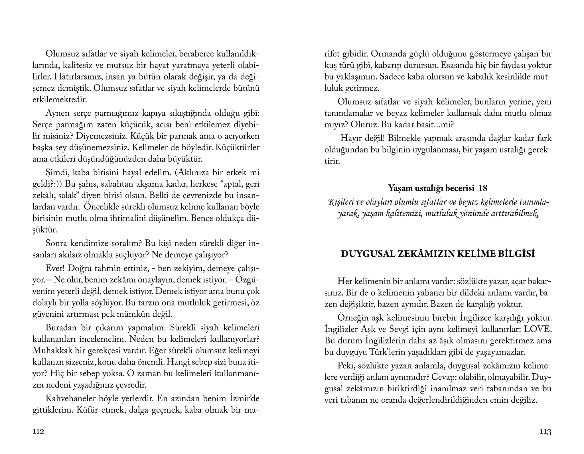 Olumsuz sıfatlar ve siyah kelimeler, beraberce kullanıldık-    rifet gibidir. Ormanda güçlü olduğunu göstermeye çalışan bir
larında, kalitesiz ve mutsuz bir hayat yaratmaya yeterli olabi-     kuş türü gibi, kabarıp durursun. Esasında hiç bir faydası yoktur
lirler. Hatırlarsınız, insan ya bütün olarak değişir, ya da deği-   bu yaklaşımın. Sadece kaba olursun ve kabalık kesinlikle mut-
şemez demiştik. Olumsuz sıfatlar ve siyah kelimelerde bütünü        luluk getirmez.
etkilemektedir.                                                          Olumsuz sıfatlar ve siyah kelimeler, bunların yerine, yeni
     Aynen serçe parmağımız kapıya sıkıştığında olduğu gibi:        tanımlamalar ve beyaz kelimeler kullansak daha mutlu olmaz
Serçe parmağım zaten küçücük, acısı beni etkilemez diyebi-          mıyız? Oluruz. Bu kadar basit...mi?
lir misiniz? Diyemezsiniz. Küçük bir parmak ama o acıyorken                Hayır değil! Bilmekle yapmak arasında dağlar kadar fark
başka şey düşünemezsiniz. Kelimeler de böyledir. Küçüktürler        olduğundan bu bilginin uygulanması, bir yaşam ustalığı gerek-
ama etkileri düşündüğünüzden daha büyüktür.                         tirir.
     Şimdi, kaba birisini hayal edelim. (Aklınıza bir erkek mi
geldi?:)) Bu şahıs, sabahtan akşama kadar, herkese “aptal, geri                       Yaşam ustalığı becerisi 18
zekâlı, salak” diyen birisi olsun. Belki de çevrenizde bu insan-
lardan vardır. Öncelikle sürekli olumsuz kelime kullanan böyle
                                                                    Kişileri ve olayları olumlu sıfatlar ve beyaz kelimelerle tanımla-
birisinin mutlu olma ihtimalini düşünelim. Bence oldukça dü-
                                                                      yarak, yaşam kalitemizi, mutluluk yönünde arttırabilmek,
şüktür.
     Sonra kendimize soralım? Bu kişi neden sürekli diğer in-
sanları akılsız olmakla suçluyor? Ne demeye çalışıyor?                  DUYGUSAL ZEKÂMIZIN KELİME BİLGİSİ
     Evet! Doğru tahmin ettiniz, - ben zekiyim, demeye çalışı-
yor. – Ne olur, benim zekâmı onaylayın, demek istiyor. – Özgü-          Her kelimenin bir anlamı vardır: sözlükte yazar, açar bakar-
venim yeterli değil, demek istiyor. Demek istiyor ama bunu çok      sınız. Bir de o kelimenin yabancı bir dildeki anlamı vardır, ba-
dolaylı bir yolla söylüyor. Bu tarzın ona mutluluk getirmesi, öz    zen değişiktir, bazen aynıdır. Bazen de karşılığı yoktur.
güvenini artırması pek mümkün değil.                                    Örneğin aşk kelimesinin birebir İngilizce karşılığı yoktur.
     Buradan bir çıkarım yapmalım. Sürekli siyah kelimeleri         İngilizler Aşk ve Sevgi için aynı kelimeyi kullanırlar: LOVE.
kullananları incelemelim. Neden bu kelimeleri kullanıyorlar?        Bu durum İngilizlerin daha az âşık olmasını gerektirmez ama
Muhakkak bir gerekçesi vardır. Eğer sürekli olumsuz kelimeyi        bu duyguyu Türk’lerin yaşadıkları gibi de yaşayamazlar.
kullanan sizseniz, konu daha önemli. Hangi sebep sizi buna iti-         Peki, sözlükte yazan anlamla, duygusal zekâmızın kelime-
yor? Hiç bir sebep yoksa. O zaman bu kelimeleri kullanmanı-         lere verdiği anlam aynımıdır? Cevap: olabilir, olmayabilir. Duy-
zın nedeni yaşadığınız çevredir.                                    gusal zekâmızın biriktirdiği inanılmaz veri tabanından ve bu
     Kahvehaneler böyle yerlerdir. En azından benim İzmir’de        veri tabanın ne oranda değerlendirildiğinden emin değiliz.
gittiklerim. Küfür etmek, dalga geçmek, kaba olmak bir ma-

112                                                                                                                                113
 