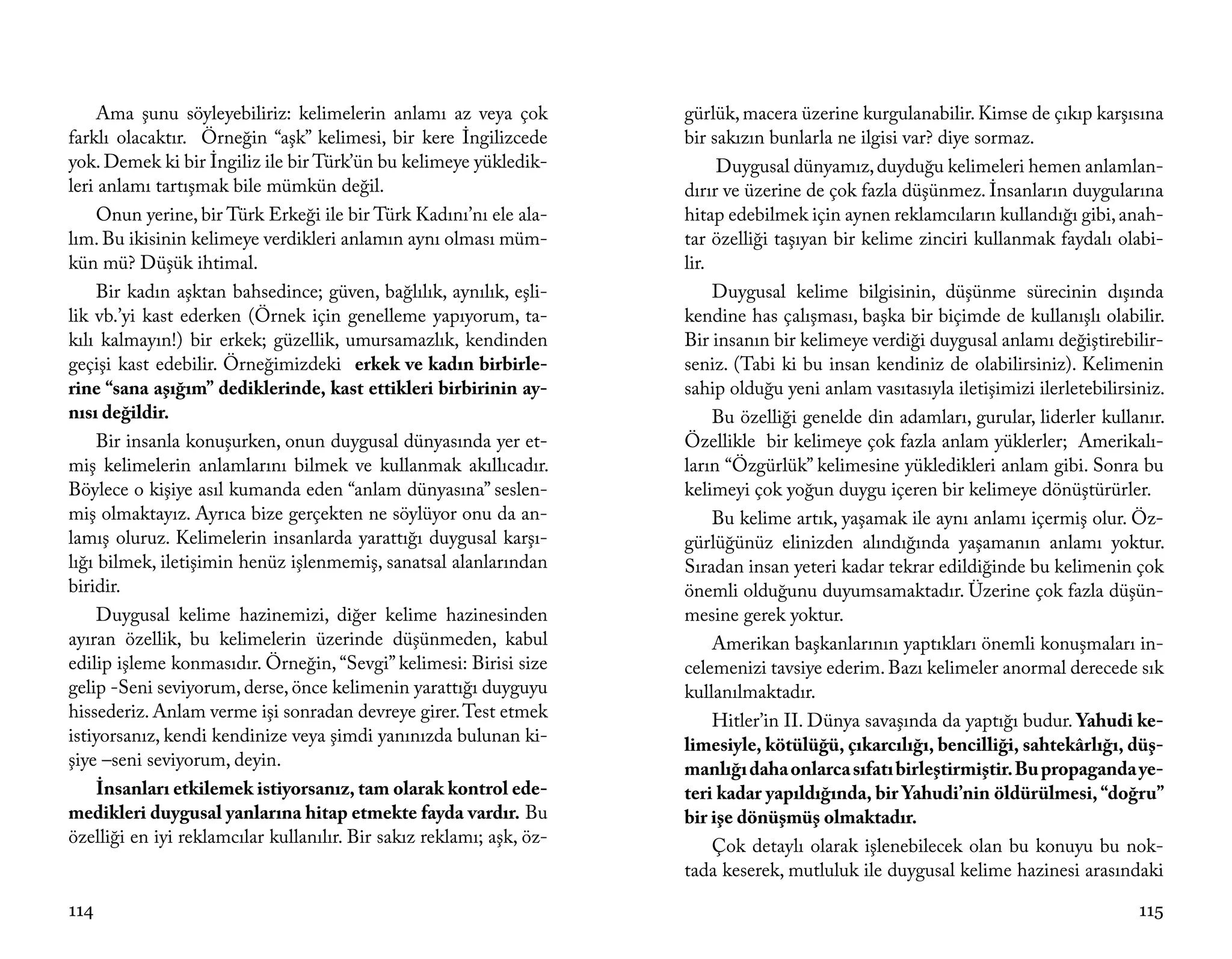 Ama şunu söyleyebiliriz: kelimelerin anlamı az veya çok          gürlük, macera üzerine kurgulanabilir. Kimse de çıkıp karşısına
farklı olacaktır. Örneğin “aşk” kelimesi, bir kere İngilizcede        bir sakızın bunlarla ne ilgisi var? diye sormaz.
yok. Demek ki bir İngiliz ile bir Türk’ün bu kelimeye yükledik-            Duygusal dünyamız, duyduğu kelimeleri hemen anlamlan-
leri anlamı tartışmak bile mümkün değil.                              dırır ve üzerine de çok fazla düşünmez. İnsanların duygularına
     Onun yerine, bir Türk Erkeği ile bir Türk Kadını’nı ele ala-     hitap edebilmek için aynen reklamcıların kullandığı gibi, anah-
lım. Bu ikisinin kelimeye verdikleri anlamın aynı olması müm-         tar özelliği taşıyan bir kelime zinciri kullanmak faydalı olabi-
kün mü? Düşük ihtimal.                                                lir.
     Bir kadın aşktan bahsedince; güven, bağlılık, aynılık, eşli-          Duygusal kelime bilgisinin, düşünme sürecinin dışında
lik vb.’yi kast ederken (Örnek için genelleme yapıyorum, ta-          kendine has çalışması, başka bir biçimde de kullanışlı olabilir.
kılı kalmayın!) bir erkek; güzellik, umursamazlık, kendinden          Bir insanın bir kelimeye verdiği duygusal anlamı değiştirebilir-
geçişi kast edebilir. Örneğimizdeki erkek ve kadın birbirle-          seniz. (Tabi ki bu insan kendiniz de olabilirsiniz). Kelimenin
rine “sana aşığım” dediklerinde, kast ettikleri birbirinin ay-        sahip olduğu yeni anlam vasıtasıyla iletişimizi ilerletebilirsiniz.
nısı değildir.                                                             Bu özelliği genelde din adamları, gurular, liderler kullanır.
     Bir insanla konuşurken, onun duygusal dünyasında yer et-         Özellikle bir kelimeye çok fazla anlam yüklerler; Amerikalı-
miş kelimelerin anlamlarını bilmek ve kullanmak akıllıcadır.          ların “Özgürlük” kelimesine yükledikleri anlam gibi. Sonra bu
Böylece o kişiye asıl kumanda eden “anlam dünyasına” seslen-          kelimeyi çok yoğun duygu içeren bir kelimeye dönüştürürler.
miş olmaktayız. Ayrıca bize gerçekten ne söylüyor onu da an-               Bu kelime artık, yaşamak ile aynı anlamı içermiş olur. Öz-
lamış oluruz. Kelimelerin insanlarda yarattığı duygusal karşı-        gürlüğünüz elinizden alındığında yaşamanın anlamı yoktur.
lığı bilmek, iletişimin henüz işlenmemiş, sanatsal alanlarından       Sıradan insan yeteri kadar tekrar edildiğinde bu kelimenin çok
biridir.                                                              önemli olduğunu duyumsamaktadır. Üzerine çok fazla düşün-
     Duygusal kelime hazinemizi, diğer kelime hazinesinden            mesine gerek yoktur.
ayıran özellik, bu kelimelerin üzerinde düşünmeden, kabul                  Amerikan başkanlarının yaptıkları önemli konuşmaları in-
edilip işleme konmasıdır. Örneğin, “Sevgi” kelimesi: Birisi size      celemenizi tavsiye ederim. Bazı kelimeler anormal derecede sık
gelip -Seni seviyorum, derse, önce kelimenin yarattığı duyguyu        kullanılmaktadır.
hissederiz. Anlam verme işi sonradan devreye girer. Test etmek             Hitler’in II. Dünya savaşında da yaptığı budur. Yahudi ke-
istiyorsanız, kendi kendinize veya şimdi yanınızda bulunan ki-        limesiyle, kötülüğü, çıkarcılığı, bencilliği, sahtekârlığı, düş-
şiye –seni seviyorum, deyin.                                          manlığı daha onlarca sıfatı birleştirmiştir. Bu propaganda ye-
     İnsanları etkilemek istiyorsanız, tam olarak kontrol ede-        teri kadar yapıldığında, bir Yahudi’nin öldürülmesi, “doğru”
medikleri duygusal yanlarına hitap etmekte fayda vardır. Bu           bir işe dönüşmüş olmaktadır.
özelliği en iyi reklamcılar kullanılır. Bir sakız reklamı; aşk, öz-        Çok detaylı olarak işlenebilecek olan bu konuyu bu nok-
                                                                      tada keserek, mutluluk ile duygusal kelime hazinesi arasındaki

114                                                                                                                                  115
 