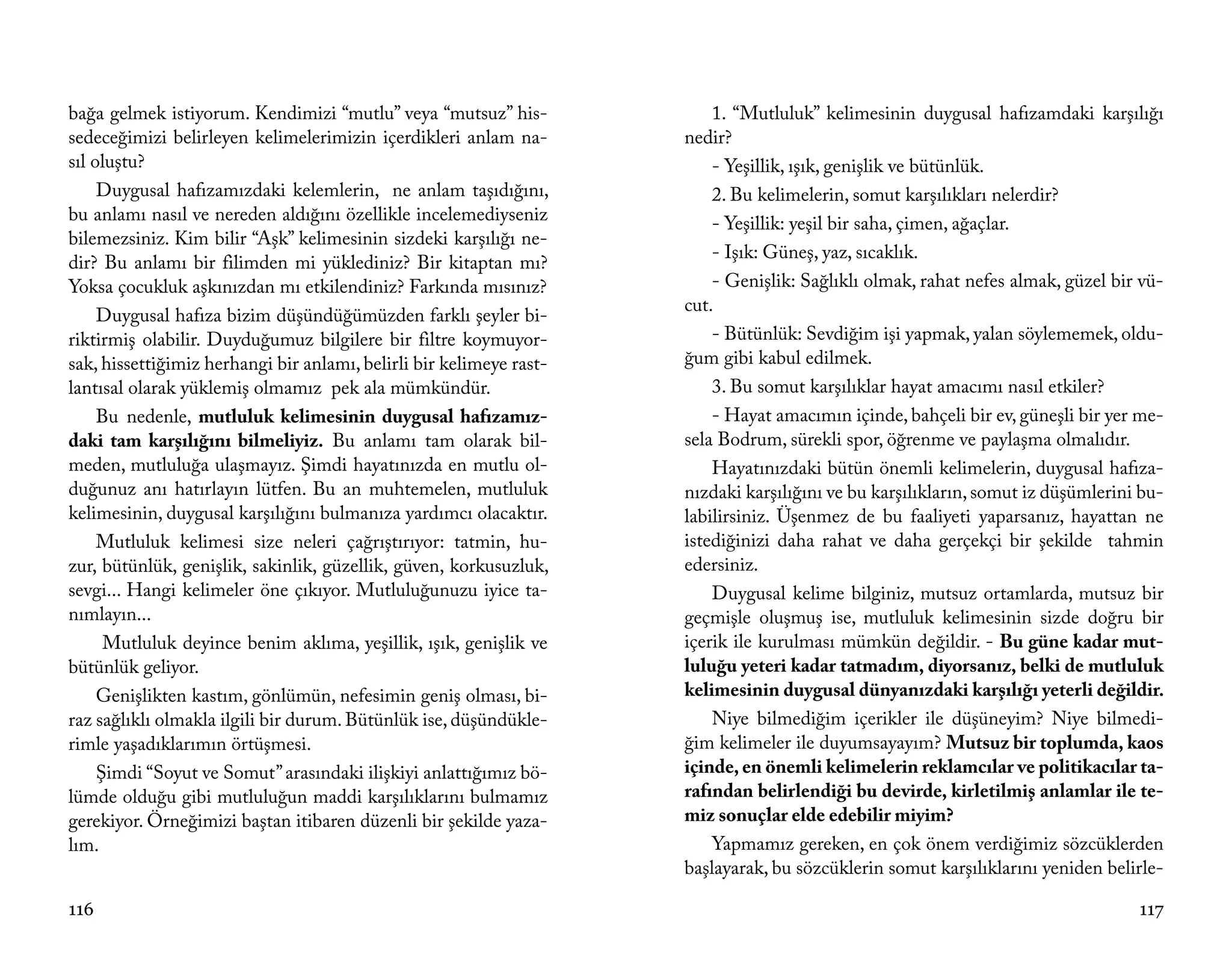 bağa gelmek istiyorum. Kendimizi “mutlu” veya “mutsuz” his-              1. “Mutluluk” kelimesinin duygusal hafızamdaki karşılığı
sedeceğimizi belirleyen kelimelerimizin içerdikleri anlam na-        nedir?
sıl oluştu?                                                              - Yeşillik, ışık, genişlik ve bütünlük.
     Duygusal hafızamızdaki kelemlerin, ne anlam taşıdığını,             2. Bu kelimelerin, somut karşılıkları nelerdir?
bu anlamı nasıl ve nereden aldığını özellikle incelemediyseniz           - Yeşillik: yeşil bir saha, çimen, ağaçlar.
bilemezsiniz. Kim bilir “Aşk” kelimesinin sizdeki karşılığı ne-
                                                                         - Işık: Güneş, yaz, sıcaklık.
dir? Bu anlamı bir filimden mi yüklediniz? Bir kitaptan mı?
Yoksa çocukluk aşkınızdan mı etkilendiniz? Farkında mısınız?             - Genişlik: Sağlıklı olmak, rahat nefes almak, güzel bir vü-
                                                                     cut.
     Duygusal hafıza bizim düşündüğümüzden farklı şeyler bi-
riktirmiş olabilir. Duyduğumuz bilgilere bir filtre koymuyor-            - Bütünlük: Sevdiğim işi yapmak, yalan söylememek, oldu-
sak, hissettiğimiz herhangi bir anlamı, belirli bir kelimeye rast-   ğum gibi kabul edilmek.
lantısal olarak yüklemiş olmamız pek ala mümkündür.                      3. Bu somut karşılıklar hayat amacımı nasıl etkiler?
     Bu nedenle, mutluluk kelimesinin duygusal hafızamız-                - Hayat amacımın içinde, bahçeli bir ev, güneşli bir yer me-
daki tam karşılığını bilmeliyiz. Bu anlamı tam olarak bil-           sela Bodrum, sürekli spor, öğrenme ve paylaşma olmalıdır.
meden, mutluluğa ulaşmayız. Şimdi hayatınızda en mutlu ol-               Hayatınızdaki bütün önemli kelimelerin, duygusal hafıza-
duğunuz anı hatırlayın lütfen. Bu an muhtemelen, mutluluk            nızdaki karşılığını ve bu karşılıkların, somut iz düşümlerini bu-
kelimesinin, duygusal karşılığını bulmanıza yardımcı olacaktır.      labilirsiniz. Üşenmez de bu faaliyeti yaparsanız, hayattan ne
     Mutluluk kelimesi size neleri çağrıştırıyor: tatmin, hu-        istediğinizi daha rahat ve daha gerçekçi bir şekilde tahmin
zur, bütünlük, genişlik, sakinlik, güzellik, güven, korkusuzluk,     edersiniz.
sevgi... Hangi kelimeler öne çıkıyor. Mutluluğunuzu iyice ta-            Duygusal kelime bilginiz, mutsuz ortamlarda, mutsuz bir
nımlayın...                                                          geçmişle oluşmuş ise, mutluluk kelimesinin sizde doğru bir
      Mutluluk deyince benim aklıma, yeşillik, ışık, genişlik ve     içerik ile kurulması mümkün değildir. - Bu güne kadar mut-
bütünlük geliyor.                                                    luluğu yeteri kadar tatmadım, diyorsanız, belki de mutluluk
     Genişlikten kastım, gönlümün, nefesimin geniş olması, bi-       kelimesinin duygusal dünyanızdaki karşılığı yeterli değildir.
raz sağlıklı olmakla ilgili bir durum. Bütünlük ise, düşündükle-         Niye bilmediğim içerikler ile düşüneyim? Niye bilmedi-
rimle yaşadıklarımın örtüşmesi.                                      ğim kelimeler ile duyumsayayım? Mutsuz bir toplumda, kaos
     Şimdi “Soyut ve Somut” arasındaki ilişkiyi anlattığımız bö-     içinde, en önemli kelimelerin reklamcılar ve politikacılar ta-
lümde olduğu gibi mutluluğun maddi karşılıklarını bulmamız           rafından belirlendiği bu devirde, kirletilmiş anlamlar ile te-
gerekiyor. Örneğimizi baştan itibaren düzenli bir şekilde yaza-      miz sonuçlar elde edebilir miyim?
lım.                                                                     Yapmamız gereken, en çok önem verdiğimiz sözcüklerden
                                                                     başlayarak, bu sözcüklerin somut karşılıklarını yeniden belirle-

116                                                                                                                               117
 