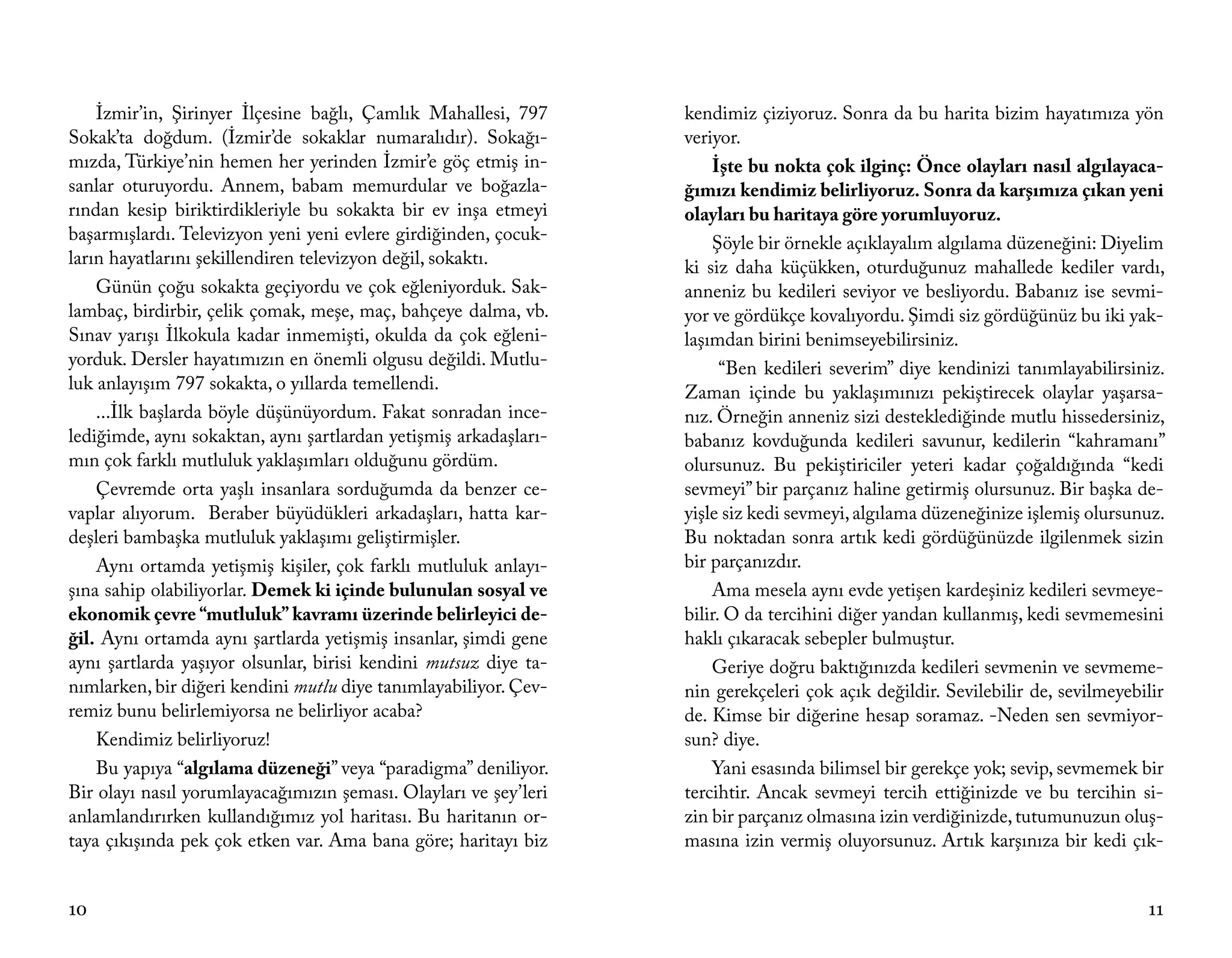 İzmir’in, Şirinyer İlçesine bağlı, Çamlık Mahallesi, 797      kendimiz çiziyoruz. Sonra da bu harita bizim hayatımıza yön
Sokak’ta doğdum. (İzmir’de sokaklar numaralıdır). Sokağı-         veriyor.
mızda, Türkiye’nin hemen her yerinden İzmir’e göç etmiş in-           İşte bu nokta çok ilginç: Önce olayları nasıl algılayaca-
sanlar oturuyordu. Annem, babam memurdular ve boğazla-            ğımızı kendimiz belirliyoruz. Sonra da karşımıza çıkan yeni
rından kesip biriktirdikleriyle bu sokakta bir ev inşa etmeyi     olayları bu haritaya göre yorumluyoruz.
başarmışlardı. Televizyon yeni yeni evlere girdiğinden, çocuk-        Şöyle bir örnekle açıklayalım algılama düzeneğini: Diyelim
ların hayatlarını şekillendiren televizyon değil, sokaktı.        ki siz daha küçükken, oturduğunuz mahallede kediler vardı,
    Günün çoğu sokakta geçiyordu ve çok eğleniyorduk. Sak-        anneniz bu kedileri seviyor ve besliyordu. Babanız ise sevmi-
lambaç, birdirbir, çelik çomak, meşe, maç, bahçeye dalma, vb.     yor ve gördükçe kovalıyordu. Şimdi siz gördüğünüz bu iki yak-
Sınav yarışı İlkokula kadar inmemişti, okulda da çok eğleni-      laşımdan birini benimseyebilirsiniz.
yorduk. Dersler hayatımızın en önemli olgusu değildi. Mutlu-            “Ben kedileri severim” diye kendinizi tanımlayabilirsiniz.
luk anlayışım 797 sokakta, o yıllarda temellendi.                 Zaman içinde bu yaklaşımınızı pekiştirecek olaylar yaşarsa-
    ...İlk başlarda böyle düşünüyordum. Fakat sonradan ince-      nız. Örneğin anneniz sizi desteklediğinde mutlu hissedersiniz,
lediğimde, aynı sokaktan, aynı şartlardan yetişmiş arkadaşları-   babanız kovduğunda kedileri savunur, kedilerin “kahramanı”
mın çok farklı mutluluk yaklaşımları olduğunu gördüm.             olursunuz. Bu pekiştiriciler yeteri kadar çoğaldığında “kedi
    Çevremde orta yaşlı insanlara sorduğumda da benzer ce-        sevmeyi” bir parçanız haline getirmiş olursunuz. Bir başka de-
vaplar alıyorum. Beraber büyüdükleri arkadaşları, hatta kar-      yişle siz kedi sevmeyi, algılama düzeneğinize işlemiş olursunuz.
deşleri bambaşka mutluluk yaklaşımı geliştirmişler.               Bu noktadan sonra artık kedi gördüğünüzde ilgilenmek sizin
    Aynı ortamda yetişmiş kişiler, çok farklı mutluluk anlayı-    bir parçanızdır.
şına sahip olabiliyorlar. Demek ki içinde bulunulan sosyal ve         Ama mesela aynı evde yetişen kardeşiniz kedileri sevmeye-
ekonomik çevre “mutluluk” kavramı üzerinde belirleyici de-        bilir. O da tercihini diğer yandan kullanmış, kedi sevmemesini
ğil. Aynı ortamda aynı şartlarda yetişmiş insanlar, şimdi gene    haklı çıkaracak sebepler bulmuştur.
aynı şartlarda yaşıyor olsunlar, birisi kendini mutsuz diye ta-       Geriye doğru baktığınızda kedileri sevmenin ve sevmeme-
nımlarken, bir diğeri kendini mutlu diye tanımlayabiliyor. Çev-   nin gerekçeleri çok açık değildir. Sevilebilir de, sevilmeyebilir
remiz bunu belirlemiyorsa ne belirliyor acaba?                    de. Kimse bir diğerine hesap soramaz. -Neden sen sevmiyor-
    Kendimiz belirliyoruz!                                        sun? diye.
    Bu yapıya “algılama düzeneği” veya “paradigma” deniliyor.         Yani esasında bilimsel bir gerekçe yok; sevip, sevmemek bir
Bir olayı nasıl yorumlayacağımızın şeması. Olayları ve şey’leri   tercihtir. Ancak sevmeyi tercih ettiğinizde ve bu tercihin si-
anlamlandırırken kullandığımız yol haritası. Bu haritanın or-     zin bir parçanız olmasına izin verdiğinizde, tutumunuzun oluş-
taya çıkışında pek çok etken var. Ama bana göre; haritayı biz     masına izin vermiş oluyorsunuz. Artık karşınıza bir kedi çık-


10                                                                                                                              11
 