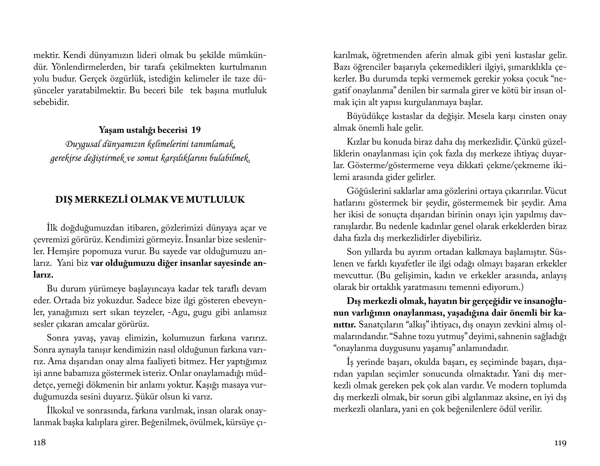 mektir. Kendi dünyamızın lideri olmak bu şekilde mümkün-           karılmak, öğretmenden aferin almak gibi yeni kıstaslar gelir.
dür. Yönlendirmelerden, bir tarafa çekilmekten kurtulmanın         Bazı öğrenciler başarıyla çekemedikleri ilgiyi, şımarıklıkla çe-
yolu budur. Gerçek özgürlük, istediğin kelimeler ile taze dü-      kerler. Bu durumda tepki vermemek gerekir yoksa çocuk “ne-
şünceler yaratabilmektir. Bu beceri bile tek başına mutluluk       gatif onaylanma” denilen bir sarmala girer ve kötü bir insan ol-
sebebidir.                                                         mak için alt yapısı kurgulanmaya başlar.
                                                                        Büyüdükçe kıstaslar da değişir. Mesela karşı cinsten onay
                    Yaşam ustalığı becerisi 19                     almak önemli hale gelir.
          Duygusal dünyamızın kelimelerini tanımlamak,                  Kızlar bu konuda biraz daha dış merkezlidir. Çünkü güzel-
      gerekirse değiştirmek ve somut karşılıklarını bulabilmek.    liklerin onaylanması için çok fazla dış merkeze ihtiyaç duyar-
                                                                   lar. Gösterme/göstermeme veya dikkati çekme/çekmeme iki-
                                                                   lemi arasında gider gelirler.
                                                                        Göğüslerini saklarlar ama gözlerini ortaya çıkarırılar. Vücut
       DIŞ MERKEZLİ OLMAK VE MUTLULUK                              hatlarını göstermek bir şeydir, göstermemek bir şeydir. Ama
                                                                   her ikisi de sonuçta dışarıdan birinin onayı için yapılmış dav-
     İlk doğduğumuzdan itibaren, gözlerimizi dünyaya açar ve       ranışlardır. Bu nedenle kadınlar genel olarak erkeklerden biraz
çevremizi görürüz. Kendimizi görmeyiz. İnsanlar bize seslenir-     daha fazla dış merkezlidirler diyebiliriz.
ler. Hemşire popomuza vurur. Bu sayede var olduğumuzu an-               Son yıllarda bu ayırım ortadan kalkmaya başlamıştır. Süs-
larız. Yani biz var olduğumuzu diğer insanlar sayesinde an-        lenen ve farklı kıyafetler ile ilgi odağı olmayı başaran erkekler
larız.                                                             mevcuttur. (Bu gelişimin, kadın ve erkekler arasında, anlayış
     Bu durum yürümeye başlayıncaya kadar tek taraflı devam        olarak bir ortaklık yaratmasını temenni ediyorum.)
eder. Ortada biz yokuzdur. Sadece bize ilgi gösteren ebeveyn-           Dış merkezli olmak, hayatın bir gerçeğidir ve insanoğlu-
ler, yanağımızı sert sıkan teyzeler, -Agu, gugu gibi anlamsız      nun varlığının onaylanması, yaşadığına dair önemli bir ka-
sesler çıkaran amcalar görürüz.                                    nıttır. Sanatçıların “alkış” ihtiyacı, dış onayın zevkini almış ol-
     Sonra yavaş, yavaş elimizin, kolumuzun farkına varırız.       malarındandır. “Sahne tozu yutmuş” deyimi, sahnenin sağladığı
Sonra aynayla tanışır kendimizin nasıl olduğunun farkına varı-     “onaylanma duygusunu yaşamış” anlamındadır.
rız. Ama dışarıdan onay alma faaliyeti bitmez. Her yaptığımız           İş yerinde başarı, okulda başarı, eş seçiminde başarı, dışa-
işi anne babamıza göstermek isteriz. Onlar onaylamadığı müd-       rıdan yapılan seçimler sonucunda olmaktadır. Yani dış mer-
detçe, yemeği dökmenin bir anlamı yoktur. Kaşığı masaya vur-       kezli olmak gereken pek çok alan vardır. Ve modern toplumda
duğumuzda sesini duyarız. Şükür olsun ki varız.                    dış merkezli olmak, bir sorun gibi algılanmaz aksine, en iyi dış
     İlkokul ve sonrasında, farkına varılmak, insan olarak onay-   merkezli olanlara, yani en çok beğenilenlere ödül verilir.
lanmak başka kalıplara girer. Beğenilmek, övülmek, kürsüye çı-

118                                                                                                                               119
 