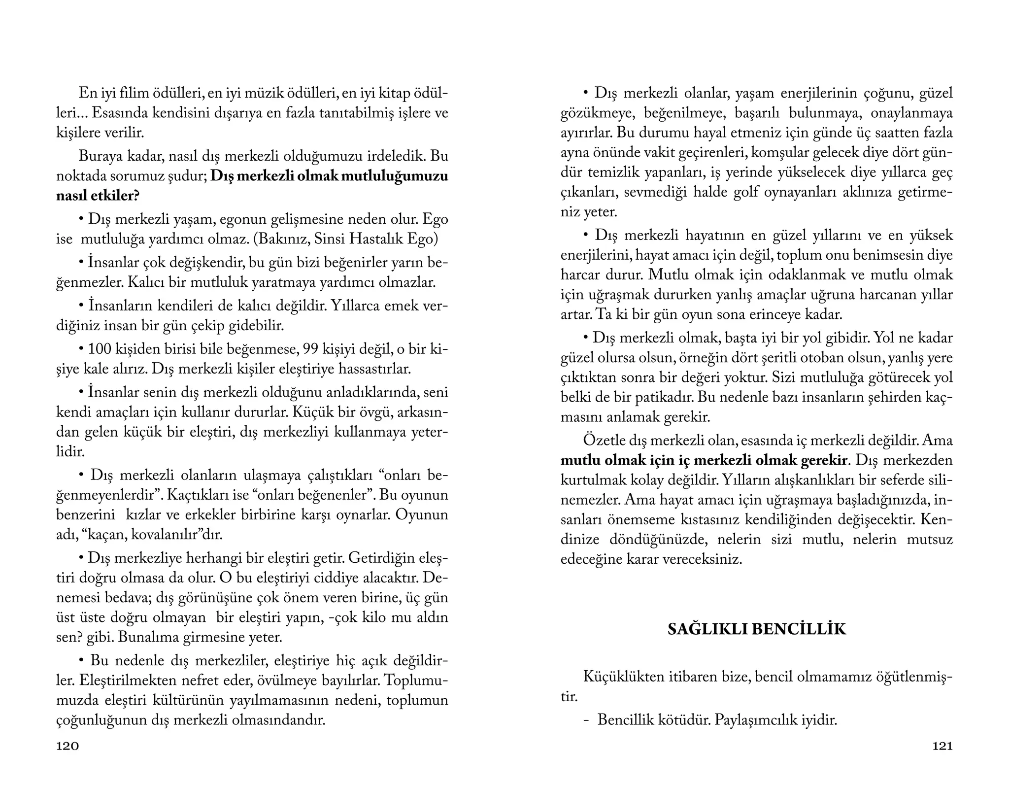 En iyi filim ödülleri, en iyi müzik ödülleri, en iyi kitap ödül-       • Dış merkezli olanlar, yaşam enerjilerinin çoğunu, güzel
leri... Esasında kendisini dışarıya en fazla tanıtabilmiş işlere ve     gözükmeye, beğenilmeye, başarılı bulunmaya, onaylanmaya
kişilere verilir.                                                       ayırırlar. Bu durumu hayal etmeniz için günde üç saatten fazla
     Buraya kadar, nasıl dış merkezli olduğumuzu irdeledik. Bu          ayna önünde vakit geçirenleri, komşular gelecek diye dört gün-
noktada sorumuz şudur; Dış merkezli olmak mutluluğumuzu                 dür temizlik yapanları, iş yerinde yükselecek diye yıllarca geç
nasıl etkiler?                                                          çıkanları, sevmediği halde golf oynayanları aklınıza getirme-
     • Dış merkezli yaşam, egonun gelişmesine neden olur. Ego           niz yeter.
ise mutluluğa yardımcı olmaz. (Bakınız, Sinsi Hastalık Ego)                 • Dış merkezli hayatının en güzel yıllarını ve en yüksek
     • İnsanlar çok değişkendir, bu gün bizi beğenirler yarın be-       enerjilerini, hayat amacı için değil, toplum onu benimsesin diye
ğenmezler. Kalıcı bir mutluluk yaratmaya yardımcı olmazlar.             harcar durur. Mutlu olmak için odaklanmak ve mutlu olmak
                                                                        için uğraşmak dururken yanlış amaçlar uğruna harcanan yıllar
     • İnsanların kendileri de kalıcı değildir. Yıllarca emek ver-
                                                                        artar. Ta ki bir gün oyun sona erinceye kadar.
diğiniz insan bir gün çekip gidebilir.
                                                                            • Dış merkezli olmak, başta iyi bir yol gibidir. Yol ne kadar
     • 100 kişiden birisi bile beğenmese, 99 kişiyi değil, o bir ki-
                                                                        güzel olursa olsun, örneğin dört şeritli otoban olsun, yanlış yere
şiye kale alırız. Dış merkezli kişiler eleştiriye hassastırlar.
                                                                        çıktıktan sonra bir değeri yoktur. Sizi mutluluğa götürecek yol
     • İnsanlar senin dış merkezli olduğunu anladıklarında, seni        belki de bir patikadır. Bu nedenle bazı insanların şehirden kaç-
kendi amaçları için kullanır dururlar. Küçük bir övgü, arkasın-         masını anlamak gerekir.
dan gelen küçük bir eleştiri, dış merkezliyi kullanmaya yeter-
                                                                            Özetle dış merkezli olan, esasında iç merkezli değildir. Ama
lidir.
                                                                        mutlu olmak için iç merkezli olmak gerekir. Dış merkezden
     • Dış merkezli olanların ulaşmaya çalıştıkları “onları be-         kurtulmak kolay değildir. Yılların alışkanlıkları bir seferde sili-
ğenmeyenlerdir”. Kaçtıkları ise “onları beğenenler”. Bu oyunun          nemezler. Ama hayat amacı için uğraşmaya başladığınızda, in-
benzerini kızlar ve erkekler birbirine karşı oynarlar. Oyunun           sanları önemseme kıstasınız kendiliğinden değişecektir. Ken-
adı, “kaçan, kovalanılır”dır.                                           dinize döndüğünüzde, nelerin sizi mutlu, nelerin mutsuz
     • Dış merkezliye herhangi bir eleştiri getir. Getirdiğin eleş-     edeceğine karar vereceksiniz.
tiri doğru olmasa da olur. O bu eleştiriyi ciddiye alacaktır. De-
nemesi bedava; dış görünüşüne çok önem veren birine, üç gün
üst üste doğru olmayan bir eleştiri yapın, -çok kilo mu aldın
sen? gibi. Bunalıma girmesine yeter.                                                        SAĞLIKLI BENCİLLİK
     • Bu nedenle dış merkezliler, eleştiriye hiç açık değildir-
ler. Eleştirilmekten nefret eder, övülmeye bayılırlar. Toplumu-                Küçüklükten itibaren bize, bencil olmamamız öğütlenmiş-
muzda eleştiri kültürünün yayılmamasının nedeni, toplumun               tir.
çoğunluğunun dış merkezli olmasındandır.                                       - Bencillik kötüdür. Paylaşımcılık iyidir.
120                                                                                                                                    121
 