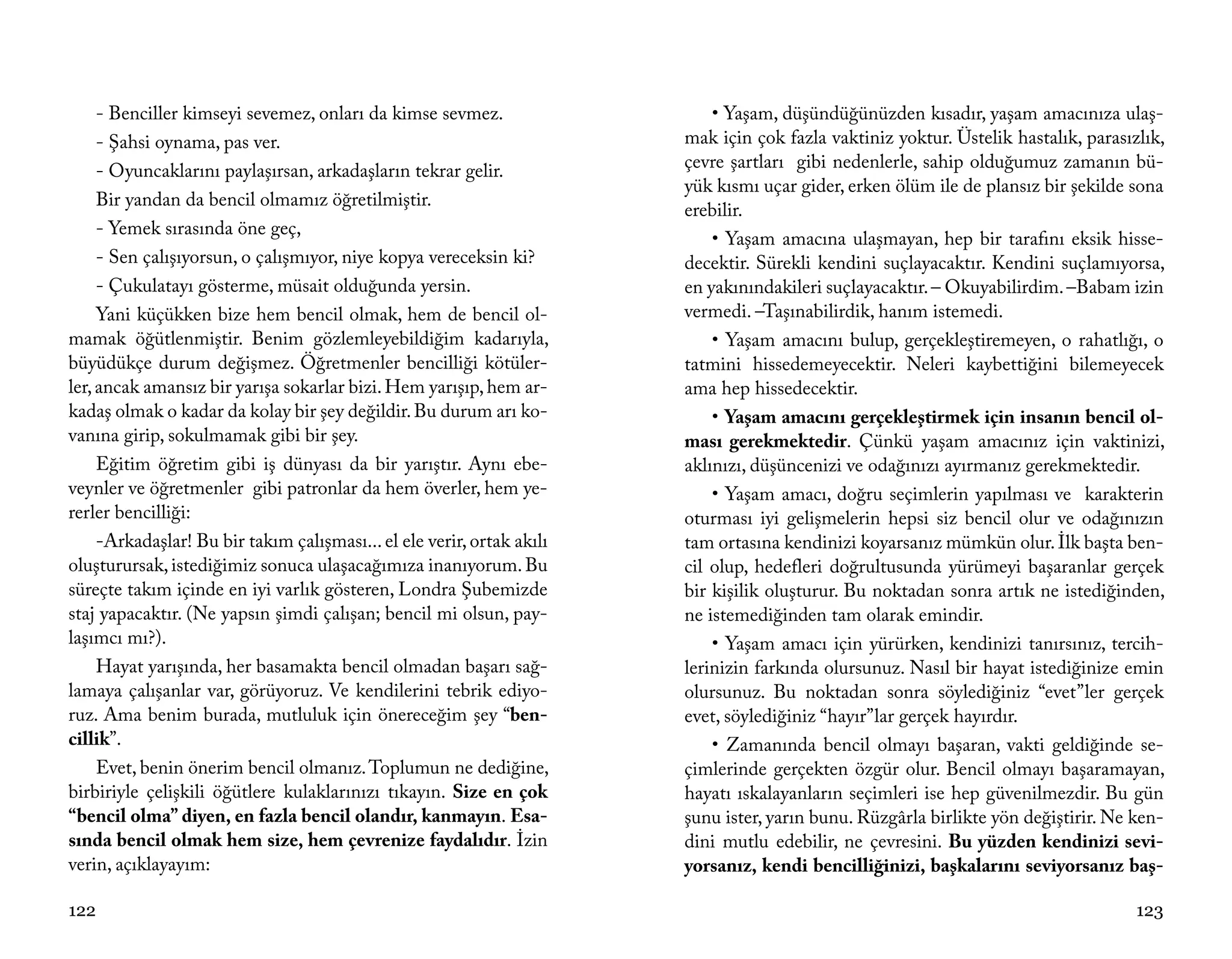 - Benciller kimseyi sevemez, onları da kimse sevmez.                   • Yaşam, düşündüğünüzden kısadır, yaşam amacınıza ulaş-
     - Şahsi oynama, pas ver.                                           mak için çok fazla vaktiniz yoktur. Üstelik hastalık, parasızlık,
     - Oyuncaklarını paylaşırsan, arkadaşların tekrar gelir.            çevre şartları gibi nedenlerle, sahip olduğumuz zamanın bü-
                                                                        yük kısmı uçar gider, erken ölüm ile de plansız bir şekilde sona
     Bir yandan da bencil olmamız öğretilmiştir.
                                                                        erebilir.
     - Yemek sırasında öne geç,
                                                                            • Yaşam amacına ulaşmayan, hep bir tarafını eksik hisse-
     - Sen çalışıyorsun, o çalışmıyor, niye kopya vereceksin ki?        decektir. Sürekli kendini suçlayacaktır. Kendini suçlamıyorsa,
     - Çukulatayı gösterme, müsait olduğunda yersin.                    en yakınındakileri suçlayacaktır. – Okuyabilirdim. –Babam izin
     Yani küçükken bize hem bencil olmak, hem de bencil ol-             vermedi. –Taşınabilirdik, hanım istemedi.
mamak öğütlenmiştir. Benim gözlemleyebildiğim kadarıyla,                    • Yaşam amacını bulup, gerçekleştiremeyen, o rahatlığı, o
büyüdükçe durum değişmez. Öğretmenler bencilliği kötüler-               tatmini hissedemeyecektir. Neleri kaybettiğini bilemeyecek
ler, ancak amansız bir yarışa sokarlar bizi. Hem yarışıp, hem ar-       ama hep hissedecektir.
kadaş olmak o kadar da kolay bir şey değildir. Bu durum arı ko-             • Yaşam amacını gerçekleştirmek için insanın bencil ol-
vanına girip, sokulmamak gibi bir şey.                                  ması gerekmektedir. Çünkü yaşam amacınız için vaktinizi,
     Eğitim öğretim gibi iş dünyası da bir yarıştır. Aynı ebe-          aklınızı, düşüncenizi ve odağınızı ayırmanız gerekmektedir.
veynler ve öğretmenler gibi patronlar da hem överler, hem ye-               • Yaşam amacı, doğru seçimlerin yapılması ve karakterin
rerler bencilliği:                                                      oturması iyi gelişmelerin hepsi siz bencil olur ve odağınızın
     -Arkadaşlar! Bu bir takım çalışması... el ele verir, ortak akılı   tam ortasına kendinizi koyarsanız mümkün olur. İlk başta ben-
oluşturursak, istediğimiz sonuca ulaşacağımıza inanıyorum. Bu           cil olup, hedefleri doğrultusunda yürümeyi başaranlar gerçek
süreçte takım içinde en iyi varlık gösteren, Londra Şubemizde           bir kişilik oluşturur. Bu noktadan sonra artık ne istediğinden,
staj yapacaktır. (Ne yapsın şimdi çalışan; bencil mi olsun, pay-        ne istemediğinden tam olarak emindir.
laşımcı mı?).                                                               • Yaşam amacı için yürürken, kendinizi tanırsınız, tercih-
     Hayat yarışında, her basamakta bencil olmadan başarı sağ-          lerinizin farkında olursunuz. Nasıl bir hayat istediğinize emin
lamaya çalışanlar var, görüyoruz. Ve kendilerini tebrik ediyo-          olursunuz. Bu noktadan sonra söylediğiniz “evet”ler gerçek
ruz. Ama benim burada, mutluluk için önereceğim şey “ben-               evet, söylediğiniz “hayır”lar gerçek hayırdır.
cillik”.                                                                    • Zamanında bencil olmayı başaran, vakti geldiğinde se-
     Evet, benin önerim bencil olmanız. Toplumun ne dediğine,           çimlerinde gerçekten özgür olur. Bencil olmayı başaramayan,
birbiriyle çelişkili öğütlere kulaklarınızı tıkayın. Size en çok        hayatı ıskalayanların seçimleri ise hep güvenilmezdir. Bu gün
“bencil olma” diyen, en fazla bencil olandır, kanmayın. Esa-            şunu ister, yarın bunu. Rüzgârla birlikte yön değiştirir. Ne ken-
sında bencil olmak hem size, hem çevrenize faydalıdır. İzin             dini mutlu edebilir, ne çevresini. Bu yüzden kendinizi sevi-
verin, açıklayayım:                                                     yorsanız, kendi bencilliğinizi, başkalarını seviyorsanız baş-

122                                                                                                                                  123
 
