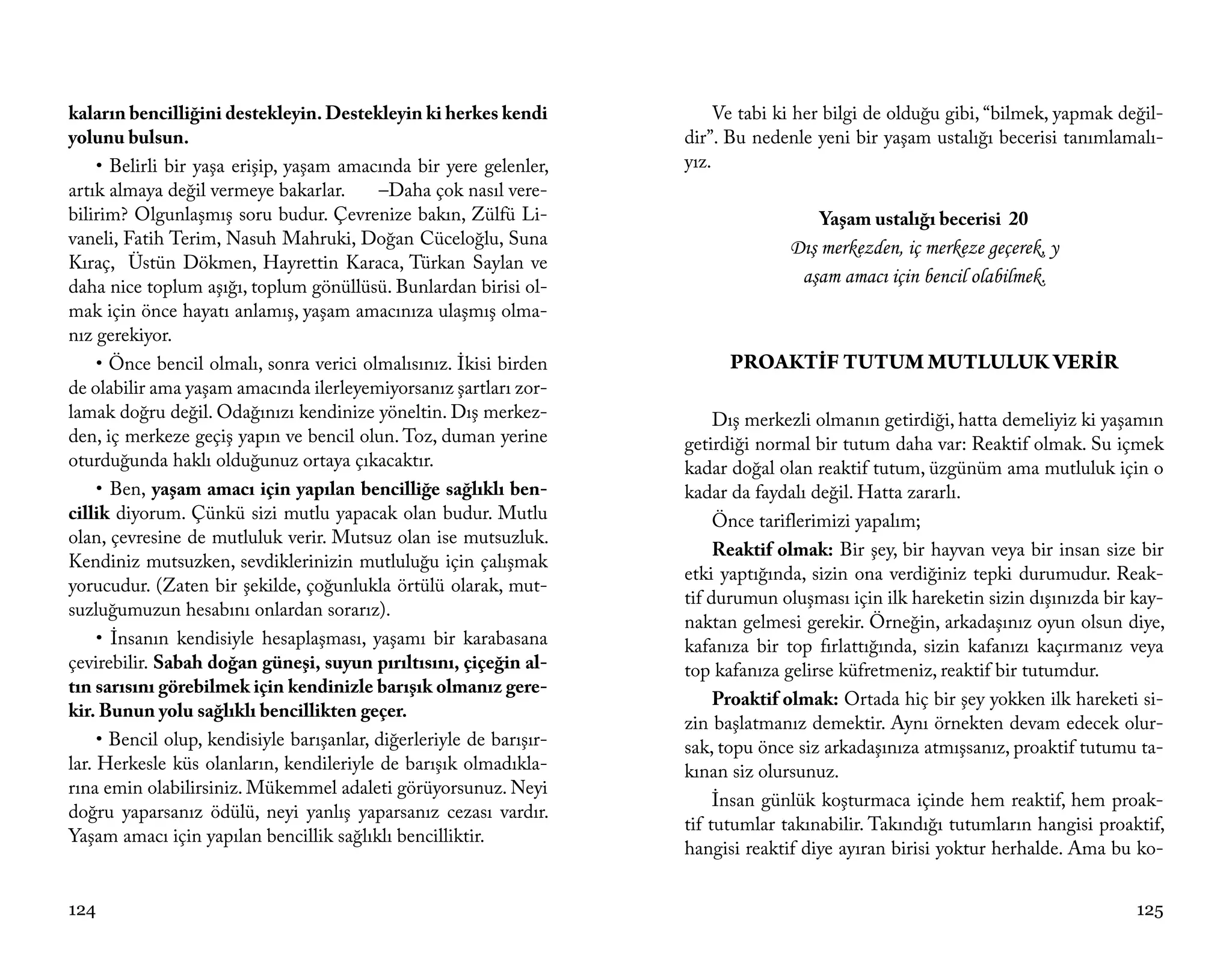 kaların bencilliğini destekleyin. Destekleyin ki herkes kendi              Ve tabi ki her bilgi de olduğu gibi, “bilmek, yapmak değil-
yolunu bulsun.                                                        dir”. Bu nedenle yeni bir yaşam ustalığı becerisi tanımlamalı-
     • Belirli bir yaşa erişip, yaşam amacında bir yere gelenler,     yız.
artık almaya değil vermeye bakarlar.       –Daha çok nasıl vere-
bilirim? Olgunlaşmış soru budur. Çevrenize bakın, Zülfü Li-                             Yaşam ustalığı becerisi 20
vaneli, Fatih Terim, Nasuh Mahruki, Doğan Cüceloğlu, Suna                           Dış merkezden, iç merkeze geçerek, y
Kıraç, Üstün Dökmen, Hayrettin Karaca, Türkan Saylan ve
daha nice toplum aşığı, toplum gönüllüsü. Bunlardan birisi ol-
                                                                                     aşam amacı için bencil olabilmek.
mak için önce hayatı anlamış, yaşam amacınıza ulaşmış olma-
nız gerekiyor.
     • Önce bencil olmalı, sonra verici olmalısınız. İkisi birden           PROAKTİF TUTUM MUTLULUK VERİR
de olabilir ama yaşam amacında ilerleyemiyorsanız şartları zor-
lamak doğru değil. Odağınızı kendinize yöneltin. Dış merkez-               Dış merkezli olmanın getirdiği, hatta demeliyiz ki yaşamın
den, iç merkeze geçiş yapın ve bencil olun. Toz, duman yerine         getirdiği normal bir tutum daha var: Reaktif olmak. Su içmek
oturduğunda haklı olduğunuz ortaya çıkacaktır.                        kadar doğal olan reaktif tutum, üzgünüm ama mutluluk için o
     • Ben, yaşam amacı için yapılan bencilliğe sağlıklı ben-         kadar da faydalı değil. Hatta zararlı.
cillik diyorum. Çünkü sizi mutlu yapacak olan budur. Mutlu                 Önce tariflerimizi yapalım;
olan, çevresine de mutluluk verir. Mutsuz olan ise mutsuzluk.
                                                                           Reaktif olmak: Bir şey, bir hayvan veya bir insan size bir
Kendiniz mutsuzken, sevdiklerinizin mutluluğu için çalışmak
                                                                      etki yaptığında, sizin ona verdiğiniz tepki durumudur. Reak-
yorucudur. (Zaten bir şekilde, çoğunlukla örtülü olarak, mut-
                                                                      tif durumun oluşması için ilk hareketin sizin dışınızda bir kay-
suzluğumuzun hesabını onlardan sorarız).
                                                                      naktan gelmesi gerekir. Örneğin, arkadaşınız oyun olsun diye,
     • İnsanın kendisiyle hesaplaşması, yaşamı bir karabasana         kafanıza bir top fırlattığında, sizin kafanızı kaçırmanız veya
çevirebilir. Sabah doğan güneşi, suyun pırıltısını, çiçeğin al-       top kafanıza gelirse küfretmeniz, reaktif bir tutumdur.
tın sarısını görebilmek için kendinizle barışık olmanız gere-
                                                                           Proaktif olmak: Ortada hiç bir şey yokken ilk hareketi si-
kir. Bunun yolu sağlıklı bencillikten geçer.
                                                                      zin başlatmanız demektir. Aynı örnekten devam edecek olur-
     • Bencil olup, kendisiyle barışanlar, diğerleriyle de barışır-   sak, topu önce siz arkadaşınıza atmışsanız, proaktif tutumu ta-
lar. Herkesle küs olanların, kendileriyle de barışık olmadıkla-       kınan siz olursunuz.
rına emin olabilirsiniz. Mükemmel adaleti görüyorsunuz. Neyi
                                                                           İnsan günlük koşturmaca içinde hem reaktif, hem proak-
doğru yaparsanız ödülü, neyi yanlış yaparsanız cezası vardır.
                                                                      tif tutumlar takınabilir. Takındığı tutumların hangisi proaktif,
Yaşam amacı için yapılan bencillik sağlıklı bencilliktir.
                                                                      hangisi reaktif diye ayıran birisi yoktur herhalde. Ama bu ko-


124                                                                                                                               125
 