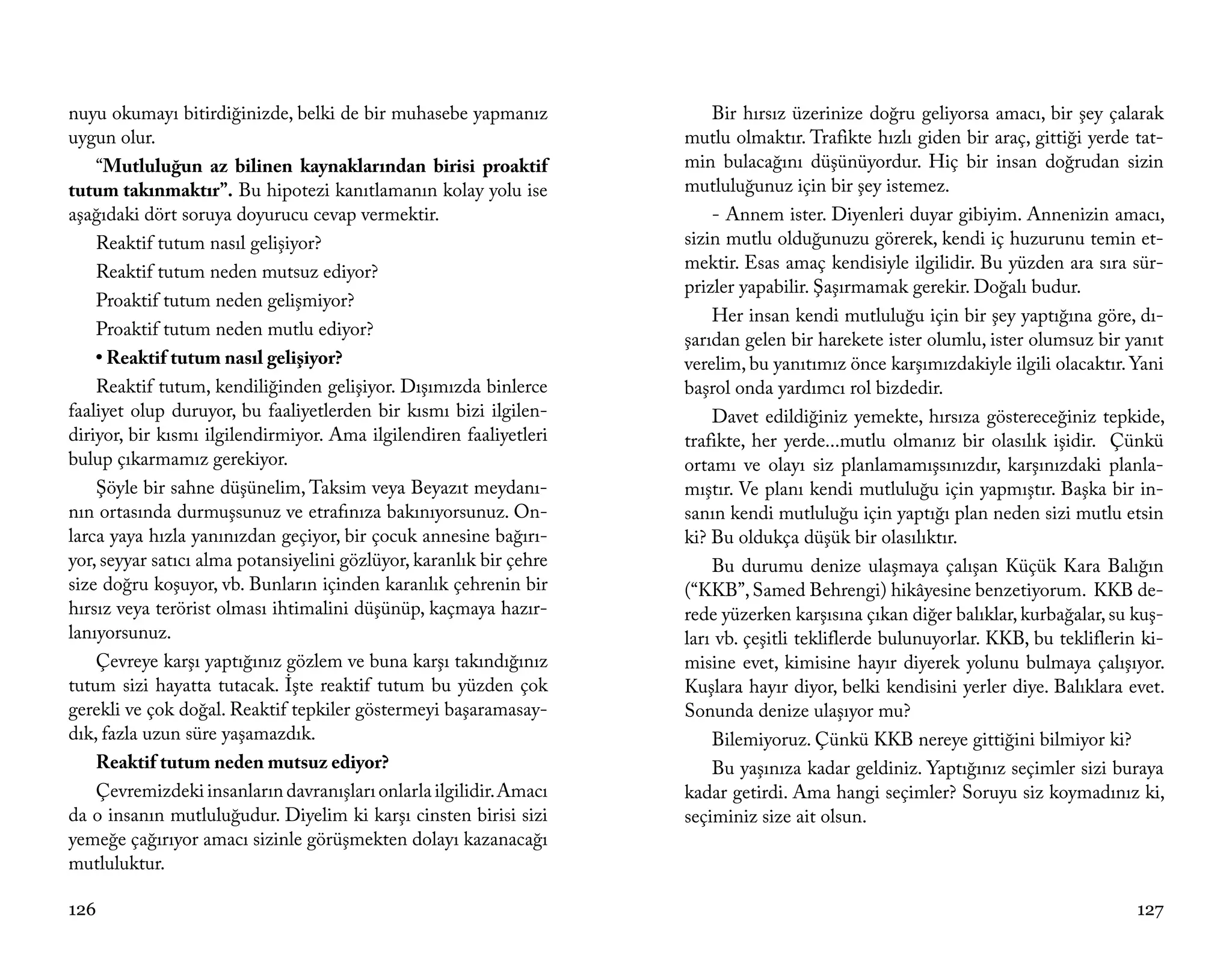 nuyu okumayı bitirdiğinizde, belki de bir muhasebe yapmanız              Bir hırsız üzerinize doğru geliyorsa amacı, bir şey çalarak
uygun olur.                                                          mutlu olmaktır. Trafikte hızlı giden bir araç, gittiği yerde tat-
    “Mutluluğun az bilinen kaynaklarından birisi proaktif            min bulacağını düşünüyordur. Hiç bir insan doğrudan sizin
tutum takınmaktır”. Bu hipotezi kanıtlamanın kolay yolu ise          mutluluğunuz için bir şey istemez.
aşağıdaki dört soruya doyurucu cevap vermektir.                          - Annem ister. Diyenleri duyar gibiyim. Annenizin amacı,
    Reaktif tutum nasıl gelişiyor?                                   sizin mutlu olduğunuzu görerek, kendi iç huzurunu temin et-
    Reaktif tutum neden mutsuz ediyor?                               mektir. Esas amaç kendisiyle ilgilidir. Bu yüzden ara sıra sür-
                                                                     prizler yapabilir. Şaşırmamak gerekir. Doğalı budur.
    Proaktif tutum neden gelişmiyor?
                                                                         Her insan kendi mutluluğu için bir şey yaptığına göre, dı-
    Proaktif tutum neden mutlu ediyor?
                                                                     şarıdan gelen bir harekete ister olumlu, ister olumsuz bir yanıt
    • Reaktif tutum nasıl gelişiyor?                                 verelim, bu yanıtımız önce karşımızdakiyle ilgili olacaktır. Yani
    Reaktif tutum, kendiliğinden gelişiyor. Dışımızda binlerce       başrol onda yardımcı rol bizdedir.
faaliyet olup duruyor, bu faaliyetlerden bir kısmı bizi ilgilen-         Davet edildiğiniz yemekte, hırsıza göstereceğiniz tepkide,
diriyor, bir kısmı ilgilendirmiyor. Ama ilgilendiren faaliyetleri    trafikte, her yerde...mutlu olmanız bir olasılık işidir. Çünkü
bulup çıkarmamız gerekiyor.                                          ortamı ve olayı siz planlamamışsınızdır, karşınızdaki planla-
    Şöyle bir sahne düşünelim, Taksim veya Beyazıt meydanı-          mıştır. Ve planı kendi mutluluğu için yapmıştır. Başka bir in-
nın ortasında durmuşsunuz ve etrafınıza bakınıyorsunuz. On-          sanın kendi mutluluğu için yaptığı plan neden sizi mutlu etsin
larca yaya hızla yanınızdan geçiyor, bir çocuk annesine bağırı-      ki? Bu oldukça düşük bir olasılıktır.
yor, seyyar satıcı alma potansiyelini gözlüyor, karanlık bir çehre       Bu durumu denize ulaşmaya çalışan Küçük Kara Balığın
size doğru koşuyor, vb. Bunların içinden karanlık çehrenin bir       (“KKB”, Samed Behrengi) hikâyesine benzetiyorum. KKB de-
hırsız veya terörist olması ihtimalini düşünüp, kaçmaya hazır-       rede yüzerken karşısına çıkan diğer balıklar, kurbağalar, su kuş-
lanıyorsunuz.                                                        ları vb. çeşitli tekliflerde bulunuyorlar. KKB, bu tekliflerin ki-
    Çevreye karşı yaptığınız gözlem ve buna karşı takındığınız       misine evet, kimisine hayır diyerek yolunu bulmaya çalışıyor.
tutum sizi hayatta tutacak. İşte reaktif tutum bu yüzden çok         Kuşlara hayır diyor, belki kendisini yerler diye. Balıklara evet.
gerekli ve çok doğal. Reaktif tepkiler göstermeyi başaramasay-       Sonunda denize ulaşıyor mu?
dık, fazla uzun süre yaşamazdık.                                         Bilemiyoruz. Çünkü KKB nereye gittiğini bilmiyor ki?
    Reaktif tutum neden mutsuz ediyor?                                   Bu yaşınıza kadar geldiniz. Yaptığınız seçimler sizi buraya
    Çevremizdeki insanların davranışları onlarla ilgilidir. Amacı    kadar getirdi. Ama hangi seçimler? Soruyu siz koymadınız ki,
da o insanın mutluluğudur. Diyelim ki karşı cinsten birisi sizi      seçiminiz size ait olsun.
yemeğe çağırıyor amacı sizinle görüşmekten dolayı kazanacağı
mutluluktur.

126                                                                                                                                127
 
