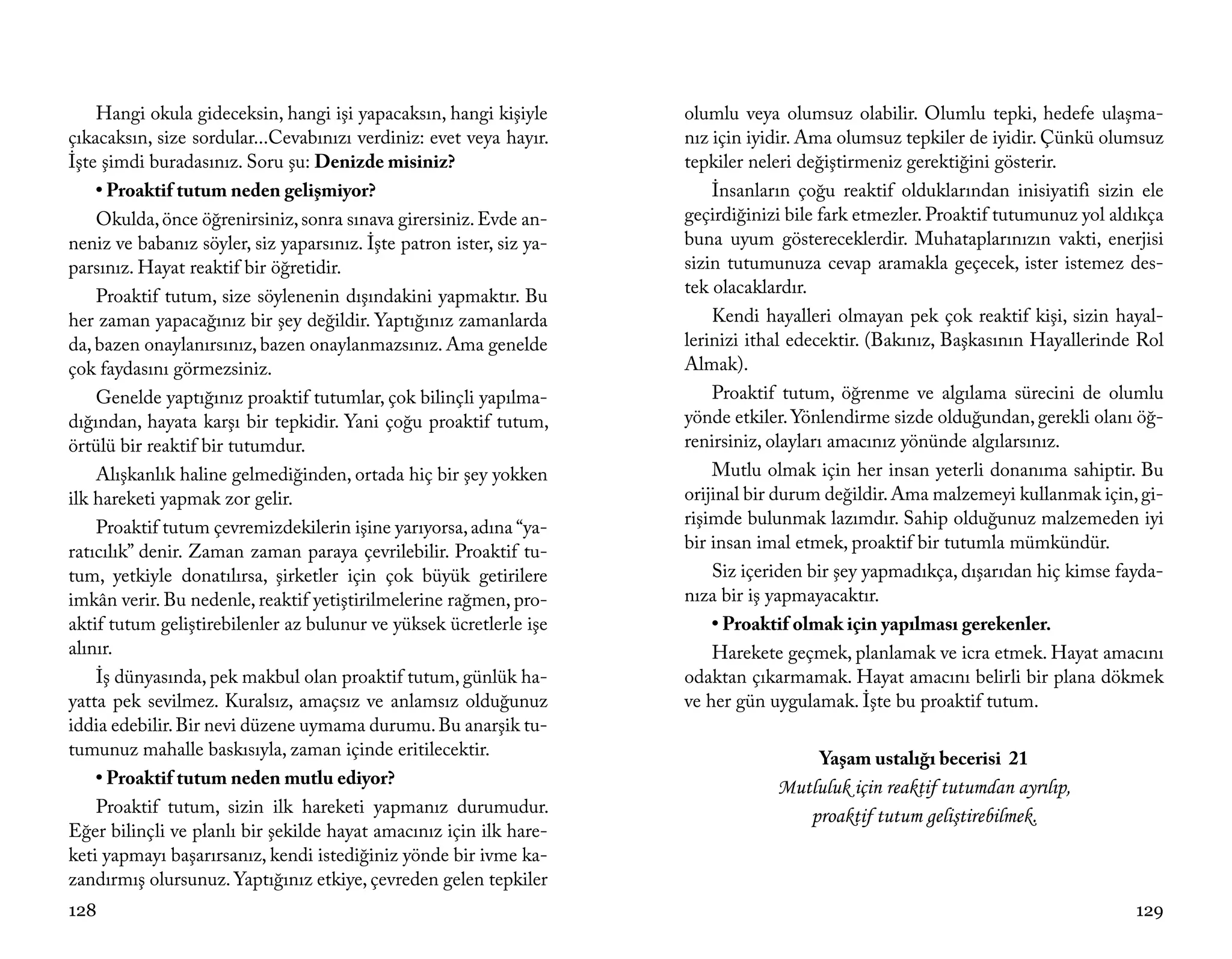 Hangi okula gideceksin, hangi işi yapacaksın, hangi kişiyle       olumlu veya olumsuz olabilir. Olumlu tepki, hedefe ulaşma-
çıkacaksın, size sordular...Cevabınızı verdiniz: evet veya hayır.     nız için iyidir. Ama olumsuz tepkiler de iyidir. Çünkü olumsuz
İşte şimdi buradasınız. Soru şu: Denizde misiniz?                     tepkiler neleri değiştirmeniz gerektiğini gösterir.
    • Proaktif tutum neden gelişmiyor?                                    İnsanların çoğu reaktif olduklarından inisiyatifi sizin ele
    Okulda, önce öğrenirsiniz, sonra sınava girersiniz. Evde an-      geçirdiğinizi bile fark etmezler. Proaktif tutumunuz yol aldıkça
neniz ve babanız söyler, siz yaparsınız. İşte patron ister, siz ya-   buna uyum göstereceklerdir. Muhataplarınızın vakti, enerjisi
parsınız. Hayat reaktif bir öğretidir.                                sizin tutumunuza cevap aramakla geçecek, ister istemez des-
    Proaktif tutum, size söylenenin dışındakini yapmaktır. Bu         tek olacaklardır.
her zaman yapacağınız bir şey değildir. Yaptığınız zamanlarda             Kendi hayalleri olmayan pek çok reaktif kişi, sizin hayal-
da, bazen onaylanırsınız, bazen onaylanmazsınız. Ama genelde          lerinizi ithal edecektir. (Bakınız, Başkasının Hayallerinde Rol
çok faydasını görmezsiniz.                                            Almak).
    Genelde yaptığınız proaktif tutumlar, çok bilinçli yapılma-           Proaktif tutum, öğrenme ve algılama sürecini de olumlu
dığından, hayata karşı bir tepkidir. Yani çoğu proaktif tutum,        yönde etkiler. Yönlendirme sizde olduğundan, gerekli olanı öğ-
örtülü bir reaktif bir tutumdur.                                      renirsiniz, olayları amacınız yönünde algılarsınız.
    Alışkanlık haline gelmediğinden, ortada hiç bir şey yokken            Mutlu olmak için her insan yeterli donanıma sahiptir. Bu
ilk hareketi yapmak zor gelir.                                        orijinal bir durum değildir. Ama malzemeyi kullanmak için, gi-
    Proaktif tutum çevremizdekilerin işine yarıyorsa, adına “ya-      rişimde bulunmak lazımdır. Sahip olduğunuz malzemeden iyi
ratıcılık” denir. Zaman zaman paraya çevrilebilir. Proaktif tu-       bir insan imal etmek, proaktif bir tutumla mümkündür.
tum, yetkiyle donatılırsa, şirketler için çok büyük getirilere            Siz içeriden bir şey yapmadıkça, dışarıdan hiç kimse fayda-
imkân verir. Bu nedenle, reaktif yetiştirilmelerine rağmen, pro-      nıza bir iş yapmayacaktır.
aktif tutum geliştirebilenler az bulunur ve yüksek ücretlerle işe         • Proaktif olmak için yapılması gerekenler.
alınır.                                                                   Harekete geçmek, planlamak ve icra etmek. Hayat amacını
    İş dünyasında, pek makbul olan proaktif tutum, günlük ha-         odaktan çıkarmamak. Hayat amacını belirli bir plana dökmek
yatta pek sevilmez. Kuralsız, amaçsız ve anlamsız olduğunuz           ve her gün uygulamak. İşte bu proaktif tutum.
iddia edebilir. Bir nevi düzene uymama durumu. Bu anarşik tu-
tumunuz mahalle baskısıyla, zaman içinde eritilecektir.                                 Yaşam ustalığı becerisi 21
    • Proaktif tutum neden mutlu ediyor?                                          Mutluluk için reaktif tutumdan ayrılıp,
    Proaktif tutum, sizin ilk hareketi yapmanız durumudur.                           proaktif tutum geliştirebilmek.
Eğer bilinçli ve planlı bir şekilde hayat amacınız için ilk hare-
keti yapmayı başarırsanız, kendi istediğiniz yönde bir ivme ka-
zandırmış olursunuz. Yaptığınız etkiye, çevreden gelen tepkiler
128                                                                                                                               129
 