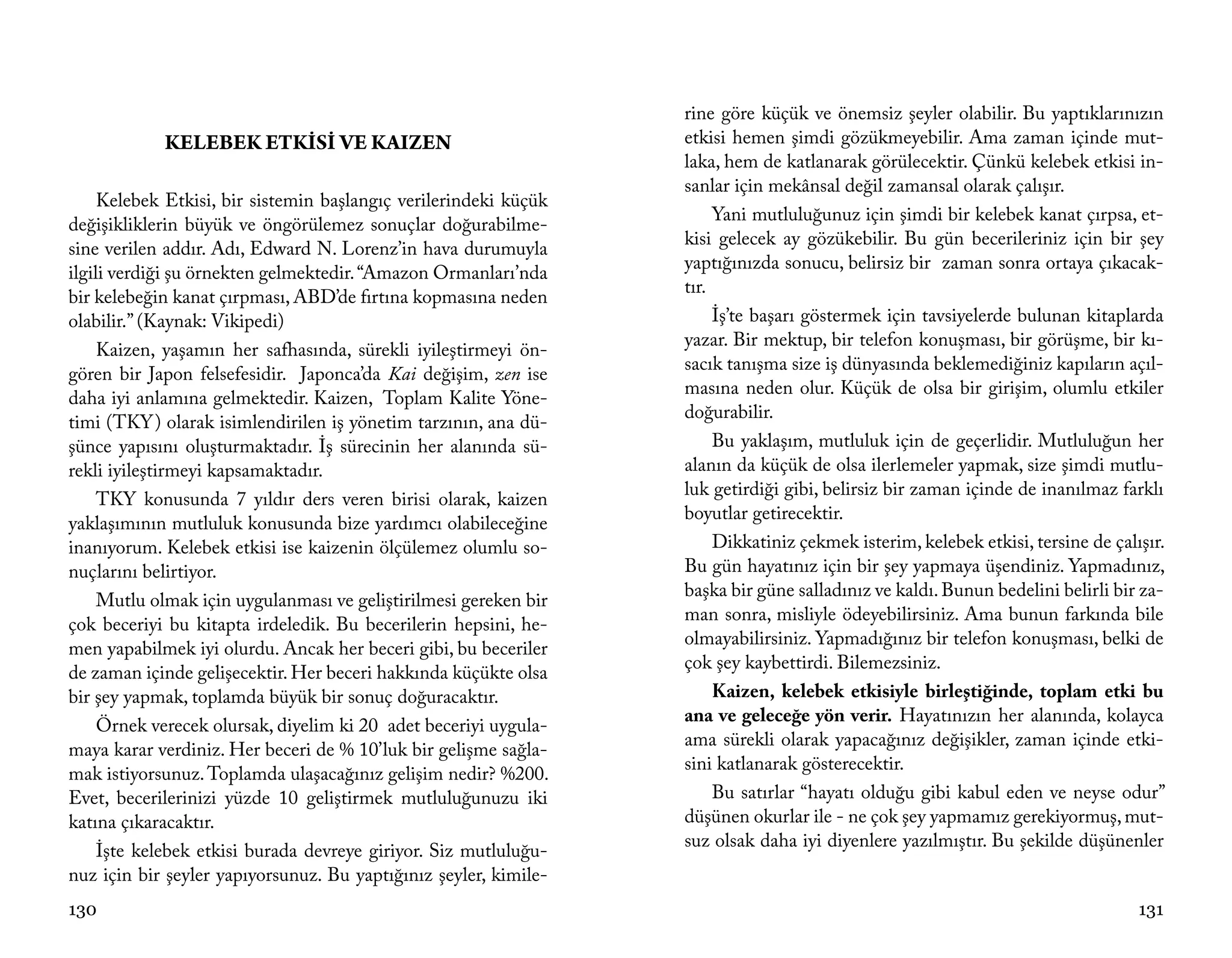 rine göre küçük ve önemsiz şeyler olabilir. Bu yaptıklarınızın
            KELEBEK ETKİSİ VE KAIZEN                              etkisi hemen şimdi gözükmeyebilir. Ama zaman içinde mut-
                                                                  laka, hem de katlanarak görülecektir. Çünkü kelebek etkisi in-
                                                                  sanlar için mekânsal değil zamansal olarak çalışır.
     Kelebek Etkisi, bir sistemin başlangıç verilerindeki küçük
                                                                       Yani mutluluğunuz için şimdi bir kelebek kanat çırpsa, et-
değişikliklerin büyük ve öngörülemez sonuçlar doğurabilme-
                                                                  kisi gelecek ay gözükebilir. Bu gün becerileriniz için bir şey
sine verilen addır. Adı, Edward N. Lorenz’in hava durumuyla
                                                                  yaptığınızda sonucu, belirsiz bir zaman sonra ortaya çıkacak-
ilgili verdiği şu örnekten gelmektedir. “Amazon Ormanları’nda
                                                                  tır.
bir kelebeğin kanat çırpması, ABD’de fırtına kopmasına neden
olabilir.” (Kaynak: Vikipedi)                                          İş’te başarı göstermek için tavsiyelerde bulunan kitaplarda
                                                                  yazar. Bir mektup, bir telefon konuşması, bir görüşme, bir kı-
     Kaizen, yaşamın her safhasında, sürekli iyileştirmeyi ön-
                                                                  sacık tanışma size iş dünyasında beklemediğiniz kapıların açıl-
gören bir Japon felsefesidir. Japonca’da Kai değişim, zen ise
                                                                  masına neden olur. Küçük de olsa bir girişim, olumlu etkiler
daha iyi anlamına gelmektedir. Kaizen, Toplam Kalite Yöne-
                                                                  doğurabilir.
timi (TKY) olarak isimlendirilen iş yönetim tarzının, ana dü-
şünce yapısını oluşturmaktadır. İş sürecinin her alanında sü-          Bu yaklaşım, mutluluk için de geçerlidir. Mutluluğun her
rekli iyileştirmeyi kapsamaktadır.                                alanın da küçük de olsa ilerlemeler yapmak, size şimdi mutlu-
                                                                  luk getirdiği gibi, belirsiz bir zaman içinde de inanılmaz farklı
     TKY konusunda 7 yıldır ders veren birisi olarak, kaizen
                                                                  boyutlar getirecektir.
yaklaşımının mutluluk konusunda bize yardımcı olabileceğine
inanıyorum. Kelebek etkisi ise kaizenin ölçülemez olumlu so-           Dikkatiniz çekmek isterim, kelebek etkisi, tersine de çalışır.
nuçlarını belirtiyor.                                             Bu gün hayatınız için bir şey yapmaya üşendiniz. Yapmadınız,
                                                                  başka bir güne salladınız ve kaldı. Bunun bedelini belirli bir za-
     Mutlu olmak için uygulanması ve geliştirilmesi gereken bir
                                                                  man sonra, misliyle ödeyebilirsiniz. Ama bunun farkında bile
çok beceriyi bu kitapta irdeledik. Bu becerilerin hepsini, he-
                                                                  olmayabilirsiniz. Yapmadığınız bir telefon konuşması, belki de
men yapabilmek iyi olurdu. Ancak her beceri gibi, bu beceriler
                                                                  çok şey kaybettirdi. Bilemezsiniz.
de zaman içinde gelişecektir. Her beceri hakkında küçükte olsa
bir şey yapmak, toplamda büyük bir sonuç doğuracaktır.                 Kaizen, kelebek etkisiyle birleştiğinde, toplam etki bu
                                                                  ana ve geleceğe yön verir. Hayatınızın her alanında, kolayca
     Örnek verecek olursak, diyelim ki 20 adet beceriyi uygula-
                                                                  ama sürekli olarak yapacağınız değişikler, zaman içinde etki-
maya karar verdiniz. Her beceri de % 10’luk bir gelişme sağla-
                                                                  sini katlanarak gösterecektir.
mak istiyorsunuz. Toplamda ulaşacağınız gelişim nedir? %200.
Evet, becerilerinizi yüzde 10 geliştirmek mutluluğunuzu iki            Bu satırlar “hayatı olduğu gibi kabul eden ve neyse odur”
katına çıkaracaktır.                                              düşünen okurlar ile - ne çok şey yapmamız gerekiyormuş, mut-
                                                                  suz olsak daha iyi diyenlere yazılmıştır. Bu şekilde düşünenler
     İşte kelebek etkisi burada devreye giriyor. Siz mutluluğu-
nuz için bir şeyler yapıyorsunuz. Bu yaptığınız şeyler, kimile-
130                                                                                                                              131
 