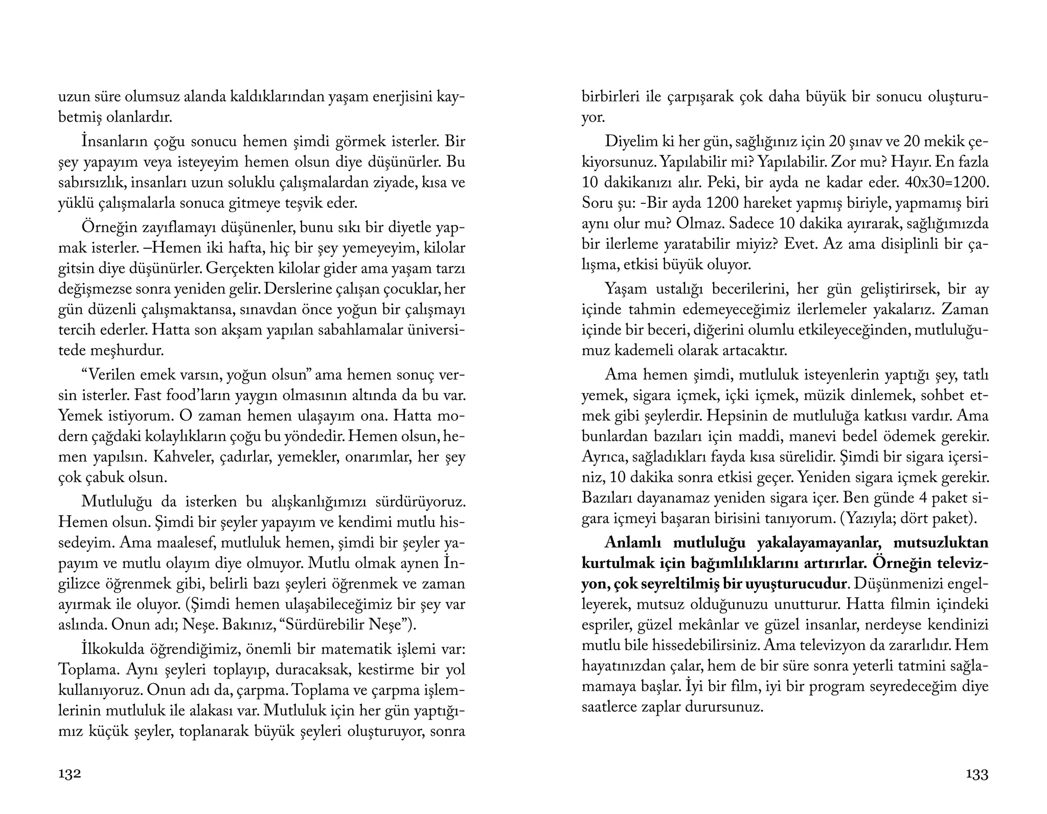 uzun süre olumsuz alanda kaldıklarından yaşam enerjisini kay-       birbirleri ile çarpışarak çok daha büyük bir sonucu oluşturu-
betmiş olanlardır.                                                  yor.
    İnsanların çoğu sonucu hemen şimdi görmek isterler. Bir             Diyelim ki her gün, sağlığınız için 20 şınav ve 20 mekik çe-
şey yapayım veya isteyeyim hemen olsun diye düşünürler. Bu          kiyorsunuz. Yapılabilir mi? Yapılabilir. Zor mu? Hayır. En fazla
sabırsızlık, insanları uzun soluklu çalışmalardan ziyade, kısa ve   10 dakikanızı alır. Peki, bir ayda ne kadar eder. 40x30=1200.
yüklü çalışmalarla sonuca gitmeye teşvik eder.                      Soru şu: -Bir ayda 1200 hareket yapmış biriyle, yapmamış biri
    Örneğin zayıflamayı düşünenler, bunu sıkı bir diyetle yap-      aynı olur mu? Olmaz. Sadece 10 dakika ayırarak, sağlığımızda
mak isterler. –Hemen iki hafta, hiç bir şey yemeyeyim, kilolar      bir ilerleme yaratabilir miyiz? Evet. Az ama disiplinli bir ça-
gitsin diye düşünürler. Gerçekten kilolar gider ama yaşam tarzı     lışma, etkisi büyük oluyor.
değişmezse sonra yeniden gelir. Derslerine çalışan çocuklar, her        Yaşam ustalığı becerilerini, her gün geliştirirsek, bir ay
gün düzenli çalışmaktansa, sınavdan önce yoğun bir çalışmayı        içinde tahmin edemeyeceğimiz ilerlemeler yakalarız. Zaman
tercih ederler. Hatta son akşam yapılan sabahlamalar üniversi-      içinde bir beceri, diğerini olumlu etkileyeceğinden, mutluluğu-
tede meşhurdur.                                                     muz kademeli olarak artacaktır.
    “Verilen emek varsın, yoğun olsun” ama hemen sonuç ver-             Ama hemen şimdi, mutluluk isteyenlerin yaptığı şey, tatlı
sin isterler. Fast food’ların yaygın olmasının altında da bu var.   yemek, sigara içmek, içki içmek, müzik dinlemek, sohbet et-
Yemek istiyorum. O zaman hemen ulaşayım ona. Hatta mo-              mek gibi şeylerdir. Hepsinin de mutluluğa katkısı vardır. Ama
dern çağdaki kolaylıkların çoğu bu yöndedir. Hemen olsun, he-       bunlardan bazıları için maddi, manevi bedel ödemek gerekir.
men yapılsın. Kahveler, çadırlar, yemekler, onarımlar, her şey      Ayrıca, sağladıkları fayda kısa sürelidir. Şimdi bir sigara içersi-
çok çabuk olsun.                                                    niz, 10 dakika sonra etkisi geçer. Yeniden sigara içmek gerekir.
    Mutluluğu da isterken bu alışkanlığımızı sürdürüyoruz.          Bazıları dayanamaz yeniden sigara içer. Ben günde 4 paket si-
Hemen olsun. Şimdi bir şeyler yapayım ve kendimi mutlu his-         gara içmeyi başaran birisini tanıyorum. (Yazıyla; dört paket).
sedeyim. Ama maalesef, mutluluk hemen, şimdi bir şeyler ya-             Anlamlı mutluluğu yakalayamayanlar, mutsuzluktan
payım ve mutlu olayım diye olmuyor. Mutlu olmak aynen İn-           kurtulmak için bağımlılıklarını artırırlar. Örneğin televiz-
gilizce öğrenmek gibi, belirli bazı şeyleri öğrenmek ve zaman       yon, çok seyreltilmiş bir uyuşturucudur. Düşünmenizi engel-
ayırmak ile oluyor. (Şimdi hemen ulaşabileceğimiz bir şey var       leyerek, mutsuz olduğunuzu unutturur. Hatta filmin içindeki
aslında. Onun adı; Neşe. Bakınız, “Sürdürebilir Neşe”).             espriler, güzel mekânlar ve güzel insanlar, nerdeyse kendinizi
    İlkokulda öğrendiğimiz, önemli bir matematik işlemi var:        mutlu bile hissedebilirsiniz. Ama televizyon da zararlıdır. Hem
Toplama. Aynı şeyleri toplayıp, duracaksak, kestirme bir yol        hayatınızdan çalar, hem de bir süre sonra yeterli tatmini sağla-
kullanıyoruz. Onun adı da, çarpma. Toplama ve çarpma işlem-         mamaya başlar. İyi bir film, iyi bir program seyredeceğim diye
lerinin mutluluk ile alakası var. Mutluluk için her gün yaptığı-    saatlerce zaplar durursunuz.
mız küçük şeyler, toplanarak büyük şeyleri oluşturuyor, sonra

132                                                                                                                                133
 