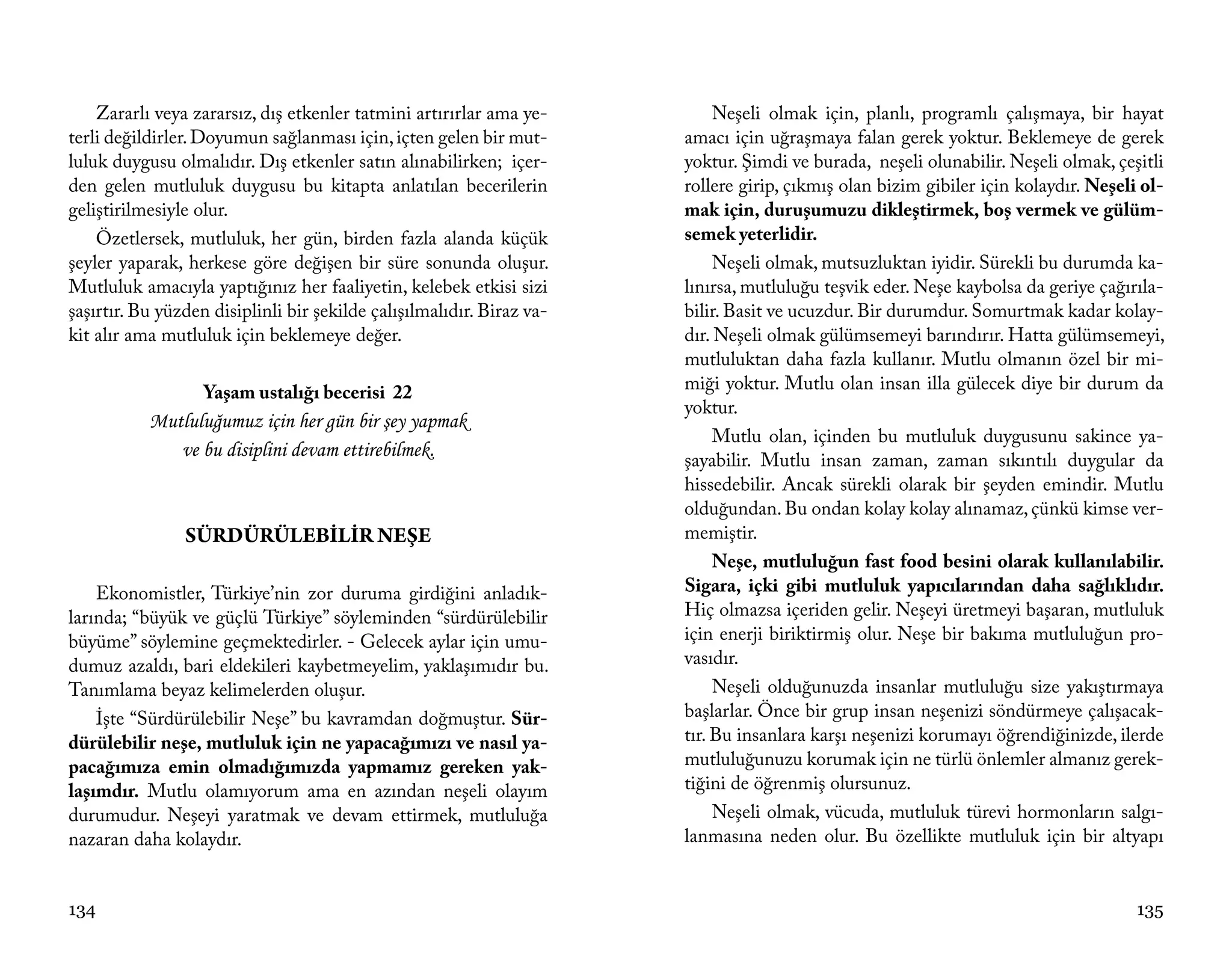 Zararlı veya zararsız, dış etkenler tatmini artırırlar ama ye-          Neşeli olmak için, planlı, programlı çalışmaya, bir hayat
terli değildirler. Doyumun sağlanması için, içten gelen bir mut-       amacı için uğraşmaya falan gerek yoktur. Beklemeye de gerek
luluk duygusu olmalıdır. Dış etkenler satın alınabilirken; içer-       yoktur. Şimdi ve burada, neşeli olunabilir. Neşeli olmak, çeşitli
den gelen mutluluk duygusu bu kitapta anlatılan becerilerin            rollere girip, çıkmış olan bizim gibiler için kolaydır. Neşeli ol-
geliştirilmesiyle olur.                                                mak için, duruşumuzu dikleştirmek, boş vermek ve gülüm-
    Özetlersek, mutluluk, her gün, birden fazla alanda küçük           semek yeterlidir.
şeyler yaparak, herkese göre değişen bir süre sonunda oluşur.               Neşeli olmak, mutsuzluktan iyidir. Sürekli bu durumda ka-
Mutluluk amacıyla yaptığınız her faaliyetin, kelebek etkisi sizi       lınırsa, mutluluğu teşvik eder. Neşe kaybolsa da geriye çağırıla-
şaşırtır. Bu yüzden disiplinli bir şekilde çalışılmalıdır. Biraz va-   bilir. Basit ve ucuzdur. Bir durumdur. Somurtmak kadar kolay-
kit alır ama mutluluk için beklemeye değer.                            dır. Neşeli olmak gülümsemeyi barındırır. Hatta gülümsemeyi,
                                                                       mutluluktan daha fazla kullanır. Mutlu olmanın özel bir mi-
                   Yaşam ustalığı becerisi 22                          miği yoktur. Mutlu olan insan illa gülecek diye bir durum da
                                                                       yoktur.
           Mutluluğumuz için her gün bir şey yapmak
                                                                            Mutlu olan, içinden bu mutluluk duygusunu sakince ya-
              ve bu disiplini devam ettirebilmek.                      şayabilir. Mutlu insan zaman, zaman sıkıntılı duygular da
                                                                       hissedebilir. Ancak sürekli olarak bir şeyden emindir. Mutlu
                                                                       olduğundan. Bu ondan kolay kolay alınamaz, çünkü kimse ver-
                SÜRDÜRÜLEBİLİR NEŞE                                    memiştir.
                                                                            Neşe, mutluluğun fast food besini olarak kullanılabilir.
    Ekonomistler, Türkiye’nin zor duruma girdiğini anladık-            Sigara, içki gibi mutluluk yapıcılarından daha sağlıklıdır.
larında; “büyük ve güçlü Türkiye” söyleminden “sürdürülebilir          Hiç olmazsa içeriden gelir. Neşeyi üretmeyi başaran, mutluluk
büyüme” söylemine geçmektedirler. - Gelecek aylar için umu-            için enerji biriktirmiş olur. Neşe bir bakıma mutluluğun pro-
dumuz azaldı, bari eldekileri kaybetmeyelim, yaklaşımıdır bu.          vasıdır.
Tanımlama beyaz kelimelerden oluşur.                                        Neşeli olduğunuzda insanlar mutluluğu size yakıştırmaya
    İşte “Sürdürülebilir Neşe” bu kavramdan doğmuştur. Sür-            başlarlar. Önce bir grup insan neşenizi söndürmeye çalışacak-
dürülebilir neşe, mutluluk için ne yapacağımızı ve nasıl ya-           tır. Bu insanlara karşı neşenizi korumayı öğrendiğinizde, ilerde
pacağımıza emin olmadığımızda yapmamız gereken yak-                    mutluluğunuzu korumak için ne türlü önlemler almanız gerek-
laşımdır. Mutlu olamıyorum ama en azından neşeli olayım                tiğini de öğrenmiş olursunuz.
durumudur. Neşeyi yaratmak ve devam ettirmek, mutluluğa                     Neşeli olmak, vücuda, mutluluk türevi hormonların salgı-
nazaran daha kolaydır.                                                 lanmasına neden olur. Bu özellikte mutluluk için bir altyapı


134                                                                                                                                  135
 