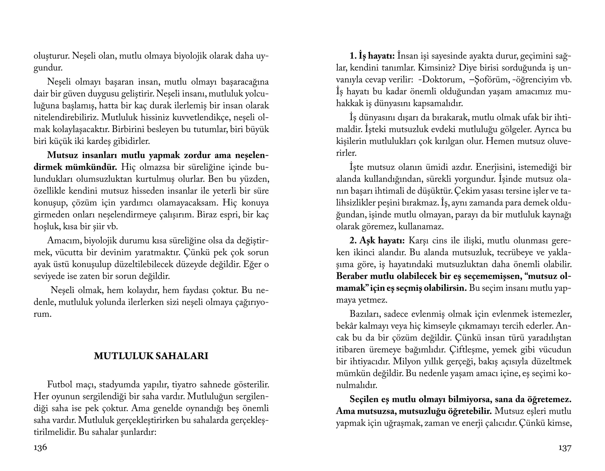 oluşturur. Neşeli olan, mutlu olmaya biyolojik olarak daha uy-           1. İş hayatı: İnsan işi sayesinde ayakta durur, geçimini sağ-
gundur.                                                             lar, kendini tanımlar. Kimsiniz? Diye birisi sorduğunda iş un-
    Neşeli olmayı başaran insan, mutlu olmayı başaracağına          vanıyla cevap verilir: -Doktorum, –Şoförüm, -öğrenciyim vb.
dair bir güven duygusu geliştirir. Neşeli insanı, mutluluk yolcu-   İş hayatı bu kadar önemli olduğundan yaşam amacımız mu-
luğuna başlamış, hatta bir kaç durak ilerlemiş bir insan olarak     hakkak iş dünyasını kapsamalıdır.
nitelendirebiliriz. Mutluluk hissiniz kuvvetlendikçe, neşeli ol-         İş dünyasını dışarı da bırakarak, mutlu olmak ufak bir ihti-
mak kolaylaşacaktır. Birbirini besleyen bu tutumlar, biri büyük     maldir. İşteki mutsuzluk evdeki mutluluğu gölgeler. Ayrıca bu
biri küçük iki kardeş gibidirler.                                   kişilerin mutlulukları çok kırılgan olur. Hemen mutsuz oluve-
    Mutsuz insanları mutlu yapmak zordur ama neşelen-               rirler.
dirmek mümkündür. Hiç olmazsa bir süreliğine içinde bu-                  İşte mutsuz olanın ümidi azdır. Enerjisini, istemediği bir
lundukları olumsuzluktan kurtulmuş olurlar. Ben bu yüzden,          alanda kullandığından, sürekli yorgundur. İşinde mutsuz ola-
özellikle kendini mutsuz hisseden insanlar ile yeterli bir süre     nın başarı ihtimali de düşüktür. Çekim yasası tersine işler ve ta-
konuşup, çözüm için yardımcı olamayacaksam. Hiç konuya              lihsizlikler peşini bırakmaz. İş, aynı zamanda para demek oldu-
girmeden onları neşelendirmeye çalışırım. Biraz espri, bir kaç      ğundan, işinde mutlu olmayan, parayı da bir mutluluk kaynağı
hoşluk, kısa bir şiir vb.                                           olarak göremez, kullanamaz.
    Amacım, biyolojik durumu kısa süreliğine olsa da değiştir-           2. Aşk hayatı: Karşı cins ile ilişki, mutlu olunması gere-
mek, vücutta bir devinim yaratmaktır. Çünkü pek çok sorun           ken ikinci alandır. Bu alanda mutsuzluk, tecrübeye ve yakla-
ayak üstü konuşulup düzeltilebilecek düzeyde değildir. Eğer o       şıma göre, iş hayatındaki mutsuzluktan daha önemli olabilir.
seviyede ise zaten bir sorun değildir.                              Beraber mutlu olabilecek bir eş seçememişsen, “mutsuz ol-
     Neşeli olmak, hem kolaydır, hem faydası çoktur. Bu ne-         mamak” için eş seçmiş olabilirsin. Bu seçim insanı mutlu yap-
denle, mutluluk yolunda ilerlerken sizi neşeli olmaya çağırıyo-     maya yetmez.
rum.                                                                     Bazıları, sadece evlenmiş olmak için evlenmek istemezler,
                                                                    bekâr kalmayı veya hiç kimseyle çıkmamayı tercih ederler. An-
                                                                    cak bu da bir çözüm değildir. Çünkü insan türü yaradılıştan
                                                                    itibaren üremeye bağımlıdır. Çiftleşme, yemek gibi vücudun
                MUTLULUK SAHALARI                                   bir ihtiyacıdır. Milyon yıllık gerçeği, bakış açısıyla düzeltmek
                                                                    mümkün değildir. Bu nedenle yaşam amacı içine, eş seçimi ko-
     Futbol maçı, stadyumda yapılır, tiyatro sahnede gösterilir.    nulmalıdır.
Her oyunun sergilendiği bir saha vardır. Mutluluğun sergilen-            Seçilen eş mutlu olmayı bilmiyorsa, sana da öğretemez.
diği saha ise pek çoktur. Ama genelde oynandığı beş önemli          Ama mutsuzsa, mutsuzluğu öğretebilir. Mutsuz eşleri mutlu
saha vardır. Mutluluk gerçekleştirirken bu sahalarda gerçekleş-     yapmak için uğraşmak, zaman ve enerji çalıcıdır. Çünkü kimse,
tirilmelidir. Bu sahalar şunlardır:
136                                                                                                                               137
 