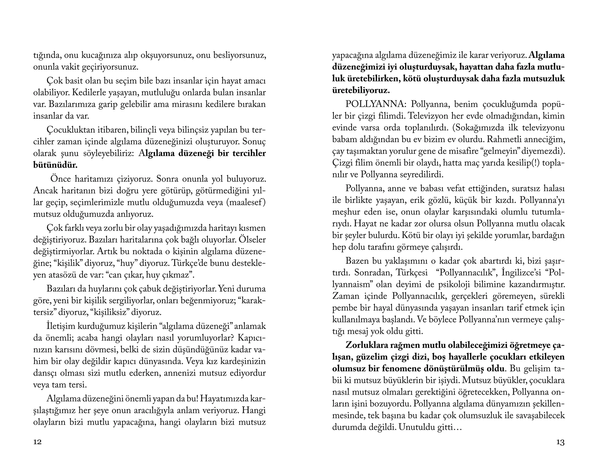 tığında, onu kucağınıza alıp okşuyorsunuz, onu besliyorsunuz,        yapacağına algılama düzeneğimiz ile karar veriyoruz. Algılama
onunla vakit geçiriyorsunuz.                                         düzeneğimizi iyi oluşturduysak, hayattan daha fazla mutlu-
    Çok basit olan bu seçim bile bazı insanlar için hayat amacı      luk üretebilirken, kötü oluşturduysak daha fazla mutsuzluk
olabiliyor. Kedilerle yaşayan, mutluluğu onlarda bulan insanlar      üretebiliyoruz.
var. Bazılarımıza garip gelebilir ama mirasını kedilere bırakan          POLLYANNA: Pollyanna, benim çocukluğumda popü-
insanlar da var.                                                     ler bir çizgi filimdi. Televizyon her evde olmadığından, kimin
    Çocukluktan itibaren, bilinçli veya bilinçsiz yapılan bu ter-    evinde varsa orda toplanılırdı. (Sokağımızda ilk televizyonu
cihler zaman içinde algılama düzeneğinizi oluşturuyor. Sonuç         babam aldığından bu ev bizim ev olurdu. Rahmetli anneciğim,
olarak şunu söyleyebiliriz: Algılama düzeneği bir tercihler          çay taşımaktan yorulur gene de misafire “gelmeyin” diyemezdi).
bütünüdür.                                                           Çizgi filim önemli bir olaydı, hatta maç yarıda kesilip(!) topla-
      Önce haritamızı çiziyoruz. Sonra onunla yol buluyoruz.         nılır ve Pollyanna seyredilirdi.
Ancak haritanın bizi doğru yere götürüp, götürmediğini yıl-              Pollyanna, anne ve babası vefat ettiğinden, suratsız halası
lar geçip, seçimlerimizle mutlu olduğumuzda veya (maalesef )         ile birlikte yaşayan, erik gözlü, küçük bir kızdı. Pollyanna’yı
mutsuz olduğumuzda anlıyoruz.                                        meşhur eden ise, onun olaylar karşısındaki olumlu tutumla-
    Çok farklı veya zorlu bir olay yaşadığımızda haritayı kısmen     rıydı. Hayat ne kadar zor olursa olsun Pollyanna mutlu olacak
değiştiriyoruz. Bazıları haritalarına çok bağlı oluyorlar. Ölseler   bir şeyler bulurdu. Kötü bir olayı iyi şekilde yorumlar, bardağın
değiştirmiyorlar. Artık bu noktada o kişinin algılama düzene-        hep dolu tarafını görmeye çalışırdı.
ğine; “kişilik” diyoruz, “huy” diyoruz. Türkçe’de bunu destekle-         Bazen bu yaklaşımını o kadar çok abartırdı ki, bizi şaşır-
yen atasözü de var: “can çıkar, huy çıkmaz”.                         tırdı. Sonradan, Türkçesi “Pollyannacılık”, İngilizce’si “Pol-
    Bazıları da huylarını çok çabuk değiştiriyorlar. Yeni duruma     lyannaism” olan deyimi de psikoloji bilimine kazandırmıştır.
göre, yeni bir kişilik sergiliyorlar, onları beğenmiyoruz; “karak-   Zaman içinde Pollyannacılık, gerçekleri göremeyen, sürekli
tersiz” diyoruz, “kişiliksiz” diyoruz.                               pembe bir hayal dünyasında yaşayan insanları tarif etmek için
                                                                     kullanılmaya başlandı. Ve böylece Pollyanna’nın vermeye çalış-
    İletişim kurduğumuz kişilerin “algılama düzeneği” anlamak
                                                                     tığı mesaj yok oldu gitti.
da önemli; acaba hangi olayları nasıl yorumluyorlar? Kapıcı-
nızın karısını dövmesi, belki de sizin düşündüğünüz kadar va-            Zorluklara rağmen mutlu olabileceğimizi öğretmeye ça-
him bir olay değildir kapıcı dünyasında. Veya kız kardeşinizin       lışan, güzelim çizgi dizi, boş hayallerle çocukları etkileyen
dansçı olması sizi mutlu ederken, annenizi mutsuz ediyordur          olumsuz bir fenomene dönüştürülmüş oldu. Bu gelişim ta-
veya tam tersi.                                                      bii ki mutsuz büyüklerin bir işiydi. Mutsuz büyükler, çocuklara
                                                                     nasıl mutsuz olmaları gerektiğini öğretecekken, Pollyanna on-
    Algılama düzeneğini önemli yapan da bu! Hayatımızda kar-
                                                                     ların işini bozuyordu. Pollyanna algılama dünyamızın şekillen-
şılaştığımız her şeye onun aracılığıyla anlam veriyoruz. Hangi
                                                                     mesinde, tek başına bu kadar çok olumsuzluk ile savaşabilecek
olayların bizi mutlu yapacağına, hangi olayların bizi mutsuz
                                                                     durumda değildi. Unutuldu gitti…
12                                                                                                                                 13
 