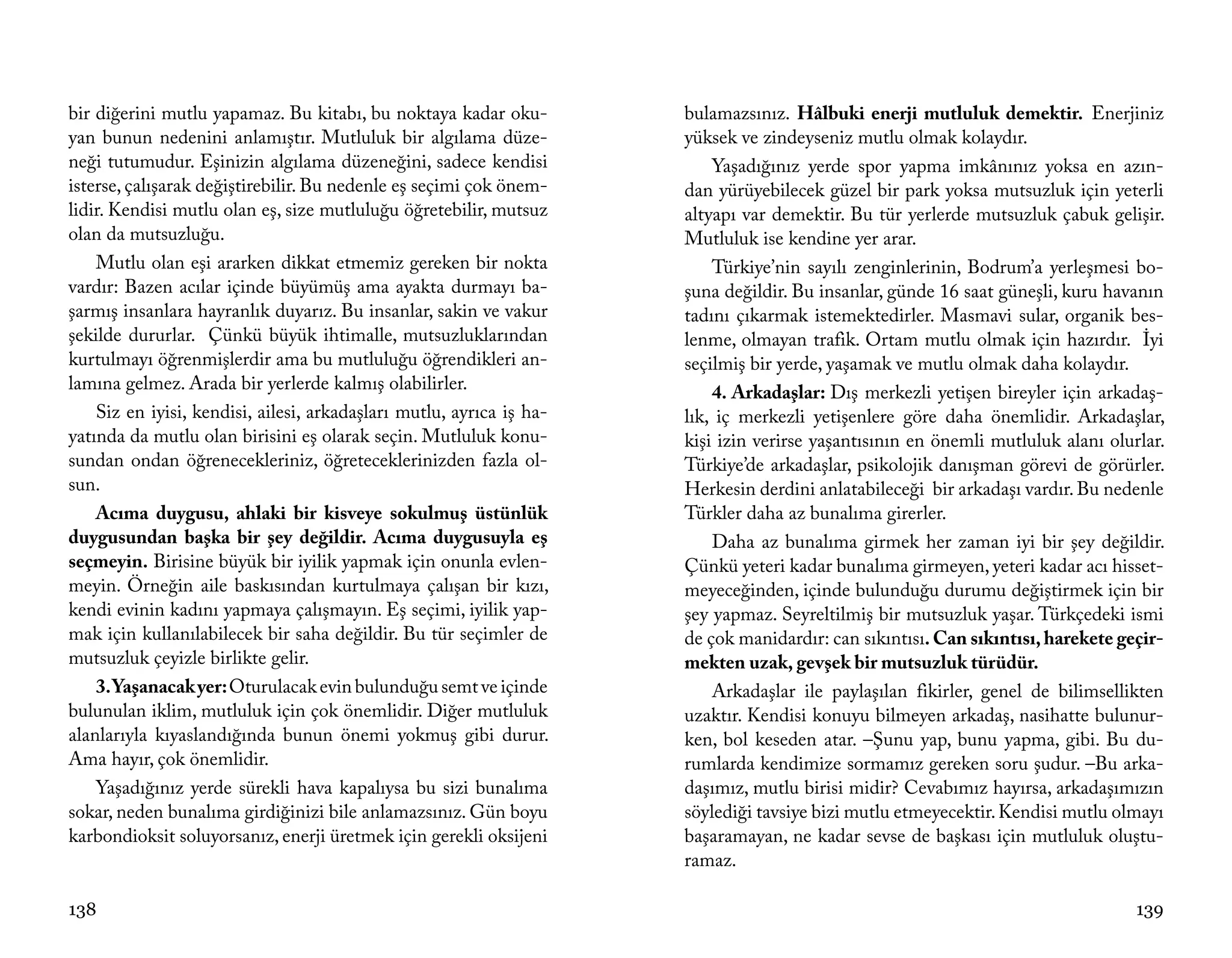 bir diğerini mutlu yapamaz. Bu kitabı, bu noktaya kadar oku-          bulamazsınız. Hâlbuki enerji mutluluk demektir. Enerjiniz
yan bunun nedenini anlamıştır. Mutluluk bir algılama düze-            yüksek ve zindeyseniz mutlu olmak kolaydır.
neği tutumudur. Eşinizin algılama düzeneğini, sadece kendisi              Yaşadığınız yerde spor yapma imkânınız yoksa en azın-
isterse, çalışarak değiştirebilir. Bu nedenle eş seçimi çok önem-     dan yürüyebilecek güzel bir park yoksa mutsuzluk için yeterli
lidir. Kendisi mutlu olan eş, size mutluluğu öğretebilir, mutsuz      altyapı var demektir. Bu tür yerlerde mutsuzluk çabuk gelişir.
olan da mutsuzluğu.                                                   Mutluluk ise kendine yer arar.
    Mutlu olan eşi ararken dikkat etmemiz gereken bir nokta               Türkiye’nin sayılı zenginlerinin, Bodrum’a yerleşmesi bo-
vardır: Bazen acılar içinde büyümüş ama ayakta durmayı ba-            şuna değildir. Bu insanlar, günde 16 saat güneşli, kuru havanın
şarmış insanlara hayranlık duyarız. Bu insanlar, sakin ve vakur       tadını çıkarmak istemektedirler. Masmavi sular, organik bes-
şekilde dururlar. Çünkü büyük ihtimalle, mutsuzluklarından            lenme, olmayan trafik. Ortam mutlu olmak için hazırdır. İyi
kurtulmayı öğrenmişlerdir ama bu mutluluğu öğrendikleri an-           seçilmiş bir yerde, yaşamak ve mutlu olmak daha kolaydır.
lamına gelmez. Arada bir yerlerde kalmış olabilirler.                     4. Arkadaşlar: Dış merkezli yetişen bireyler için arkadaş-
    Siz en iyisi, kendisi, ailesi, arkadaşları mutlu, ayrıca iş ha-   lık, iç merkezli yetişenlere göre daha önemlidir. Arkadaşlar,
yatında da mutlu olan birisini eş olarak seçin. Mutluluk konu-        kişi izin verirse yaşantısının en önemli mutluluk alanı olurlar.
sundan ondan öğrenecekleriniz, öğreteceklerinizden fazla ol-          Türkiye’de arkadaşlar, psikolojik danışman görevi de görürler.
sun.                                                                  Herkesin derdini anlatabileceği bir arkadaşı vardır. Bu nedenle
    Acıma duygusu, ahlaki bir kisveye sokulmuş üstünlük               Türkler daha az bunalıma girerler.
duygusundan başka bir şey değildir. Acıma duygusuyla eş                   Daha az bunalıma girmek her zaman iyi bir şey değildir.
seçmeyin. Birisine büyük bir iyilik yapmak için onunla evlen-         Çünkü yeteri kadar bunalıma girmeyen, yeteri kadar acı hisset-
meyin. Örneğin aile baskısından kurtulmaya çalışan bir kızı,          meyeceğinden, içinde bulunduğu durumu değiştirmek için bir
kendi evinin kadını yapmaya çalışmayın. Eş seçimi, iyilik yap-        şey yapmaz. Seyreltilmiş bir mutsuzluk yaşar. Türkçedeki ismi
mak için kullanılabilecek bir saha değildir. Bu tür seçimler de       de çok manidardır: can sıkıntısı. Can sıkıntısı, harekete geçir-
mutsuzluk çeyizle birlikte gelir.                                     mekten uzak, gevşek bir mutsuzluk türüdür.
    3. Yaşanacak yer: Oturulacak evin bulunduğu semt ve içinde            Arkadaşlar ile paylaşılan fikirler, genel de bilimsellikten
bulunulan iklim, mutluluk için çok önemlidir. Diğer mutluluk          uzaktır. Kendisi konuyu bilmeyen arkadaş, nasihatte bulunur-
alanlarıyla kıyaslandığında bunun önemi yokmuş gibi durur.            ken, bol keseden atar. –Şunu yap, bunu yapma, gibi. Bu du-
Ama hayır, çok önemlidir.                                             rumlarda kendimize sormamız gereken soru şudur. –Bu arka-
    Yaşadığınız yerde sürekli hava kapalıysa bu sizi bunalıma         daşımız, mutlu birisi midir? Cevabımız hayırsa, arkadaşımızın
sokar, neden bunalıma girdiğinizi bile anlamazsınız. Gün boyu         söylediği tavsiye bizi mutlu etmeyecektir. Kendisi mutlu olmayı
karbondioksit soluyorsanız, enerji üretmek için gerekli oksijeni      başaramayan, ne kadar sevse de başkası için mutluluk oluştu-
                                                                      ramaz.

138                                                                                                                               139
 