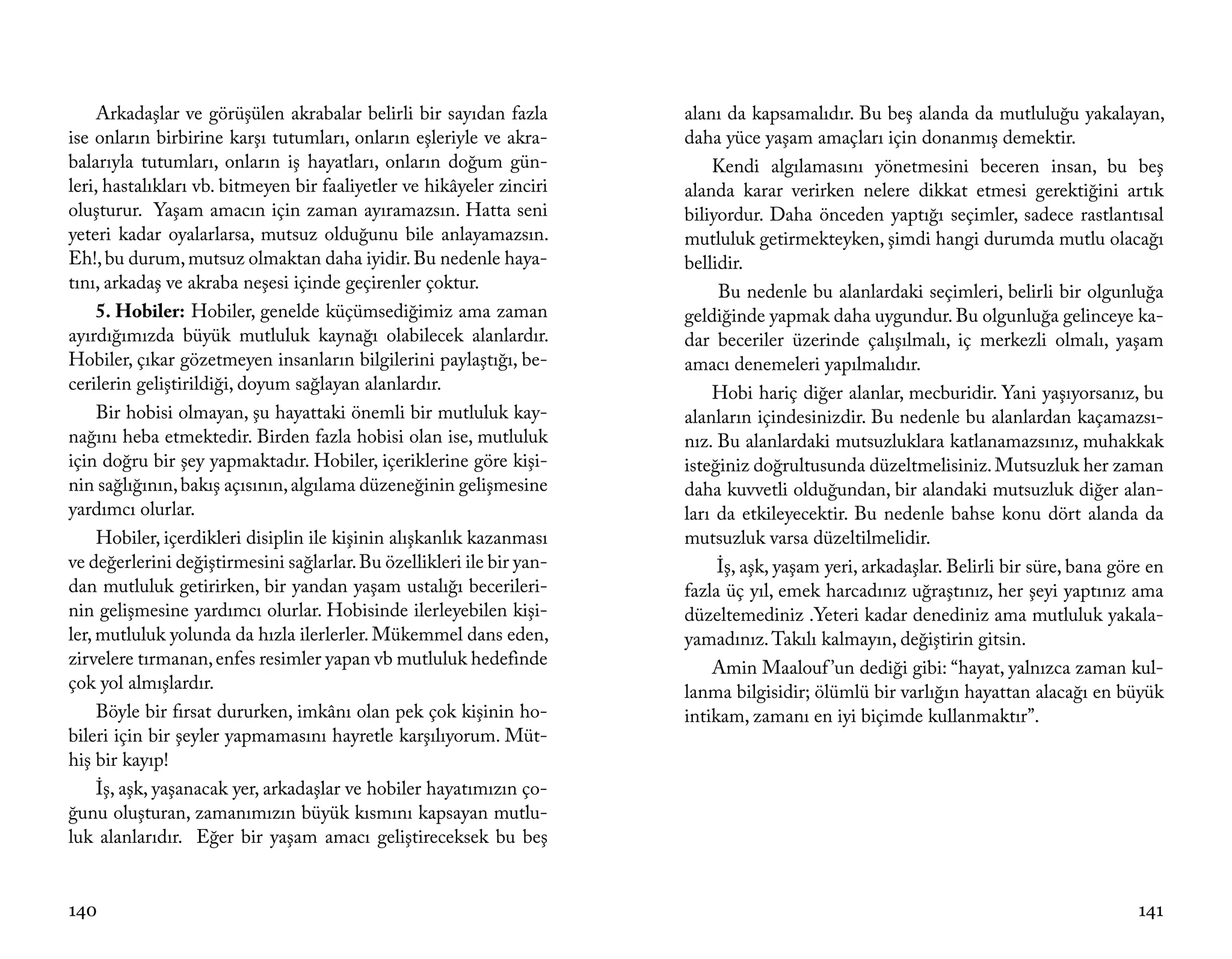 Arkadaşlar ve görüşülen akrabalar belirli bir sayıdan fazla       alanı da kapsamalıdır. Bu beş alanda da mutluluğu yakalayan,
ise onların birbirine karşı tutumları, onların eşleriyle ve akra-      daha yüce yaşam amaçları için donanmış demektir.
balarıyla tutumları, onların iş hayatları, onların doğum gün-              Kendi algılamasını yönetmesini beceren insan, bu beş
leri, hastalıkları vb. bitmeyen bir faaliyetler ve hikâyeler zinciri   alanda karar verirken nelere dikkat etmesi gerektiğini artık
oluşturur. Yaşam amacın için zaman ayıramazsın. Hatta seni             biliyordur. Daha önceden yaptığı seçimler, sadece rastlantısal
yeteri kadar oyalarlarsa, mutsuz olduğunu bile anlayamazsın.           mutluluk getirmekteyken, şimdi hangi durumda mutlu olacağı
Eh!, bu durum, mutsuz olmaktan daha iyidir. Bu nedenle haya-           bellidir.
tını, arkadaş ve akraba neşesi içinde geçirenler çoktur.                    Bu nedenle bu alanlardaki seçimleri, belirli bir olgunluğa
     5. Hobiler: Hobiler, genelde küçümsediğimiz ama zaman             geldiğinde yapmak daha uygundur. Bu olgunluğa gelinceye ka-
ayırdığımızda büyük mutluluk kaynağı olabilecek alanlardır.            dar beceriler üzerinde çalışılmalı, iç merkezli olmalı, yaşam
Hobiler, çıkar gözetmeyen insanların bilgilerini paylaştığı, be-       amacı denemeleri yapılmalıdır.
cerilerin geliştirildiği, doyum sağlayan alanlardır.                       Hobi hariç diğer alanlar, mecburidir. Yani yaşıyorsanız, bu
     Bir hobisi olmayan, şu hayattaki önemli bir mutluluk kay-         alanların içindesinizdir. Bu nedenle bu alanlardan kaçamazsı-
nağını heba etmektedir. Birden fazla hobisi olan ise, mutluluk         nız. Bu alanlardaki mutsuzluklara katlanamazsınız, muhakkak
için doğru bir şey yapmaktadır. Hobiler, içeriklerine göre kişi-       isteğiniz doğrultusunda düzeltmelisiniz. Mutsuzluk her zaman
nin sağlığının, bakış açısının, algılama düzeneğinin gelişmesine       daha kuvvetli olduğundan, bir alandaki mutsuzluk diğer alan-
yardımcı olurlar.                                                      ları da etkileyecektir. Bu nedenle bahse konu dört alanda da
     Hobiler, içerdikleri disiplin ile kişinin alışkanlık kazanması    mutsuzluk varsa düzeltilmelidir.
ve değerlerini değiştirmesini sağlarlar. Bu özellikleri ile bir yan-        İş, aşk, yaşam yeri, arkadaşlar. Belirli bir süre, bana göre en
dan mutluluk getirirken, bir yandan yaşam ustalığı becerileri-         fazla üç yıl, emek harcadınız uğraştınız, her şeyi yaptınız ama
nin gelişmesine yardımcı olurlar. Hobisinde ilerleyebilen kişi-        düzeltemediniz .Yeteri kadar denediniz ama mutluluk yakala-
ler, mutluluk yolunda da hızla ilerlerler. Mükemmel dans eden,         yamadınız. Takılı kalmayın, değiştirin gitsin.
zirvelere tırmanan, enfes resimler yapan vb mutluluk hedefinde             Amin Maalouf ’un dediği gibi: “hayat, yalnızca zaman kul-
çok yol almışlardır.                                                   lanma bilgisidir; ölümlü bir varlığın hayattan alacağı en büyük
     Böyle bir fırsat dururken, imkânı olan pek çok kişinin ho-        intikam, zamanı en iyi biçimde kullanmaktır”.
bileri için bir şeyler yapmamasını hayretle karşılıyorum. Müt-
hiş bir kayıp!
     İş, aşk, yaşanacak yer, arkadaşlar ve hobiler hayatımızın ço-
ğunu oluşturan, zamanımızın büyük kısmını kapsayan mutlu-
luk alanlarıdır. Eğer bir yaşam amacı geliştireceksek bu beş


140                                                                                                                                    141
 