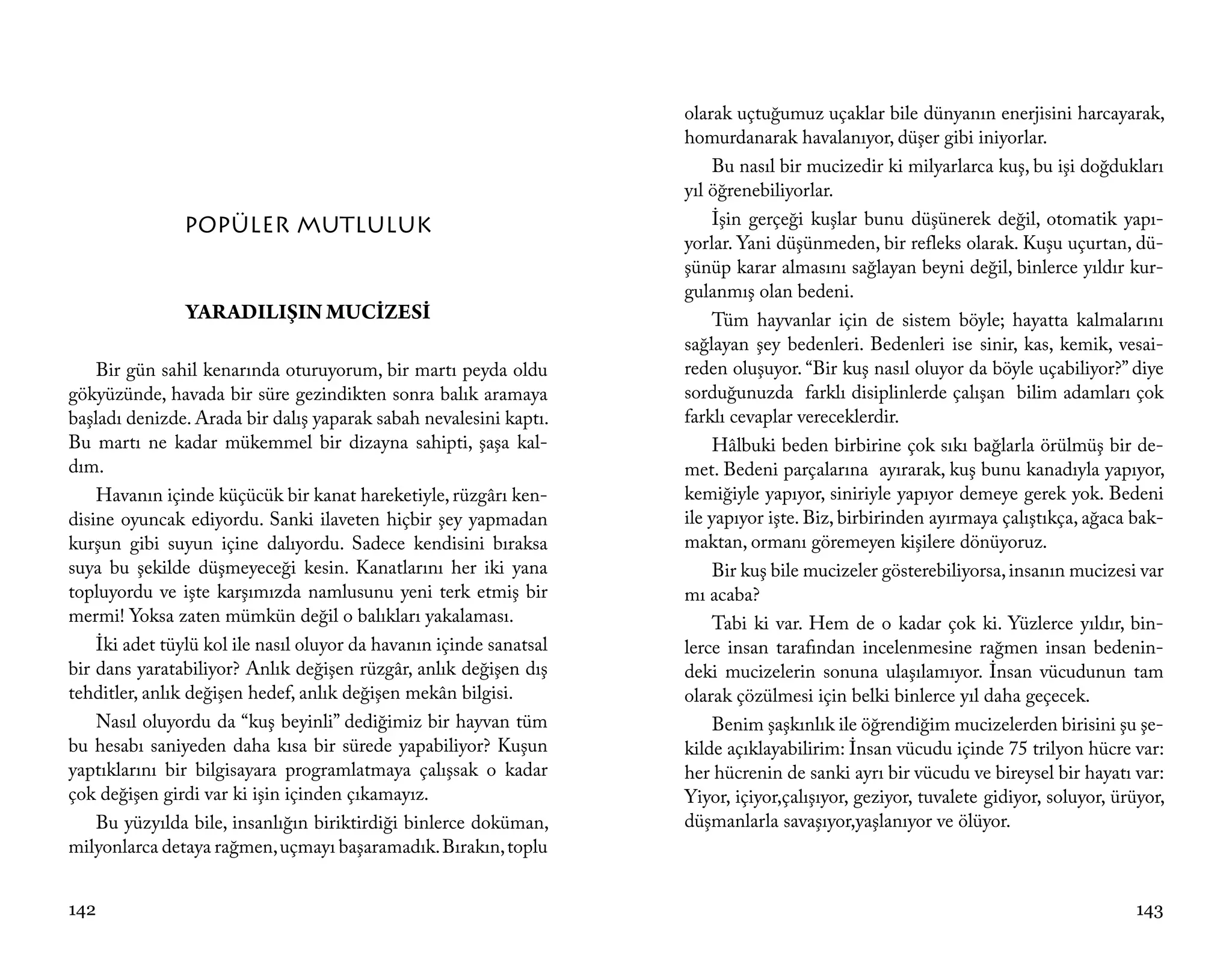 olarak uçtuğumuz uçaklar bile dünyanın enerjisini harcayarak,
                                                                     homurdanarak havalanıyor, düşer gibi iniyorlar.
                                                                          Bu nasıl bir mucizedir ki milyarlarca kuş, bu işi doğdukları
                                                                     yıl öğrenebiliyorlar.
               POPÜLER MUTLULUK                                           İşin gerçeği kuşlar bunu düşünerek değil, otomatik yapı-
                                                                     yorlar. Yani düşünmeden, bir refleks olarak. Kuşu uçurtan, dü-
                                                                     şünüp karar almasını sağlayan beyni değil, binlerce yıldır kur-
                                                                     gulanmış olan bedeni.
                YARADILIŞIN MUCİZESİ                                      Tüm hayvanlar için de sistem böyle; hayatta kalmalarını
                                                                     sağlayan şey bedenleri. Bedenleri ise sinir, kas, kemik, vesai-
    Bir gün sahil kenarında oturuyorum, bir martı peyda oldu         reden oluşuyor. “Bir kuş nasıl oluyor da böyle uçabiliyor?” diye
gökyüzünde, havada bir süre gezindikten sonra balık aramaya          sorduğunuzda farklı disiplinlerde çalışan bilim adamları çok
başladı denizde. Arada bir dalış yaparak sabah nevalesini kaptı.     farklı cevaplar vereceklerdir.
Bu martı ne kadar mükemmel bir dizayna sahipti, şaşa kal-                 Hâlbuki beden birbirine çok sıkı bağlarla örülmüş bir de-
dım.                                                                 met. Bedeni parçalarına ayırarak, kuş bunu kanadıyla yapıyor,
    Havanın içinde küçücük bir kanat hareketiyle, rüzgârı ken-       kemiğiyle yapıyor, siniriyle yapıyor demeye gerek yok. Bedeni
disine oyuncak ediyordu. Sanki ilaveten hiçbir şey yapmadan          ile yapıyor işte. Biz, birbirinden ayırmaya çalıştıkça, ağaca bak-
kurşun gibi suyun içine dalıyordu. Sadece kendisini bıraksa          maktan, ormanı göremeyen kişilere dönüyoruz.
suya bu şekilde düşmeyeceği kesin. Kanatlarını her iki yana               Bir kuş bile mucizeler gösterebiliyorsa, insanın mucizesi var
topluyordu ve işte karşımızda namlusunu yeni terk etmiş bir          mı acaba?
mermi! Yoksa zaten mümkün değil o balıkları yakalaması.                   Tabi ki var. Hem de o kadar çok ki. Yüzlerce yıldır, bin-
    İki adet tüylü kol ile nasıl oluyor da havanın içinde sanatsal   lerce insan tarafından incelenmesine rağmen insan bedenin-
bir dans yaratabiliyor? Anlık değişen rüzgâr, anlık değişen dış      deki mucizelerin sonuna ulaşılamıyor. İnsan vücudunun tam
tehditler, anlık değişen hedef, anlık değişen mekân bilgisi.         olarak çözülmesi için belki binlerce yıl daha geçecek.
    Nasıl oluyordu da “kuş beyinli” dediğimiz bir hayvan tüm              Benim şaşkınlık ile öğrendiğim mucizelerden birisini şu şe-
bu hesabı saniyeden daha kısa bir sürede yapabiliyor? Kuşun          kilde açıklayabilirim: İnsan vücudu içinde 75 trilyon hücre var:
yaptıklarını bir bilgisayara programlatmaya çalışsak o kadar         her hücrenin de sanki ayrı bir vücudu ve bireysel bir hayatı var:
çok değişen girdi var ki işin içinden çıkamayız.                     Yiyor, içiyor,çalışıyor, geziyor, tuvalete gidiyor, soluyor, ürüyor,
    Bu yüzyılda bile, insanlığın biriktirdiği binlerce doküman,      düşmanlarla savaşıyor,yaşlanıyor ve ölüyor.
milyonlarca detaya rağmen, uçmayı başaramadık. Bırakın, toplu


142                                                                                                                                 143
 