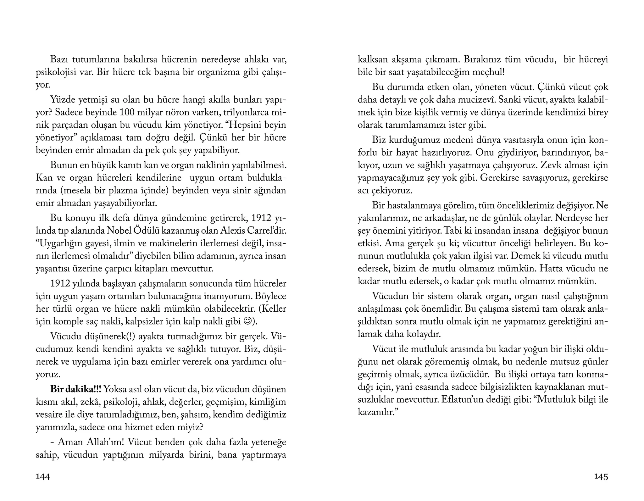 Bazı tutumlarına bakılırsa hücrenin neredeyse ahlakı var,      kalksan akşama çıkmam. Bırakınız tüm vücudu, bir hücreyi
psikolojisi var. Bir hücre tek başına bir organizma gibi çalışı-   bile bir saat yaşatabileceğim meçhul!
yor.                                                                   Bu durumda etken olan, yöneten vücut. Çünkü vücut çok
    Yüzde yetmişi su olan bu hücre hangi akılla bunları yapı-      daha detaylı ve çok daha mucizevî. Sanki vücut, ayakta kalabil-
yor? Sadece beyinde 100 milyar nöron varken, trilyonlarca mi-      mek için bize kişilik vermiş ve dünya üzerinde kendimizi birey
nik parçadan oluşan bu vücudu kim yönetiyor. “Hepsini beyin        olarak tanımlamamızı ister gibi.
yönetiyor” açıklaması tam doğru değil. Çünkü her bir hücre             Biz kurduğumuz medeni dünya vasıtasıyla onun için kon-
beyinden emir almadan da pek çok şey yapabiliyor.                  forlu bir hayat hazırlıyoruz. Onu giydiriyor, barındırıyor, ba-
    Bunun en büyük kanıtı kan ve organ naklinin yapılabilmesi.     kıyor, uzun ve sağlıklı yaşatmaya çalışıyoruz. Zevk alması için
Kan ve organ hücreleri kendilerine uygun ortam buldukla-           yapmayacağımız şey yok gibi. Gerekirse savaşıyoruz, gerekirse
rında (mesela bir plazma içinde) beyinden veya sinir ağından       acı çekiyoruz.
emir almadan yaşayabiliyorlar.                                         Bir hastalanmaya görelim, tüm önceliklerimiz değişiyor. Ne
    Bu konuyu ilk defa dünya gündemine getirerek, 1912 yı-         yakınlarımız, ne arkadaşlar, ne de günlük olaylar. Nerdeyse her
lında tıp alanında Nobel Ödülü kazanmış olan Alexis Carrel’dir.    şey önemini yitiriyor. Tabi ki insandan insana değişiyor bunun
“Uygarlığın gayesi, ilmin ve makinelerin ilerlemesi değil, insa-   etkisi. Ama gerçek şu ki; vücuttur önceliği belirleyen. Bu ko-
nın ilerlemesi olmalıdır” diyebilen bilim adamının, ayrıca insan   nunun mutlulukla çok yakın ilgisi var. Demek ki vücudu mutlu
yaşantısı üzerine çarpıcı kitapları mevcuttur.                     edersek, bizim de mutlu olmamız mümkün. Hatta vücudu ne
    1912 yılında başlayan çalışmaların sonucunda tüm hücreler      kadar mutlu edersek, o kadar çok mutlu olmamız mümkün.
için uygun yaşam ortamları bulunacağına inanıyorum. Böylece            Vücudun bir sistem olarak organ, organ nasıl çalıştığının
her türlü organ ve hücre nakli mümkün olabilecektir. (Keller       anlaşılması çok önemlidir. Bu çalışma sistemi tam olarak anla-
için komple saç nakli, kalpsizler için kalp nakli gibi ).         şıldıktan sonra mutlu olmak için ne yapmamız gerektiğini an-
    Vücudu düşünerek(!) ayakta tutmadığımız bir gerçek. Vü-        lamak daha kolaydır.
cudumuz kendi kendini ayakta ve sağlıklı tutuyor. Biz, düşü-           Vücut ile mutluluk arasında bu kadar yoğun bir ilişki oldu-
nerek ve uygulama için bazı emirler vererek ona yardımcı olu-      ğunu net olarak görememiş olmak, bu nedenle mutsuz günler
yoruz.                                                             geçirmiş olmak, ayrıca üzücüdür. Bu ilişki ortaya tam konma-
    Bir dakika!!! Yoksa asıl olan vücut da, biz vücudun düşünen    dığı için, yani esasında sadece bilgisizlikten kaynaklanan mut-
kısmı akıl, zekâ, psikoloji, ahlak, değerler, geçmişim, kimliğim   suzluklar mevcuttur. Eflatun’un dediği gibi: “Mutluluk bilgi ile
vesaire ile diye tanımladığımız, ben, şahsım, kendim dediğimiz     kazanılır.”
yanımızla, sadece ona hizmet eden miyiz?
    - Aman Allah’ım! Vücut benden çok daha fazla yeteneğe
sahip, vücudun yaptığının milyarda birini, bana yaptırmaya

144                                                                                                                            145
 