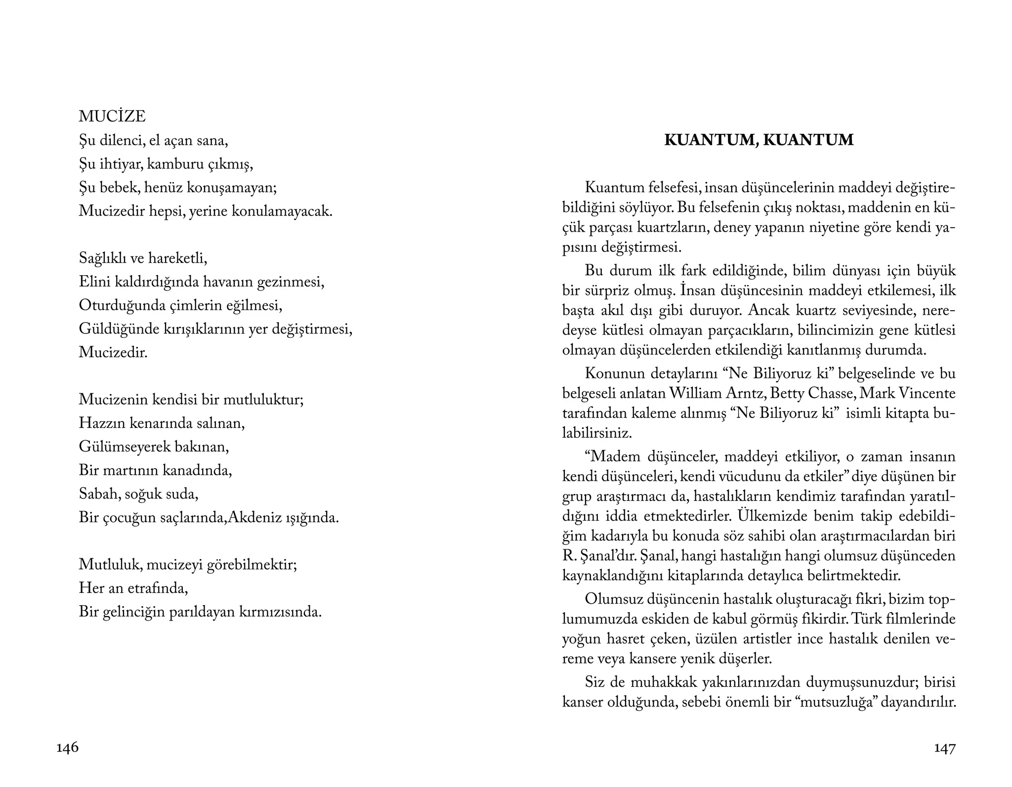 MUCİZE
  Şu dilenci, el açan sana,                                     KUANTUM, KUANTUM
  Şu ihtiyar, kamburu çıkmış,
  Şu bebek, henüz konuşamayan;                      Kuantum felsefesi, insan düşüncelerinin maddeyi değiştire-
  Mucizedir hepsi, yerine konulamayacak.        bildiğini söylüyor. Bu felsefenin çıkış noktası, maddenin en kü-
                                                çük parçası kuartzların, deney yapanın niyetine göre kendi ya-
                                                pısını değiştirmesi.
  Sağlıklı ve hareketli,
                                                    Bu durum ilk fark edildiğinde, bilim dünyası için büyük
  Elini kaldırdığında havanın gezinmesi,
                                                bir sürpriz olmuş. İnsan düşüncesinin maddeyi etkilemesi, ilk
  Oturduğunda çimlerin eğilmesi,                başta akıl dışı gibi duruyor. Ancak kuartz seviyesinde, nere-
  Güldüğünde kırışıklarının yer değiştirmesi,   deyse kütlesi olmayan parçacıkların, bilincimizin gene kütlesi
  Mucizedir.                                    olmayan düşüncelerden etkilendiği kanıtlanmış durumda.
                                                    Konunun detaylarını “Ne Biliyoruz ki” belgeselinde ve bu
  Mucizenin kendisi bir mutluluktur;            belgeseli anlatan William Arntz, Betty Chasse, Mark Vincente
                                                tarafından kaleme alınmış “Ne Biliyoruz ki” isimli kitapta bu-
  Hazzın kenarında salınan,
                                                labilirsiniz.
  Gülümseyerek bakınan,
                                                    “Madem düşünceler, maddeyi etkiliyor, o zaman insanın
  Bir martının kanadında,                       kendi düşünceleri, kendi vücudunu da etkiler” diye düşünen bir
  Sabah, soğuk suda,                            grup araştırmacı da, hastalıkların kendimiz tarafından yaratıl-
  Bir çocuğun saçlarında,Akdeniz ışığında.      dığını iddia etmektedirler. Ülkemizde benim takip edebildi-
                                                ğim kadarıyla bu konuda söz sahibi olan araştırmacılardan biri
                                                R. Şanal’dır. Şanal, hangi hastalığın hangi olumsuz düşünceden
  Mutluluk, mucizeyi görebilmektir;
                                                kaynaklandığını kitaplarında detaylıca belirtmektedir.
  Her an etrafında,
                                                    Olumsuz düşüncenin hastalık oluşturacağı fikri, bizim top-
  Bir gelinciğin parıldayan kırmızısında.       lumumuzda eskiden de kabul görmüş fikirdir. Türk filmlerinde
                                                yoğun hasret çeken, üzülen artistler ince hastalık denilen ve-
                                                reme veya kansere yenik düşerler.
                                                    Siz de muhakkak yakınlarınızdan duymuşsunuzdur; birisi
                                                kanser olduğunda, sebebi önemli bir “mutsuzluğa” dayandırılır.

146                                                                                                         147
 