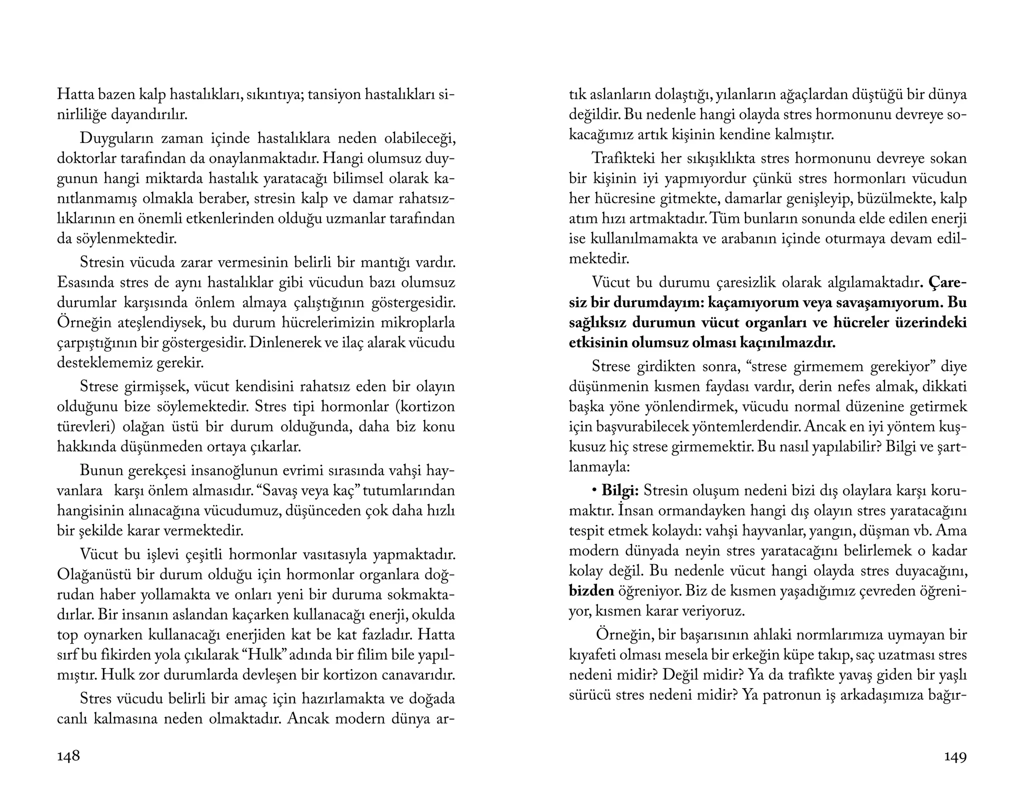 Hatta bazen kalp hastalıkları, sıkıntıya; tansiyon hastalıkları si-   tık aslanların dolaştığı, yılanların ağaçlardan düştüğü bir dünya
nirliliğe dayandırılır.                                               değildir. Bu nedenle hangi olayda stres hormonunu devreye so-
     Duyguların zaman içinde hastalıklara neden olabileceği,          kacağımız artık kişinin kendine kalmıştır.
doktorlar tarafından da onaylanmaktadır. Hangi olumsuz duy-               Trafikteki her sıkışıklıkta stres hormonunu devreye sokan
gunun hangi miktarda hastalık yaratacağı bilimsel olarak ka-          bir kişinin iyi yapmıyordur çünkü stres hormonları vücudun
nıtlanmamış olmakla beraber, stresin kalp ve damar rahatsız-          her hücresine gitmekte, damarlar genişleyip, büzülmekte, kalp
lıklarının en önemli etkenlerinden olduğu uzmanlar tarafından         atım hızı artmaktadır. Tüm bunların sonunda elde edilen enerji
da söylenmektedir.                                                    ise kullanılmamakta ve arabanın içinde oturmaya devam edil-
     Stresin vücuda zarar vermesinin belirli bir mantığı vardır.      mektedir.
Esasında stres de aynı hastalıklar gibi vücudun bazı olumsuz              Vücut bu durumu çaresizlik olarak algılamaktadır. Çare-
durumlar karşısında önlem almaya çalıştığının göstergesidir.          siz bir durumdayım: kaçamıyorum veya savaşamıyorum. Bu
Örneğin ateşlendiysek, bu durum hücrelerimizin mikroplarla            sağlıksız durumun vücut organları ve hücreler üzerindeki
çarpıştığının bir göstergesidir. Dinlenerek ve ilaç alarak vücudu     etkisinin olumsuz olması kaçınılmazdır.
desteklememiz gerekir.                                                    Strese girdikten sonra, “strese girmemem gerekiyor” diye
     Strese girmişsek, vücut kendisini rahatsız eden bir olayın       düşünmenin kısmen faydası vardır, derin nefes almak, dikkati
olduğunu bize söylemektedir. Stres tipi hormonlar (kortizon           başka yöne yönlendirmek, vücudu normal düzenine getirmek
türevleri) olağan üstü bir durum olduğunda, daha biz konu             için başvurabilecek yöntemlerdendir. Ancak en iyi yöntem kuş-
hakkında düşünmeden ortaya çıkarlar.                                  kusuz hiç strese girmemektir. Bu nasıl yapılabilir? Bilgi ve şart-
     Bunun gerekçesi insanoğlunun evrimi sırasında vahşi hay-         lanmayla:
vanlara karşı önlem almasıdır. “Savaş veya kaç” tutumlarından             • Bilgi: Stresin oluşum nedeni bizi dış olaylara karşı koru-
hangisinin alınacağına vücudumuz, düşünceden çok daha hızlı           maktır. İnsan ormandayken hangi dış olayın stres yaratacağını
bir şekilde karar vermektedir.                                        tespit etmek kolaydı: vahşi hayvanlar, yangın, düşman vb. Ama
     Vücut bu işlevi çeşitli hormonlar vasıtasıyla yapmaktadır.       modern dünyada neyin stres yaratacağını belirlemek o kadar
Olağanüstü bir durum olduğu için hormonlar organlara doğ-             kolay değil. Bu nedenle vücut hangi olayda stres duyacağını,
rudan haber yollamakta ve onları yeni bir duruma sokmakta-            bizden öğreniyor. Biz de kısmen yaşadığımız çevreden öğreni-
dırlar. Bir insanın aslandan kaçarken kullanacağı enerji, okulda      yor, kısmen karar veriyoruz.
top oynarken kullanacağı enerjiden kat be kat fazladır. Hatta              Örneğin, bir başarısının ahlaki normlarımıza uymayan bir
sırf bu fikirden yola çıkılarak “Hulk” adında bir filim bile yapıl-   kıyafeti olması mesela bir erkeğin küpe takıp, saç uzatması stres
mıştır. Hulk zor durumlarda devleşen bir kortizon canavarıdır.        nedeni midir? Değil midir? Ya da trafikte yavaş giden bir yaşlı
     Stres vücudu belirli bir amaç için hazırlamakta ve doğada        sürücü stres nedeni midir? Ya patronun iş arkadaşımıza bağır-
canlı kalmasına neden olmaktadır. Ancak modern dünya ar-

148                                                                                                                                 149
 