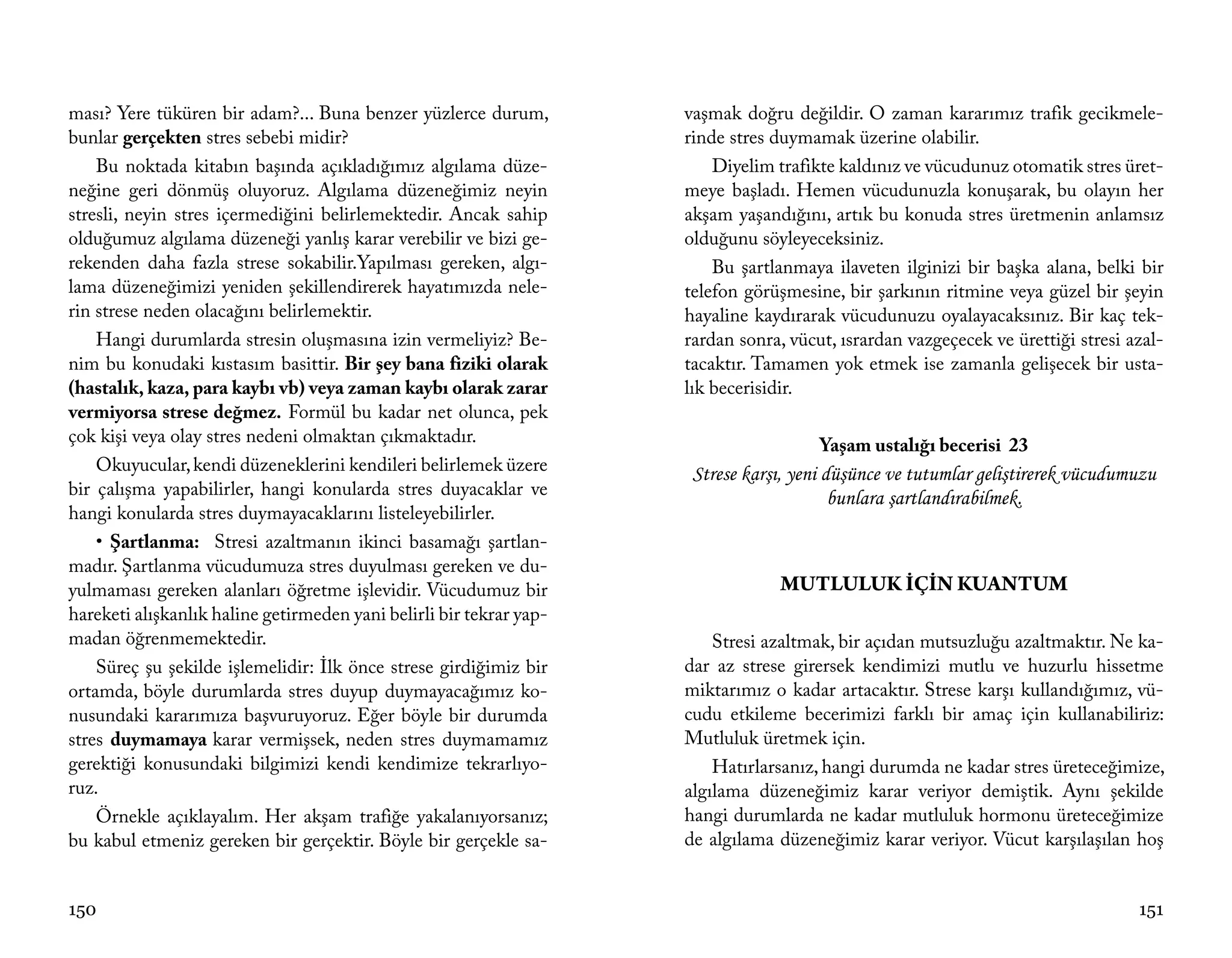 ması? Yere tüküren bir adam?... Buna benzer yüzlerce durum,          vaşmak doğru değildir. O zaman kararımız trafik gecikmele-
bunlar gerçekten stres sebebi midir?                                 rinde stres duymamak üzerine olabilir.
    Bu noktada kitabın başında açıkladığımız algılama düze-              Diyelim trafikte kaldınız ve vücudunuz otomatik stres üret-
neğine geri dönmüş oluyoruz. Algılama düzeneğimiz neyin              meye başladı. Hemen vücudunuzla konuşarak, bu olayın her
stresli, neyin stres içermediğini belirlemektedir. Ancak sahip       akşam yaşandığını, artık bu konuda stres üretmenin anlamsız
olduğumuz algılama düzeneği yanlış karar verebilir ve bizi ge-       olduğunu söyleyeceksiniz.
rekenden daha fazla strese sokabilir.Yapılması gereken, algı-            Bu şartlanmaya ilaveten ilginizi bir başka alana, belki bir
lama düzeneğimizi yeniden şekillendirerek hayatımızda nele-          telefon görüşmesine, bir şarkının ritmine veya güzel bir şeyin
rin strese neden olacağını belirlemektir.                            hayaline kaydırarak vücudunuzu oyalayacaksınız. Bir kaç tek-
    Hangi durumlarda stresin oluşmasına izin vermeliyiz? Be-         rardan sonra, vücut, ısrardan vazgeçecek ve ürettiği stresi azal-
nim bu konudaki kıstasım basittir. Bir şey bana fiziki olarak        tacaktır. Tamamen yok etmek ise zamanla gelişecek bir usta-
(hastalık, kaza, para kaybı vb) veya zaman kaybı olarak zarar        lık becerisidir.
vermiyorsa strese değmez. Formül bu kadar net olunca, pek
çok kişi veya olay stres nedeni olmaktan çıkmaktadır.                                  Yaşam ustalığı becerisi 23
    Okuyucular, kendi düzeneklerini kendileri belirlemek üzere        Strese karşı, yeni düşünce ve tutumlar geliştirerek vücudumuzu
bir çalışma yapabilirler, hangi konularda stres duyacaklar ve                             bunlara şartlandırabilmek.
hangi konularda stres duymayacaklarını listeleyebilirler.
    • Şartlanma: Stresi azaltmanın ikinci basamağı şartlan-
madır. Şartlanma vücudumuza stres duyulması gereken ve du-
yulmaması gereken alanları öğretme işlevidir. Vücudumuz bir                       MUTLULUK İÇİN KUANTUM
hareketi alışkanlık haline getirmeden yani belirli bir tekrar yap-
madan öğrenmemektedir.                                                   Stresi azaltmak, bir açıdan mutsuzluğu azaltmaktır. Ne ka-
    Süreç şu şekilde işlemelidir: İlk önce strese girdiğimiz bir     dar az strese girersek kendimizi mutlu ve huzurlu hissetme
ortamda, böyle durumlarda stres duyup duymayacağımız ko-             miktarımız o kadar artacaktır. Strese karşı kullandığımız, vü-
nusundaki kararımıza başvuruyoruz. Eğer böyle bir durumda            cudu etkileme becerimizi farklı bir amaç için kullanabiliriz:
stres duymamaya karar vermişsek, neden stres duymamamız              Mutluluk üretmek için.
gerektiği konusundaki bilgimizi kendi kendimize tekrarlıyo-              Hatırlarsanız, hangi durumda ne kadar stres üreteceğimize,
ruz.                                                                 algılama düzeneğimiz karar veriyor demiştik. Aynı şekilde
    Örnekle açıklayalım. Her akşam trafiğe yakalanıyorsanız;         hangi durumlarda ne kadar mutluluk hormonu üreteceğimize
bu kabul etmeniz gereken bir gerçektir. Böyle bir gerçekle sa-       de algılama düzeneğimiz karar veriyor. Vücut karşılaşılan hoş


150                                                                                                                               151
 
