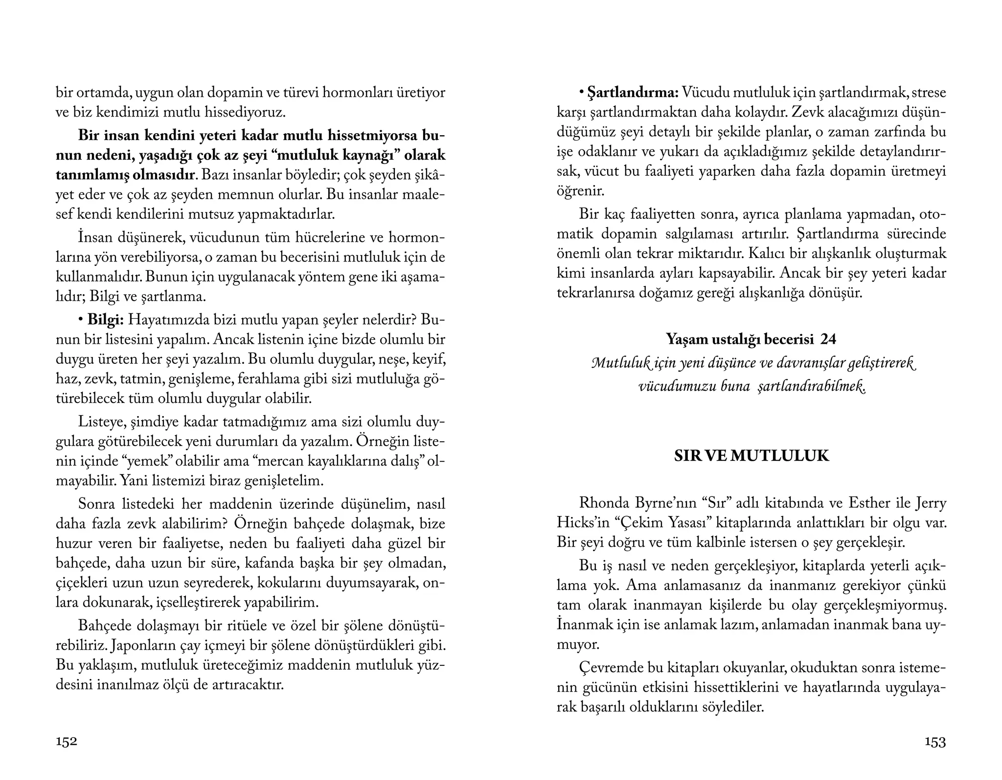 bir ortamda, uygun olan dopamin ve türevi hormonları üretiyor           • Şartlandırma: Vücudu mutluluk için şartlandırmak, strese
ve biz kendimizi mutlu hissediyoruz.                                karşı şartlandırmaktan daha kolaydır. Zevk alacağımızı düşün-
    Bir insan kendini yeteri kadar mutlu hissetmiyorsa bu-          düğümüz şeyi detaylı bir şekilde planlar, o zaman zarfında bu
nun nedeni, yaşadığı çok az şeyi “mutluluk kaynağı” olarak          işe odaklanır ve yukarı da açıkladığımız şekilde detaylandırır-
tanımlamış olmasıdır. Bazı insanlar böyledir; çok şeyden şikâ-      sak, vücut bu faaliyeti yaparken daha fazla dopamin üretmeyi
yet eder ve çok az şeyden memnun olurlar. Bu insanlar maale-        öğrenir.
sef kendi kendilerini mutsuz yapmaktadırlar.                            Bir kaç faaliyetten sonra, ayrıca planlama yapmadan, oto-
    İnsan düşünerek, vücudunun tüm hücrelerine ve hormon-           matik dopamin salgılaması artırılır. Şartlandırma sürecinde
larına yön verebiliyorsa, o zaman bu becerisini mutluluk için de    önemli olan tekrar miktarıdır. Kalıcı bir alışkanlık oluşturmak
kullanmalıdır. Bunun için uygulanacak yöntem gene iki aşama-        kimi insanlarda ayları kapsayabilir. Ancak bir şey yeteri kadar
lıdır; Bilgi ve şartlanma.                                          tekrarlanırsa doğamız gereği alışkanlığa dönüşür.
    • Bilgi: Hayatımızda bizi mutlu yapan şeyler nelerdir? Bu-
nun bir listesini yapalım. Ancak listenin içine bizde olumlu bir                      Yaşam ustalığı becerisi 24
duygu üreten her şeyi yazalım. Bu olumlu duygular, neşe, keyif,          Mutluluk için yeni düşünce ve davranışlar geliştirerek
haz, zevk, tatmin, genişleme, ferahlama gibi sizi mutluluğa gö-                vücudumuzu buna şartlandırabilmek.
türebilecek tüm olumlu duygular olabilir.
    Listeye, şimdiye kadar tatmadığımız ama sizi olumlu duy-
gulara götürebilecek yeni durumları da yazalım. Örneğin liste-
nin içinde “yemek” olabilir ama “mercan kayalıklarına dalış” ol-                       SIR VE MUTLULUK
mayabilir. Yani listemizi biraz genişletelim.
    Sonra listedeki her maddenin üzerinde düşünelim, nasıl              Rhonda Byrne’nın “Sır” adlı kitabında ve Esther ile Jerry
daha fazla zevk alabilirim? Örneğin bahçede dolaşmak, bize          Hicks’in “Çekim Yasası” kitaplarında anlattıkları bir olgu var.
huzur veren bir faaliyetse, neden bu faaliyeti daha güzel bir       Bir şeyi doğru ve tüm kalbinle istersen o şey gerçekleşir.
bahçede, daha uzun bir süre, kafanda başka bir şey olmadan,             Bu iş nasıl ve neden gerçekleşiyor, kitaplarda yeterli açık-
çiçekleri uzun uzun seyrederek, kokularını duyumsayarak, on-        lama yok. Ama anlamasanız da inanmanız gerekiyor çünkü
lara dokunarak, içselleştirerek yapabilirim.                        tam olarak inanmayan kişilerde bu olay gerçekleşmiyormuş.
    Bahçede dolaşmayı bir ritüele ve özel bir şölene dönüştü-       İnanmak için ise anlamak lazım, anlamadan inanmak bana uy-
rebiliriz. Japonların çay içmeyi bir şölene dönüştürdükleri gibi.   muyor.
Bu yaklaşım, mutluluk üreteceğimiz maddenin mutluluk yüz-               Çevremde bu kitapları okuyanlar, okuduktan sonra isteme-
desini inanılmaz ölçü de artıracaktır.                              nin gücünün etkisini hissettiklerini ve hayatlarında uygulaya-
                                                                    rak başarılı olduklarını söylediler.

152                                                                                                                               153
 