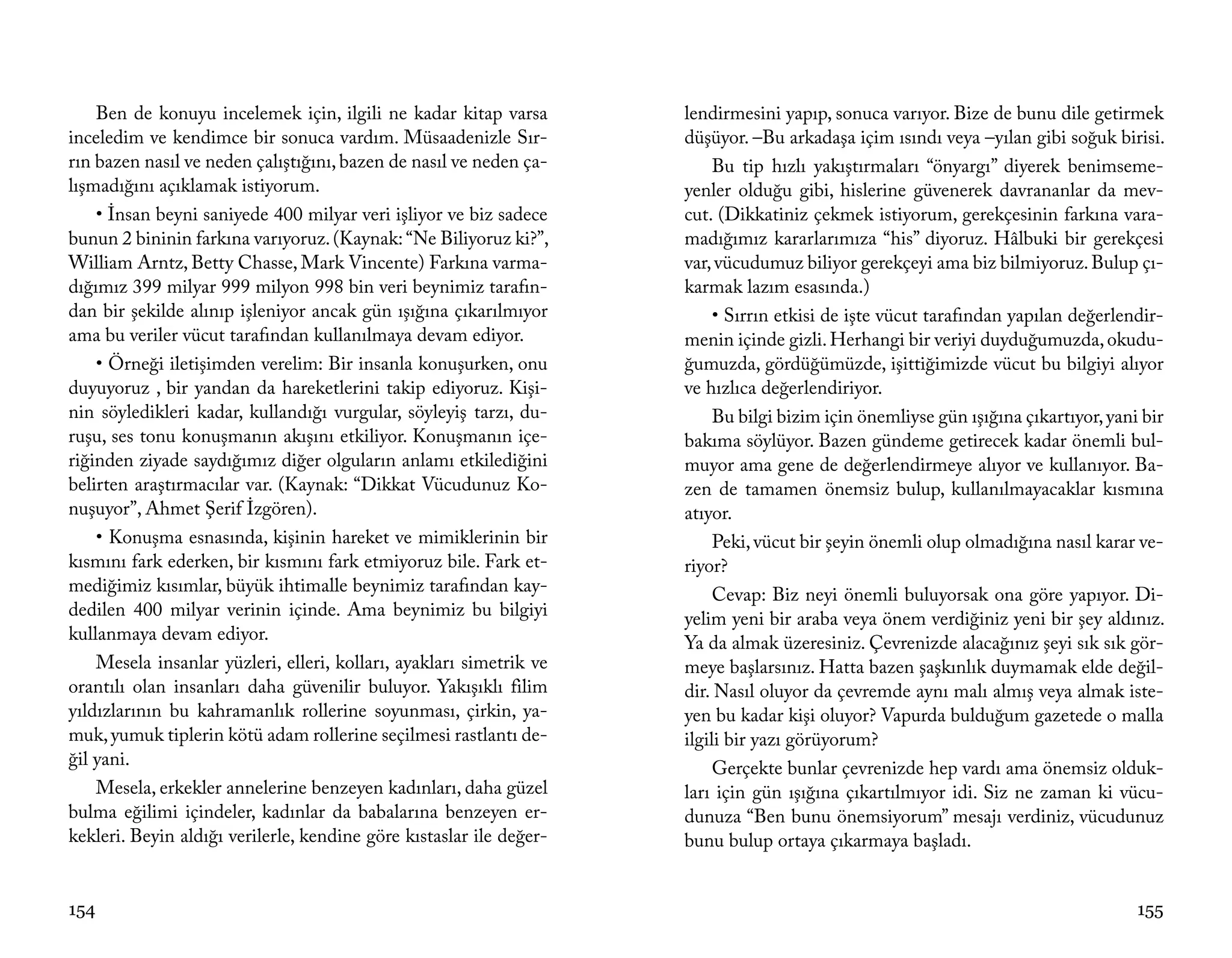 Ben de konuyu incelemek için, ilgili ne kadar kitap varsa        lendirmesini yapıp, sonuca varıyor. Bize de bunu dile getirmek
inceledim ve kendimce bir sonuca vardım. Müsaadenizle Sır-           düşüyor. –Bu arkadaşa içim ısındı veya –yılan gibi soğuk birisi.
rın bazen nasıl ve neden çalıştığını, bazen de nasıl ve neden ça-         Bu tip hızlı yakıştırmaları “önyargı” diyerek benimseme-
lışmadığını açıklamak istiyorum.                                     yenler olduğu gibi, hislerine güvenerek davrananlar da mev-
    • İnsan beyni saniyede 400 milyar veri işliyor ve biz sadece     cut. (Dikkatiniz çekmek istiyorum, gerekçesinin farkına vara-
bunun 2 bininin farkına varıyoruz. (Kaynak: “Ne Biliyoruz ki?”,      madığımız kararlarımıza “his” diyoruz. Hâlbuki bir gerekçesi
William Arntz, Betty Chasse, Mark Vincente) Farkına varma-           var, vücudumuz biliyor gerekçeyi ama biz bilmiyoruz. Bulup çı-
dığımız 399 milyar 999 milyon 998 bin veri beynimiz tarafın-         karmak lazım esasında.)
dan bir şekilde alınıp işleniyor ancak gün ışığına çıkarılmıyor           • Sırrın etkisi de işte vücut tarafından yapılan değerlendir-
ama bu veriler vücut tarafından kullanılmaya devam ediyor.           menin içinde gizli. Herhangi bir veriyi duyduğumuzda, okudu-
    • Örneği iletişimden verelim: Bir insanla konuşurken, onu        ğumuzda, gördüğümüzde, işittiğimizde vücut bu bilgiyi alıyor
duyuyoruz , bir yandan da hareketlerini takip ediyoruz. Kişi-        ve hızlıca değerlendiriyor.
nin söyledikleri kadar, kullandığı vurgular, söyleyiş tarzı, du-          Bu bilgi bizim için önemliyse gün ışığına çıkartıyor, yani bir
ruşu, ses tonu konuşmanın akışını etkiliyor. Konuşmanın içe-         bakıma söylüyor. Bazen gündeme getirecek kadar önemli bul-
riğinden ziyade saydığımız diğer olguların anlamı etkilediğini       muyor ama gene de değerlendirmeye alıyor ve kullanıyor. Ba-
belirten araştırmacılar var. (Kaynak: “Dikkat Vücudunuz Ko-          zen de tamamen önemsiz bulup, kullanılmayacaklar kısmına
nuşuyor”, Ahmet Şerif İzgören).                                      atıyor.
    • Konuşma esnasında, kişinin hareket ve mimiklerinin bir              Peki, vücut bir şeyin önemli olup olmadığına nasıl karar ve-
kısmını fark ederken, bir kısmını fark etmiyoruz bile. Fark et-      riyor?
mediğimiz kısımlar, büyük ihtimalle beynimiz tarafından kay-              Cevap: Biz neyi önemli buluyorsak ona göre yapıyor. Di-
dedilen 400 milyar verinin içinde. Ama beynimiz bu bilgiyi           yelim yeni bir araba veya önem verdiğiniz yeni bir şey aldınız.
kullanmaya devam ediyor.                                             Ya da almak üzeresiniz. Çevrenizde alacağınız şeyi sık sık gör-
    Mesela insanlar yüzleri, elleri, kolları, ayakları simetrik ve   meye başlarsınız. Hatta bazen şaşkınlık duymamak elde değil-
orantılı olan insanları daha güvenilir buluyor. Yakışıklı filim      dir. Nasıl oluyor da çevremde aynı malı almış veya almak iste-
yıldızlarının bu kahramanlık rollerine soyunması, çirkin, ya-        yen bu kadar kişi oluyor? Vapurda bulduğum gazetede o malla
muk, yumuk tiplerin kötü adam rollerine seçilmesi rastlantı de-      ilgili bir yazı görüyorum?
ğil yani.                                                                 Gerçekte bunlar çevrenizde hep vardı ama önemsiz olduk-
    Mesela, erkekler annelerine benzeyen kadınları, daha güzel       ları için gün ışığına çıkartılmıyor idi. Siz ne zaman ki vücu-
bulma eğilimi içindeler, kadınlar da babalarına benzeyen er-         dunuza “Ben bunu önemsiyorum” mesajı verdiniz, vücudunuz
kekleri. Beyin aldığı verilerle, kendine göre kıstaslar ile değer-   bunu bulup ortaya çıkarmaya başladı.


154                                                                                                                                 155
 
