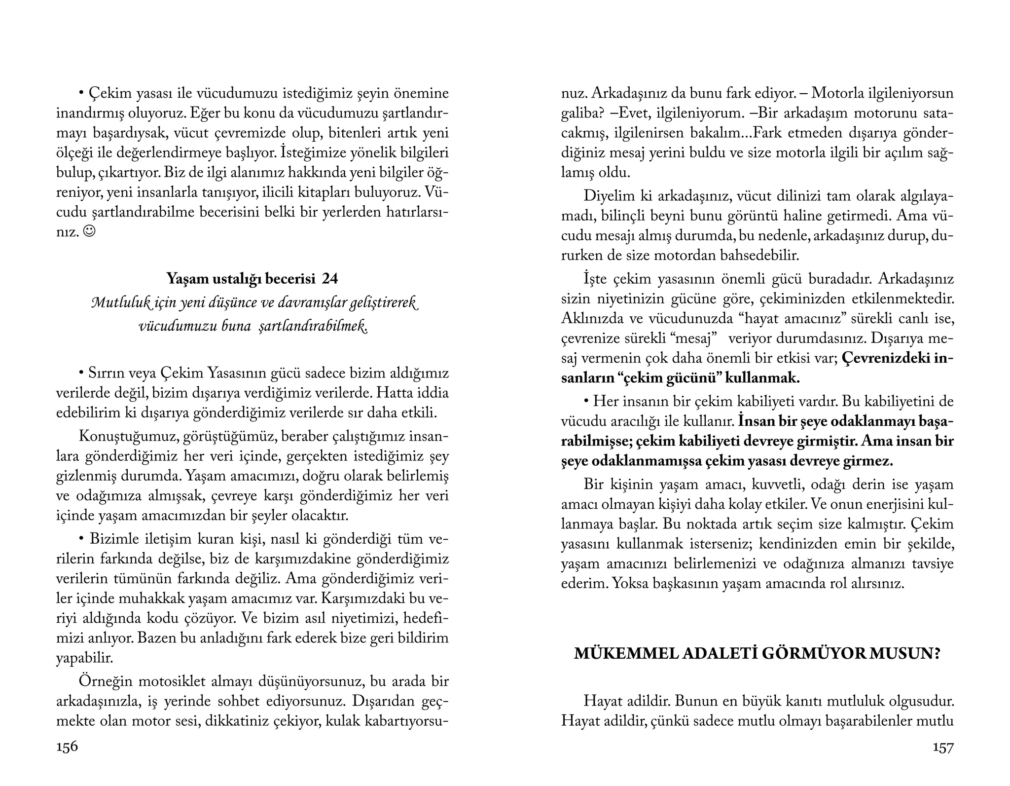 • Çekim yasası ile vücudumuzu istediğimiz şeyin önemine            nuz. Arkadaşınız da bunu fark ediyor. – Motorla ilgileniyorsun
inandırmış oluyoruz. Eğer bu konu da vücudumuzu şartlandır-            galiba? –Evet, ilgileniyorum. –Bir arkadaşım motorunu sata-
mayı başardıysak, vücut çevremizde olup, bitenleri artık yeni          cakmış, ilgilenirsen bakalım...Fark etmeden dışarıya gönder-
ölçeği ile değerlendirmeye başlıyor. İsteğimize yönelik bilgileri      diğiniz mesaj yerini buldu ve size motorla ilgili bir açılım sağ-
bulup, çıkartıyor. Biz de ilgi alanımız hakkında yeni bilgiler öğ-     lamış oldu.
reniyor, yeni insanlarla tanışıyor, ilicili kitapları buluyoruz. Vü-       Diyelim ki arkadaşınız, vücut dilinizi tam olarak algılaya-
cudu şartlandırabilme becerisini belki bir yerlerden hatırlarsı-       madı, bilinçli beyni bunu görüntü haline getirmedi. Ama vü-
nız.                                                                  cudu mesajı almış durumda, bu nedenle, arkadaşınız durup, du-
                                                                       rurken de size motordan bahsedebilir.
                   Yaşam ustalığı becerisi 24                              İşte çekim yasasının önemli gücü buradadır. Arkadaşınız
      Mutluluk için yeni düşünce ve davranışlar geliştirerek           sizin niyetinizin gücüne göre, çekiminizden etkilenmektedir.
            vücudumuzu buna şartlandırabilmek.                         Aklınızda ve vücudunuzda “hayat amacınız” sürekli canlı ise,
                                                                       çevrenize sürekli “mesaj” veriyor durumdasınız. Dışarıya me-
                                                                       saj vermenin çok daha önemli bir etkisi var; Çevrenizdeki in-
     • Sırrın veya Çekim Yasasının gücü sadece bizim aldığımız         sanların “çekim gücünü” kullanmak.
verilerde değil, bizim dışarıya verdiğimiz verilerde. Hatta iddia
                                                                           • Her insanın bir çekim kabiliyeti vardır. Bu kabiliyetini de
edebilirim ki dışarıya gönderdiğimiz verilerde sır daha etkili.
                                                                       vücudu aracılığı ile kullanır. İnsan bir şeye odaklanmayı başa-
     Konuştuğumuz, görüştüğümüz, beraber çalıştığımız insan-           rabilmişse; çekim kabiliyeti devreye girmiştir. Ama insan bir
lara gönderdiğimiz her veri içinde, gerçekten istediğimiz şey          şeye odaklanmamışsa çekim yasası devreye girmez.
gizlenmiş durumda. Yaşam amacımızı, doğru olarak belirlemiş
                                                                           Bir kişinin yaşam amacı, kuvvetli, odağı derin ise yaşam
ve odağımıza almışsak, çevreye karşı gönderdiğimiz her veri
                                                                       amacı olmayan kişiyi daha kolay etkiler. Ve onun enerjisini kul-
içinde yaşam amacımızdan bir şeyler olacaktır.
                                                                       lanmaya başlar. Bu noktada artık seçim size kalmıştır. Çekim
     • Bizimle iletişim kuran kişi, nasıl ki gönderdiği tüm ve-        yasasını kullanmak isterseniz; kendinizden emin bir şekilde,
rilerin farkında değilse, biz de karşımızdakine gönderdiğimiz          yaşam amacınızı belirlemenizi ve odağınıza almanızı tavsiye
verilerin tümünün farkında değiliz. Ama gönderdiğimiz veri-            ederim. Yoksa başkasının yaşam amacında rol alırsınız.
ler içinde muhakkak yaşam amacımız var. Karşımızdaki bu ve-
riyi aldığında kodu çözüyor. Ve bizim asıl niyetimizi, hedefi-
mizi anlıyor. Bazen bu anladığını fark ederek bize geri bildirim
yapabilir.                                                               MÜKEMMEL ADALETİ GÖRMÜYOR MUSUN?
     Örneğin motosiklet almayı düşünüyorsunuz, bu arada bir
arkadaşınızla, iş yerinde sohbet ediyorsunuz. Dışarıdan geç-             Hayat adildir. Bunun en büyük kanıtı mutluluk olgusudur.
mekte olan motor sesi, dikkatiniz çekiyor, kulak kabartıyorsu-         Hayat adildir, çünkü sadece mutlu olmayı başarabilenler mutlu
156                                                                                                                                 157
 