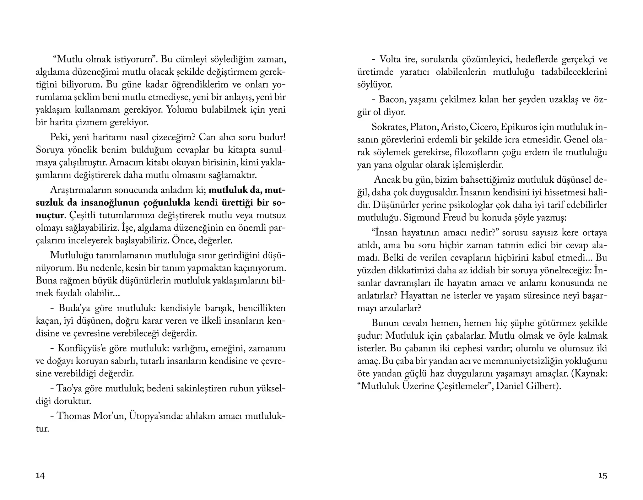 “Mutlu olmak istiyorum”. Bu cümleyi söylediğim zaman,              - Volta ire, sorularda çözümleyici, hedeflerde gerçekçi ve
algılama düzeneğimi mutlu olacak şekilde değiştirmem gerek-         üretimde yaratıcı olabilenlerin mutluluğu tadabileceklerini
tiğini biliyorum. Bu güne kadar öğrendiklerim ve onları yo-         söylüyor.
rumlama şeklim beni mutlu etmediyse, yeni bir anlayış, yeni bir          - Bacon, yaşamı çekilmez kılan her şeyden uzaklaş ve öz-
yaklaşım kullanmam gerekiyor. Yolumu bulabilmek için yeni           gür ol diyor.
bir harita çizmem gerekiyor.                                             Sokrates, Platon, Aristo, Cicero, Epikuros için mutluluk in-
     Peki, yeni haritamı nasıl çizeceğim? Can alıcı soru budur!     sanın görevlerini erdemli bir şekilde icra etmesidir. Genel ola-
Soruya yönelik benim bulduğum cevaplar bu kitapta sunul-            rak söylemek gerekirse, filozofların çoğu erdem ile mutluluğu
maya çalışılmıştır. Amacım kitabı okuyan birisinin, kimi yakla-     yan yana olgular olarak işlemişlerdir.
şımlarını değiştirerek daha mutlu olmasını sağlamaktır.                   Ancak bu gün, bizim bahsettiğimiz mutluluk düşünsel de-
     Araştırmalarım sonucunda anladım ki; mutluluk da, mut-         ğil, daha çok duygusaldır. İnsanın kendisini iyi hissetmesi hali-
suzluk da insanoğlunun çoğunlukla kendi ürettiği bir so-            dir. Düşünürler yerine psikologlar çok daha iyi tarif edebilirler
nuçtur. Çeşitli tutumlarımızı değiştirerek mutlu veya mutsuz        mutluluğu. Sigmund Freud bu konuda şöyle yazmış:
olmayı sağlayabiliriz. İşe, algılama düzeneğinin en önemli par-          “İnsan hayatının amacı nedir?” sorusu sayısız kere ortaya
çalarını inceleyerek başlayabiliriz. Önce, değerler.                atıldı, ama bu soru hiçbir zaman tatmin edici bir cevap ala-
     Mutluluğu tanımlamanın mutluluğa sınır getirdiğini düşü-       madı. Belki de verilen cevapların hiçbirini kabul etmedi... Bu
nüyorum. Bu nedenle, kesin bir tanım yapmaktan kaçınıyorum.         yüzden dikkatimizi daha az iddialı bir soruya yönelteceğiz: İn-
Buna rağmen büyük düşünürlerin mutluluk yaklaşımlarını bil-         sanlar davranışları ile hayatın amacı ve anlamı konusunda ne
mek faydalı olabilir...                                             anlatırlar? Hayattan ne isterler ve yaşam süresince neyi başar-
     - Buda’ya göre mutluluk: kendisiyle barışık, bencillikten      mayı arzularlar?
kaçan, iyi düşünen, doğru karar veren ve ilkeli insanların ken-          Bunun cevabı hemen, hemen hiç şüphe götürmez şekilde
disine ve çevresine verebileceği değerdir.                          şudur: Mutluluk için çabalarlar. Mutlu olmak ve öyle kalmak
     - Konfüçyüs’e göre mutluluk: varlığını, emeğini, zamanını      isterler. Bu çabanın iki cephesi vardır; olumlu ve olumsuz iki
ve doğayı koruyan sabırlı, tutarlı insanların kendisine ve çevre-   amaç. Bu çaba bir yandan acı ve memnuniyetsizliğin yokluğunu
sine verebildiği değerdir.                                          öte yandan güçlü haz duygularını yaşamayı amaçlar. (Kaynak:
     - Tao’ya göre mutluluk; bedeni sakinleştiren ruhun yüksel-     “Mutluluk Üzerine Çeşitlemeler”, Daniel Gilbert).
diği doruktur.
     - Thomas Mor’un, Ütopya’sında: ahlakın amacı mutluluk-
tur.



14                                                                                                                                15
 