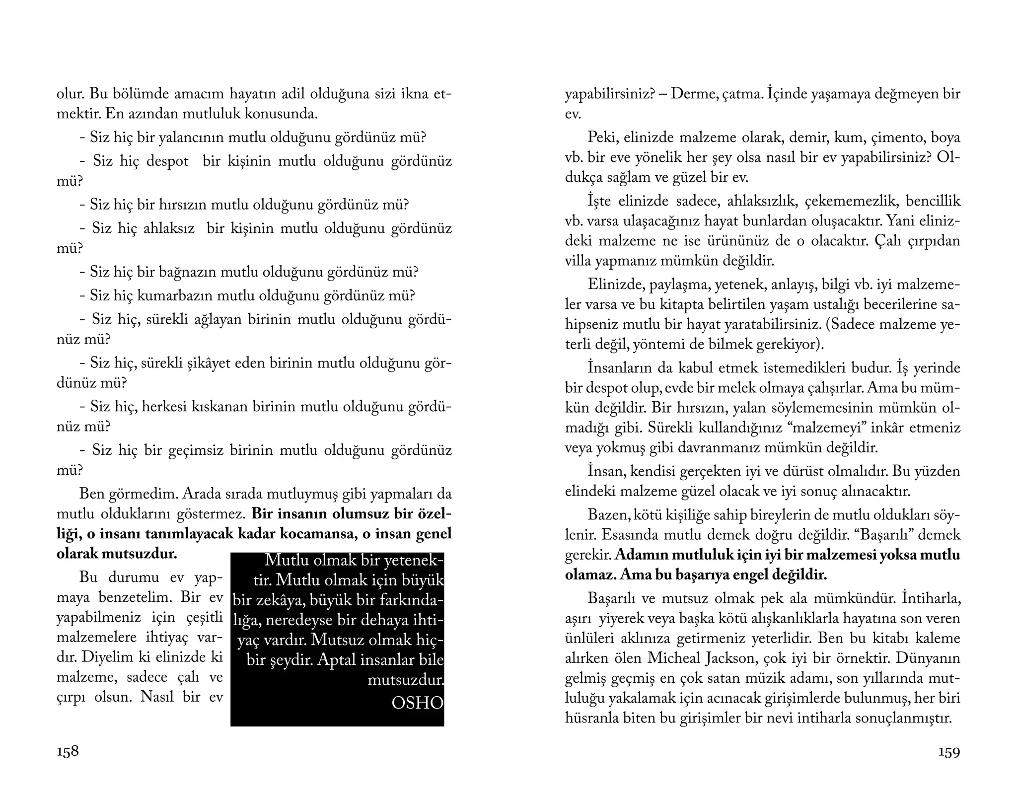 olur. Bu bölümde amacım hayatın adil olduğuna sizi ikna et-       yapabilirsiniz? – Derme, çatma. İçinde yaşamaya değmeyen bir
mektir. En azından mutluluk konusunda.                            ev.
    - Siz hiç bir yalancının mutlu olduğunu gördünüz mü?              Peki, elinizde malzeme olarak, demir, kum, çimento, boya
    - Siz hiç despot bir kişinin mutlu olduğunu gördünüz          vb. bir eve yönelik her şey olsa nasıl bir ev yapabilirsiniz? Ol-
mü?                                                               dukça sağlam ve güzel bir ev.
    - Siz hiç bir hırsızın mutlu olduğunu gördünüz mü?                İşte elinizde sadece, ahlaksızlık, çekememezlik, bencillik
    - Siz hiç ahlaksız bir kişinin mutlu olduğunu gördünüz        vb. varsa ulaşacağınız hayat bunlardan oluşacaktır. Yani eliniz-
mü?                                                               deki malzeme ne ise ürününüz de o olacaktır. Çalı çırpıdan
                                                                  villa yapmanız mümkün değildir.
    - Siz hiç bir bağnazın mutlu olduğunu gördünüz mü?
                                                                      Elinizde, paylaşma, yetenek, anlayış, bilgi vb. iyi malzeme-
    - Siz hiç kumarbazın mutlu olduğunu gördünüz mü?
                                                                  ler varsa ve bu kitapta belirtilen yaşam ustalığı becerilerine sa-
    - Siz hiç, sürekli ağlayan birinin mutlu olduğunu gördü-      hipseniz mutlu bir hayat yaratabilirsiniz. (Sadece malzeme ye-
nüz mü?                                                           terli değil, yöntemi de bilmek gerekiyor).
    - Siz hiç, sürekli şikâyet eden birinin mutlu olduğunu gör-       İnsanların da kabul etmek istemedikleri budur. İş yerinde
dünüz mü?                                                         bir despot olup, evde bir melek olmaya çalışırlar. Ama bu müm-
    - Siz hiç, herkesi kıskanan birinin mutlu olduğunu gördü-     kün değildir. Bir hırsızın, yalan söylememesinin mümkün ol-
nüz mü?                                                           madığı gibi. Sürekli kullandığınız “malzemeyi” inkâr etmeniz
    - Siz hiç bir geçimsiz birinin mutlu olduğunu gördünüz        veya yokmuş gibi davranmanız mümkün değildir.
mü?                                                                   İnsan, kendisi gerçekten iyi ve dürüst olmalıdır. Bu yüzden
    Ben görmedim. Arada sırada mutluymuş gibi yapmaları da        elindeki malzeme güzel olacak ve iyi sonuç alınacaktır.
mutlu olduklarını göstermez. Bir insanın olumsuz bir özel-            Bazen, kötü kişiliğe sahip bireylerin de mutlu oldukları söy-
liği, o insanı tanımlayacak kadar kocamansa, o insan genel        lenir. Esasında mutlu demek doğru değildir. “Başarılı” demek
olarak mutsuzdur.                  Mutlu olmak bir yetenek-       gerekir. Adamın mutluluk için iyi bir malzemesi yoksa mutlu
    Bu durumu ev yap-            tir. Mutlu olmak için büyük      olamaz. Ama bu başarıya engel değildir.
maya benzetelim. Bir ev bir zekâya, büyük bir farkında-               Başarılı ve mutsuz olmak pek ala mümkündür. İntiharla,
yapabilmeniz için çeşitli lığa, neredeyse bir dehaya ihti-        aşırı yiyerek veya başka kötü alışkanlıklarla hayatına son veren
malzemelere ihtiyaç var- yaç vardır. Mutsuz olmak hiç-            ünlüleri aklınıza getirmeniz yeterlidir. Ben bu kitabı kaleme
dır. Diyelim ki elinizde ki bir şeydir. Aptal insanlar bile       alırken ölen Micheal Jackson, çok iyi bir örnektir. Dünyanın
malzeme, sadece çalı ve                            mutsuzdur.     gelmiş geçmiş en çok satan müzik adamı, son yıllarında mut-
çırpı olsun. Nasıl bir ev                             OSHO        luluğu yakalamak için acınacak girişimlerde bulunmuş, her biri
                                                                  hüsranla biten bu girişimler bir nevi intiharla sonuçlanmıştır.

158                                                                                                                             159
 