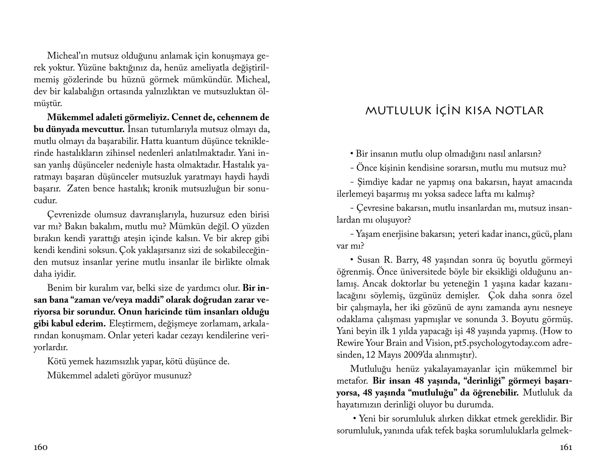 Micheal’ın mutsuz olduğunu anlamak için konuşmaya ge-
rek yoktur. Yüzüne baktığınız da, henüz ameliyatla değiştiril-
memiş gözlerinde bu hüznü görmek mümkündür. Micheal,
dev bir kalabalığın ortasında yalnızlıktan ve mutsuzluktan öl-
müştür.
                                                                          MUTLULUK İÇİN KISA NOTLAR
    Mükemmel adaleti görmeliyiz. Cennet de, cehennem de
bu dünyada mevcuttur. İnsan tutumlarıyla mutsuz olmayı da,
mutlu olmayı da başarabilir. Hatta kuantum düşünce teknikle-
rinde hastalıkların zihinsel nedenleri anlatılmaktadır. Yani in-       • Bir insanın mutlu olup olmadığını nasıl anlarsın?
san yanlış düşünceler nedeniyle hasta olmaktadır. Hastalık ya-         - Önce kişinin kendisine sorarsın, mutlu mu mutsuz mu?
ratmayı başaran düşünceler mutsuzluk yaratmayı haydi haydi
                                                                       - Şimdiye kadar ne yapmış ona bakarsın, hayat amacında
başarır. Zaten bence hastalık; kronik mutsuzluğun bir sonu-
                                                                   ilerlemeyi başarmış mı yoksa sadece lafta mı kalmış?
cudur.
                                                                       - Çevresine bakarsın, mutlu insanlardan mı, mutsuz insan-
    Çevrenizde olumsuz davranışlarıyla, huzursuz eden birisi
                                                                   lardan mı oluşuyor?
var mı? Bakın bakalım, mutlu mu? Mümkün değil. O yüzden
bırakın kendi yarattığı ateşin içinde kalsın. Ve bir akrep gibi        - Yaşam enerjisine bakarsın; yeteri kadar inancı, gücü, planı
kendi kendini soksun. Çok yaklaşırsanız sizi de sokabileceğin-     var mı?
den mutsuz insanlar yerine mutlu insanlar ile birlikte olmak           • Susan R. Barry, 48 yaşından sonra üç boyutlu görmeyi
daha iyidir.                                                       öğrenmiş. Önce üniversitede böyle bir eksikliği olduğunu an-
    Benim bir kuralım var, belki size de yardımcı olur. Bir in-    lamış. Ancak doktorlar bu yeteneğin 1 yaşına kadar kazanı-
san bana “zaman ve/veya maddi” olarak doğrudan zarar ve-           lacağını söylemiş, üzgünüz demişler. Çok daha sonra özel
riyorsa bir sorundur. Onun haricinde tüm insanları olduğu          bir çalışmayla, her iki gözünü de aynı zamanda aynı nesneye
gibi kabul ederim. Eleştirmem, değişmeye zorlamam, arkala-         odaklama çalışması yapmışlar ve sonunda 3. Boyutu görmüş.
rından konuşmam. Onlar yeteri kadar cezayı kendilerine veri-       Yani beyin ilk 1 yılda yapacağı işi 48 yaşında yapmış. (How to
yorlardır.                                                         Rewire Your Brain and Vision, pt5.psychologytoday.com adre-
                                                                   sinden, 12 Mayıs 2009’da alınmıştır).
    Kötü yemek hazımsızlık yapar, kötü düşünce de.
                                                                       Mutluluğu henüz yakalayamayanlar için mükemmel bir
    Mükemmel adaleti görüyor musunuz?
                                                                   metafor. Bir insan 48 yaşında, “derinliği” görmeyi başarı-
                                                                   yorsa, 48 yaşında “mutluluğu” da öğrenebilir. Mutluluk da
                                                                   hayatımızın derinliği oluyor bu durumda.
                                                                        • Yeni bir sorumluluk alırken dikkat etmek gereklidir. Bir
                                                                   sorumluluk, yanında ufak tefek başka sorumluluklarla gelmek-
160                                                                                                                             161
 