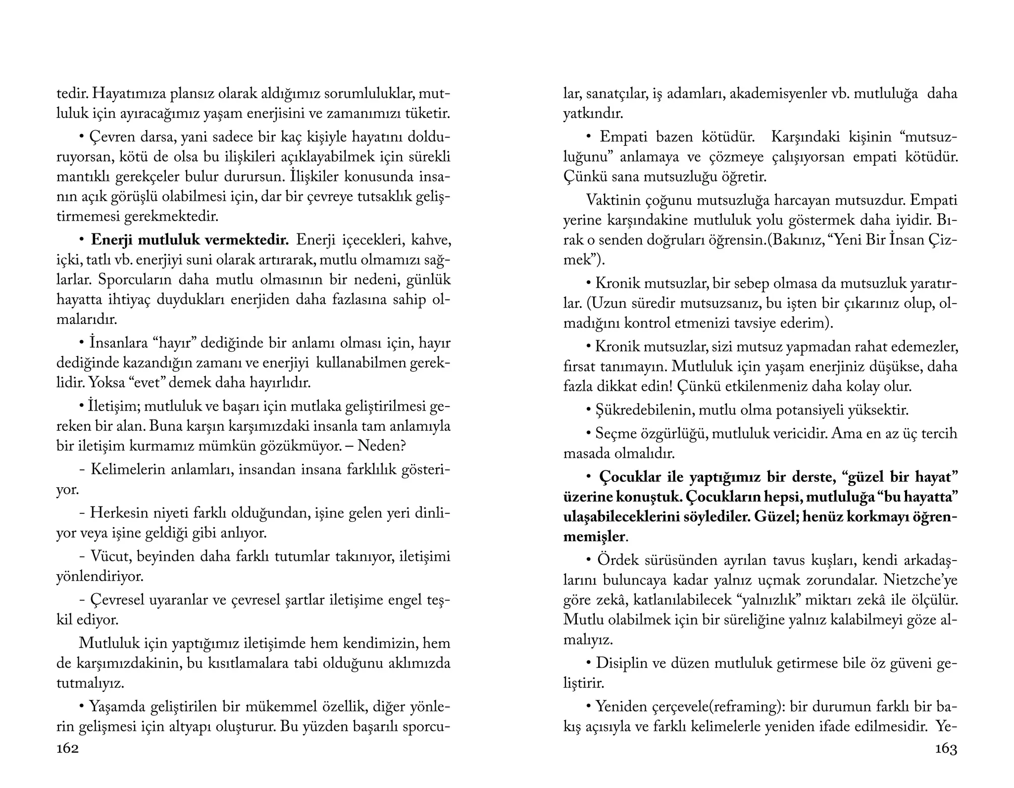tedir. Hayatımıza plansız olarak aldığımız sorumluluklar, mut-        lar, sanatçılar, iş adamları, akademisyenler vb. mutluluğa daha
luluk için ayıracağımız yaşam enerjisini ve zamanımızı tüketir.       yatkındır.
    • Çevren darsa, yani sadece bir kaç kişiyle hayatını doldu-            • Empati bazen kötüdür. Karşındaki kişinin “mutsuz-
ruyorsan, kötü de olsa bu ilişkileri açıklayabilmek için sürekli      luğunu” anlamaya ve çözmeye çalışıyorsan empati kötüdür.
mantıklı gerekçeler bulur durursun. İlişkiler konusunda insa-         Çünkü sana mutsuzluğu öğretir.
nın açık görüşlü olabilmesi için, dar bir çevreye tutsaklık geliş-         Vaktinin çoğunu mutsuzluğa harcayan mutsuzdur. Empati
tirmemesi gerekmektedir.                                              yerine karşındakine mutluluk yolu göstermek daha iyidir. Bı-
    • Enerji mutluluk vermektedir. Enerji içecekleri, kahve,          rak o senden doğruları öğrensin.(Bakınız, “Yeni Bir İnsan Çiz-
içki, tatlı vb. enerjiyi suni olarak artırarak, mutlu olmamızı sağ-   mek”).
larlar. Sporcuların daha mutlu olmasının bir nedeni, günlük                • Kronik mutsuzlar, bir sebep olmasa da mutsuzluk yaratır-
hayatta ihtiyaç duydukları enerjiden daha fazlasına sahip ol-         lar. (Uzun süredir mutsuzsanız, bu işten bir çıkarınız olup, ol-
malarıdır.                                                            madığını kontrol etmenizi tavsiye ederim).
    • İnsanlara “hayır” dediğinde bir anlamı olması için, hayır            • Kronik mutsuzlar, sizi mutsuz yapmadan rahat edemezler,
dediğinde kazandığın zamanı ve enerjiyi kullanabilmen gerek-          fırsat tanımayın. Mutluluk için yaşam enerjiniz düşükse, daha
lidir. Yoksa “evet” demek daha hayırlıdır.                            fazla dikkat edin! Çünkü etkilenmeniz daha kolay olur.
    • İletişim; mutluluk ve başarı için mutlaka geliştirilmesi ge-         • Şükredebilenin, mutlu olma potansiyeli yüksektir.
reken bir alan. Buna karşın karşımızdaki insanla tam anlamıyla             • Seçme özgürlüğü, mutluluk vericidir. Ama en az üç tercih
bir iletişim kurmamız mümkün gözükmüyor. – Neden?                     masada olmalıdır.
    - Kelimelerin anlamları, insandan insana farklılık gösteri-            • Çocuklar ile yaptığımız bir derste, “güzel bir hayat”
yor.                                                                  üzerine konuştuk. Çocukların hepsi, mutluluğa “bu hayatta”
    - Herkesin niyeti farklı olduğundan, işine gelen yeri dinli-      ulaşabileceklerini söylediler. Güzel; henüz korkmayı öğren-
yor veya işine geldiği gibi anlıyor.                                  memişler.
    - Vücut, beyinden daha farklı tutumlar takınıyor, iletişimi            • Ördek sürüsünden ayrılan tavus kuşları, kendi arkadaş-
yönlendiriyor.                                                        larını buluncaya kadar yalnız uçmak zorundalar. Nietzche’ye
    - Çevresel uyaranlar ve çevresel şartlar iletişime engel teş-     göre zekâ, katlanılabilecek “yalnızlık” miktarı zekâ ile ölçülür.
kil ediyor.                                                           Mutlu olabilmek için bir süreliğine yalnız kalabilmeyi göze al-
    Mutluluk için yaptığımız iletişimde hem kendimizin, hem           malıyız.
de karşımızdakinin, bu kısıtlamalara tabi olduğunu aklımızda               • Disiplin ve düzen mutluluk getirmese bile öz güveni ge-
tutmalıyız.                                                           liştirir.
    • Yaşamda geliştirilen bir mükemmel özellik, diğer yönle-              • Yeniden çerçevele(reframing): bir durumun farklı bir ba-
rin gelişmesi için altyapı oluşturur. Bu yüzden başarılı sporcu-      kış açısıyla ve farklı kelimelerle yeniden ifade edilmesidir. Ye-
162                                                                                                                                163
 