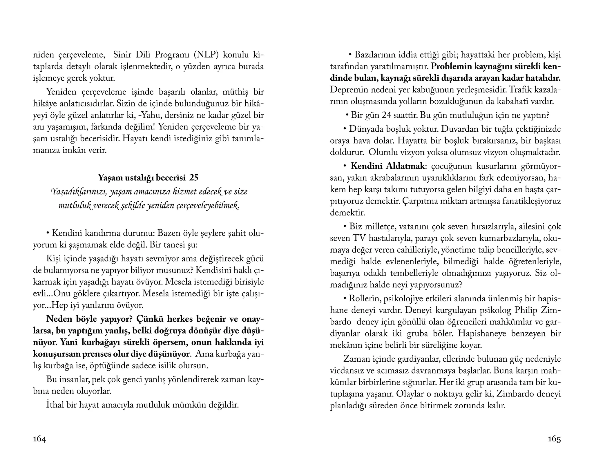 niden çerçeveleme, Sinir Dili Programı (NLP) konulu ki-                   • Bazılarının iddia ettiği gibi; hayattaki her problem, kişi
taplarda detaylı olarak işlenmektedir, o yüzden ayrıca burada       tarafından yaratılmamıştır. Problemin kaynağını sürekli ken-
işlemeye gerek yoktur.                                              dinde bulan, kaynağı sürekli dışarıda arayan kadar hatalıdır.
    Yeniden çerçeveleme işinde başarılı olanlar, müthiş bir         Depremin nedeni yer kabuğunun yerleşmesidir. Trafik kazala-
hikâye anlatıcısıdırlar. Sizin de içinde bulunduğunuz bir hikâ-     rının oluşmasında yolların bozukluğunun da kabahati vardır.
yeyi öyle güzel anlatırlar ki, -Yahu, dersiniz ne kadar güzel bir        • Bir gün 24 saattir. Bu gün mutluluğun için ne yaptın?
anı yaşamışım, farkında değilim! Yeniden çerçeveleme bir ya-            • Dünyada boşluk yoktur. Duvardan bir tuğla çektiğinizde
şam ustalığı becerisidir. Hayatı kendi istediğiniz gibi tanımla-    oraya hava dolar. Hayatta bir boşluk bırakırsanız, bir başkası
manıza imkân verir.                                                 doldurur. Olumlu vizyon yoksa olumsuz vizyon oluşmaktadır.
                                                                        • Kendini Aldatmak: çocuğunun kusurlarını görmüyor-
                   Yaşam ustalığı becerisi 25                       san, yakın akrabalarının uyanıklıklarını fark edemiyorsan, ha-
      Yaşadıklarınızı, yaşam amacınıza hizmet edecek ve size        kem hep karşı takımı tutuyorsa gelen bilgiyi daha en başta çar-
       mutluluk verecek şekilde yeniden çerçeveleyebilmek.          pıtıyoruz demektir. Çarpıtma miktarı artmışsa fanatikleşiyoruz
                                                                    demektir.
                                                                        • Biz milletçe, vatanını çok seven hırsızlarıyla, ailesini çok
     • Kendini kandırma durumu: Bazen öyle şeylere şahit olu-
                                                                    seven TV hastalarıyla, parayı çok seven kumarbazlarıyla, oku-
yorum ki şaşmamak elde değil. Bir tanesi şu:
                                                                    maya değer veren cahilleriyle, yönetime talip bencilleriyle, sev-
     Kişi içinde yaşadığı hayatı sevmiyor ama değiştirecek gücü     mediği halde evlenenleriyle, bilmediği halde öğretenleriyle,
de bulamıyorsa ne yapıyor biliyor musunuz? Kendisini haklı çı-      başarıya odaklı tembelleriyle olmadığımızı yaşıyoruz. Siz ol-
karmak için yaşadığı hayatı övüyor. Mesela istemediği birisiyle     madığınız halde neyi yapıyorsunuz?
evli...Onu göklere çıkartıyor. Mesela istemediği bir işte çalışı-
                                                                        • Rollerin, psikolojiye etkileri alanında ünlenmiş bir hapis-
yor...Hep iyi yanlarını övüyor.
                                                                    hane deneyi vardır. Deneyi kurgulayan psikolog Philip Zim-
     Neden böyle yapıyor? Çünkü herkes beğenir ve onay-             bardo deney için gönüllü olan öğrencileri mahkûmlar ve gar-
larsa, bu yaptığım yanlış, belki doğruya dönüşür diye düşü-         diyanlar olarak iki gruba böler. Hapishaneye benzeyen bir
nüyor. Yani kurbağayı sürekli öpersem, onun hakkında iyi            mekânın içine belirli bir süreliğine koyar.
konuşursam prenses olur diye düşünüyor. Ama kurbağa yan-
                                                                        Zaman içinde gardiyanlar, ellerinde bulunan güç nedeniyle
lış kurbağa ise, öptüğünde sadece isilik olursun.
                                                                    vicdansız ve acımasız davranmaya başlarlar. Buna karşın mah-
     Bu insanlar, pek çok genci yanlış yönlendirerek zaman kay-     kûmlar birbirlerine sığınırlar. Her iki grup arasında tam bir ku-
bına neden oluyorlar.                                               tuplaşma yaşanır. Olaylar o noktaya gelir ki, Zimbardo deneyi
     İthal bir hayat amacıyla mutluluk mümkün değildir.             planladığı süreden önce bitirmek zorunda kalır.


164                                                                                                                               165
 