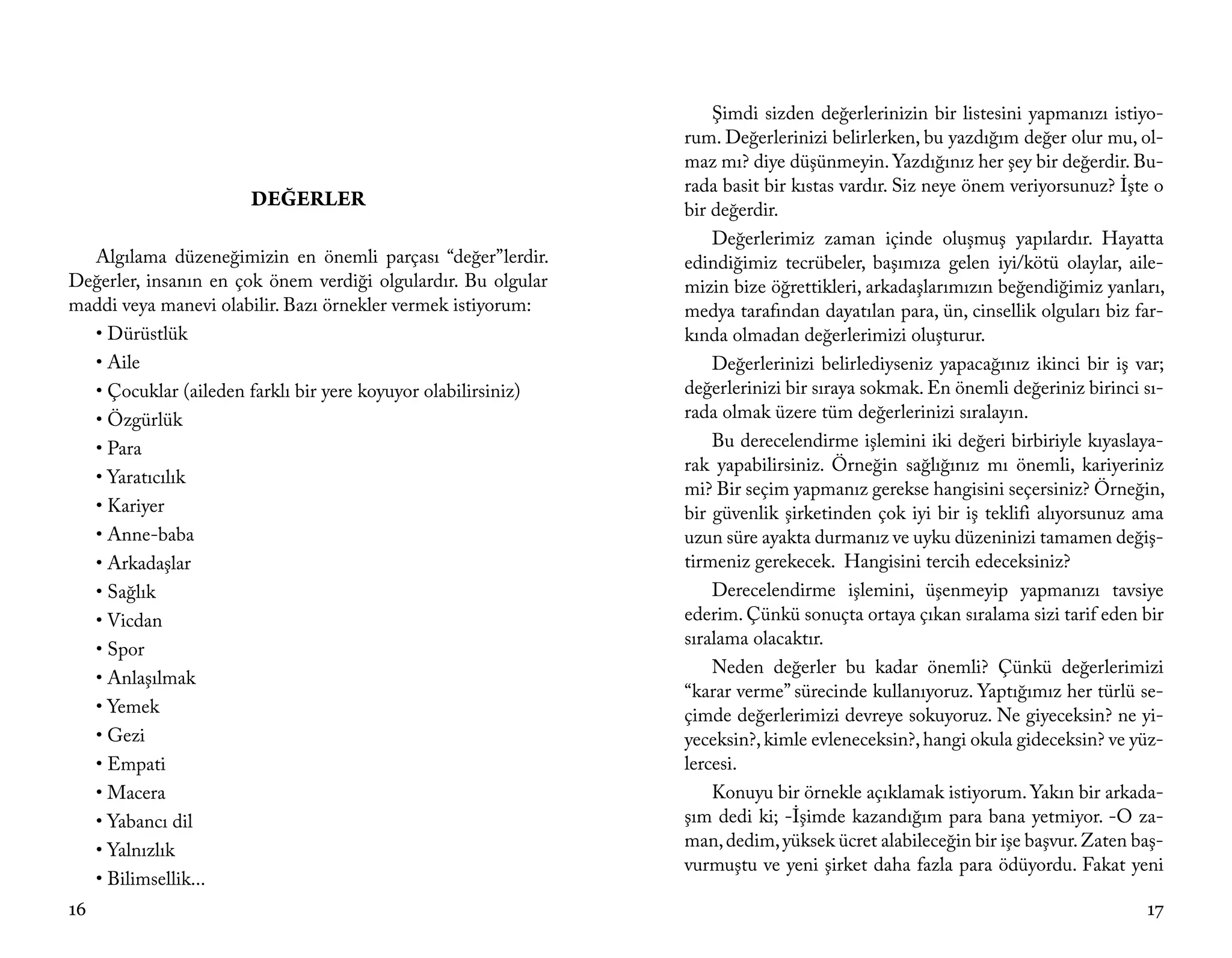 Şimdi sizden değerlerinizin bir listesini yapmanızı istiyo-
                                                               rum. Değerlerinizi belirlerken, bu yazdığım değer olur mu, ol-
                                                               maz mı? diye düşünmeyin. Yazdığınız her şey bir değerdir. Bu-
                                                               rada basit bir kıstas vardır. Siz neye önem veriyorsunuz? İşte o
                      DEĞERLER                                 bir değerdir.
                                                                   Değerlerimiz zaman içinde oluşmuş yapılardır. Hayatta
  Algılama düzeneğimizin en önemli parçası “değer”lerdir.      edindiğimiz tecrübeler, başımıza gelen iyi/kötü olaylar, aile-
Değerler, insanın en çok önem verdiği olgulardır. Bu olgular   mizin bize öğrettikleri, arkadaşlarımızın beğendiğimiz yanları,
maddi veya manevi olabilir. Bazı örnekler vermek istiyorum:    medya tarafından dayatılan para, ün, cinsellik olguları biz far-
  • Dürüstlük                                                  kında olmadan değerlerimizi oluşturur.
  • Aile                                                           Değerlerinizi belirlediyseniz yapacağınız ikinci bir iş var;
  • Çocuklar (aileden farklı bir yere koyuyor olabilirsiniz)   değerlerinizi bir sıraya sokmak. En önemli değeriniz birinci sı-
  • Özgürlük                                                   rada olmak üzere tüm değerlerinizi sıralayın.
  • Para                                                           Bu derecelendirme işlemini iki değeri birbiriyle kıyaslaya-
                                                               rak yapabilirsiniz. Örneğin sağlığınız mı önemli, kariyeriniz
  • Yaratıcılık
                                                               mi? Bir seçim yapmanız gerekse hangisini seçersiniz? Örneğin,
  • Kariyer                                                    bir güvenlik şirketinden çok iyi bir iş teklifi alıyorsunuz ama
  • Anne-baba                                                  uzun süre ayakta durmanız ve uyku düzeninizi tamamen değiş-
  • Arkadaşlar                                                 tirmeniz gerekecek. Hangisini tercih edeceksiniz?
  • Sağlık                                                         Derecelendirme işlemini, üşenmeyip yapmanızı tavsiye
  • Vicdan                                                     ederim. Çünkü sonuçta ortaya çıkan sıralama sizi tarif eden bir
                                                               sıralama olacaktır.
  • Spor
                                                                   Neden değerler bu kadar önemli? Çünkü değerlerimizi
  • Anlaşılmak
                                                               “karar verme” sürecinde kullanıyoruz. Yaptığımız her türlü se-
  • Yemek                                                      çimde değerlerimizi devreye sokuyoruz. Ne giyeceksin? ne yi-
  • Gezi                                                       yeceksin?, kimle evleneceksin?, hangi okula gideceksin? ve yüz-
  • Empati                                                     lercesi.
  • Macera                                                         Konuyu bir örnekle açıklamak istiyorum. Yakın bir arkada-
  • Yabancı dil                                                şım dedi ki; -İşimde kazandığım para bana yetmiyor. -O za-
  • Yalnızlık                                                  man, dedim, yüksek ücret alabileceğin bir işe başvur. Zaten baş-
                                                               vurmuştu ve yeni şirket daha fazla para ödüyordu. Fakat yeni
  • Bilimsellik...
16                                                                                                                          17
 