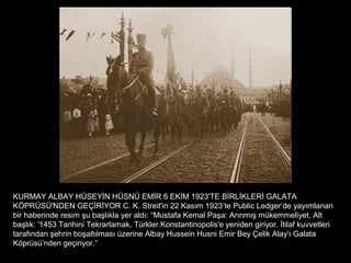 KURMAY ALBAY HÜSEYİN HÜSNÜ EMİR 6 EKİM 1923'TE BİRLİKLERİ GALATA
KÖPRÜSÜ'NDEN GEÇİRİYOR C. K. Streit'in 22 Kasım 1923’te Public Ledger’de yayımlanan
bir haberinde resim şu başlıkla yer aldı: “Mustafa Kemal Paşa: Arınmış mükemmeliyet, Alt
başlık: '1453 Tarihini Tekrarlamak, Türkler Konstantinopolis'e yeniden giriyor. İtilaf kuvvetleri
tarafından şehrin boşaltılması üzerine Albay Hussein Husni Emir Bey Çelik Alay'ı Galata
Köprüsü’nden geçiriyor.”
 