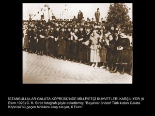 İSTANBULLULAR GALATA KÖPRÜSÜ'NDE MİLLİYETÇİ KUVVETLERİ KARŞILIYOR (6
Ekim 1923) C. K. Streit fotoğrafı şöyle etiketlemiş: “Bayanlar önden! Türk kızları Galata
Köprüsü’nü geçen birliklere alkış tutuyor, 6 Ekim”
 