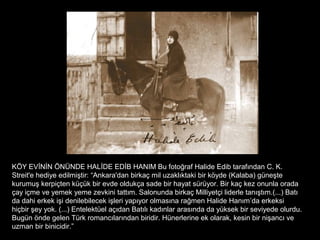 KÖY EVİNİN ÖNÜNDE HALİDE EDİB HANIM Bu fotoğraf Halide Edib tarafından C. K.
Streit'e hediye edilmiştir: “Ankara'dan birkaç mil uzaklıktaki bir köyde (Kalaba) güneşte
kurumuş kerpiçten küçük bir evde oldukça sade bir hayat sürüyor. Bir kaç kez onunla orada
çay içme ve yemek yeme zevkini tattım. Salonunda birkaç Milliyetçi liderle tanıştım.(...) Batı
da dahi erkek işi denilebilecek işleri yapıyor olmasına rağmen Halide Hanım’da erkeksi
hiçbir şey yok. (...) Entelektüel açıdan Batılı kadınlar arasında da yüksek bir seviyede olurdu.
Bugün önde gelen Türk romancılarından biridir. Hünerlerine ek olarak, kesin bir nişancı ve
uzman bir binicidir.”
 
