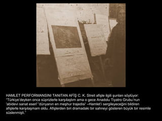HAMLET PERFORMANSINI TANITAN AFİŞ C. K. Streit afişle ilgili şunları söylüyor:
“Türkiye’deyken onca süprizlerle karşılaştım ama o gece Anadolu Tiyatro Grubu’nun
'abidevi sanat eseri' 'dünyanın en meşhur trajedisi' –Hamlet’i sergileyeceğini bildiren
afişlerle karşılaşmam oldu. Afişlerden biri dramadaki bir sahneyi gösteren büyük bir resimle
süslenmişti.”
 