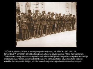 TEĞMEN KARA- FATMA HANIM (fotoğrafın solunda) VE BİRLİKLERİ 1923’TE
İSTANBUL’A GİRİYOR Streit bu fotoğrafın arkasına şöyle yazmış: “Tğm. Fatma Hanım,
Türk-Yunan savaşı sırasında cephede bir kadınlar bölüğünün başında savaşırken kazandığı
madalyalarıyla.” Streit, onun kadınlar bölüğü’ne komuta ettiğini söylerken hata yapıyor,
erkeklerden oluşan bir birliğin, muhtemelen fotoğrafta sağında duranların başındaydı.
 