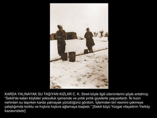 KARDA YALINAYAK SU TAŞIYAN KIZLAR C. K. Streit köyle ilgili izlenimlerini şöyle anlatmış:
“Sekili'de kalan köylüler yoksulluk içerisinde ve yırtık pırtık giysilerle yaşıyorlardı. İki kızın
nehirden su taşırken karda yalınayak yürüdüğünü gördüm. İçlerinden biri resmini çekmeye
çalıştığımda korktu ve hıçkıra hıçkıra ağlamaya başladı.” [Sekili köyü Yozgat vilayetinin Yerköy
kazasındadır]
 