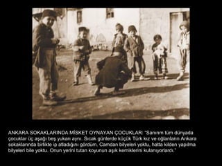 ANKARA SOKAKLARINDA MİSKET OYNAYAN ÇOCUKLAR: “Sanırım tüm dünyada
çocuklar üç aşağı beş yukarı aynı. Sıcak günlerde küçük Türk kız ve oğlanların Ankara
sokaklarında birlikte ip atladığını gördüm. Camdan bilyeleri yoktu, hatta kilden yapılma
bilyeleri bile yoktu. Onun yerini tutan koyunun aşık kemiklerini kulanıyorlardı.”
 