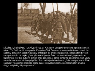 MİLLİYETÇİ BİRLİKLER ESKİŞEHİR'DE C. K. Streit'in Eskişehir ziyaretine ilişkin izlenimleri
şöyle: “Yol üstünde bir istasyonda (Eskişehir) Türk Ordusunun savaşan bir kurum olarak bu
kadar iyi olmasının sebebini daha iyi anladığım bir örnekle karşılaştım. Kasabadaki bir Türk
subayı trenimizi bir başka görev için terk ediyordu. Erler ona veda etmek için çevresinde
toplanmıştı. Her biri, subayın elini ilk önce çenelerine, sonra alınlarına değdirerek, Türk usulu
selamladı ve sonra elini sıkıp öptüler. Tren kalktığında bazılarının gözlerinde yaş vardı. Türk
subayları ve askerleri arasında başka güzel hissiyat örneklerine de raslamıştım ama bu
duygu seliyle hiçbiri yarışamazdı.”
 