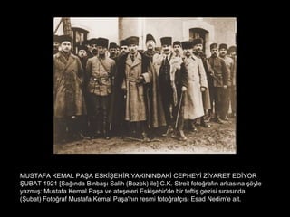 MUSTAFA KEMAL PAŞA ESKİŞEHİR YAKININDAKİ CEPHEYİ ZİYARET EDİYOR
ŞUBAT 1921 [Sağında Binbaşı Salih (Bozok) ile] C.K. Streit fotoğrafın arkasına şöyle
yazmış: Mustafa Kemal Paşa ve ateşeleri Eskişehir'de bir teftiş gezisi sırasında
(Şubat) Fotoğraf Mustafa Kemal Paşa'nın resmi fotoğrafçısı Esad Nedim'e ait.
 