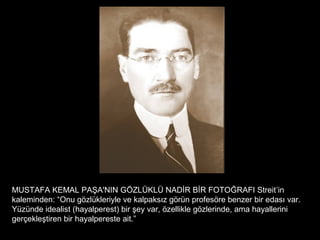 MUSTAFA KEMAL PAŞA'NIN GÖZLÜKLÜ NADİR BİR FOTOĞRAFI Streit’in
kaleminden: “Onu gözlükleriyle ve kalpaksız görün profesöre benzer bir edası var.
Yüzünde idealist (hayalperest) bir şey var, özellikle gözlerinde, ama hayallerini
gerçekleştiren bir hayalpereste ait.”
 