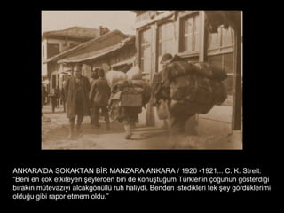 ANKARA'DA SOKAKTAN BİR MANZARA ANKARA / 1920 -1921... C. K. Streit:
“Beni en çok etkileyen şeylerden biri de konuştuğum Türkler'in çoğunun gösterdiği
bırakın mütevazıyı alcakgönüllü ruh haliydi. Benden istedikleri tek şey gördüklerimi
olduğu gibi rapor etmem oldu.”
 