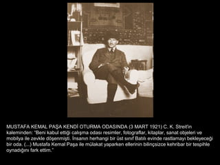 MUSTAFA KEMAL PAŞA KENDİ OTURMA ODASINDA (3 MART 1921) C. K. Streit'in
kaleminden: “Beni kabul ettiği calışma odası resimler, fotograflar, kitaplar, sanat objeleri ve
mobilya ile zevkle döşenmişti. İnsanın herhangi bir üst sınıf Batılı evinde rastlamayı bekleyeceği
bir oda. (...) Mustafa Kemal Paşa ile mülakat yaparken ellerinin bilinçsizce kehribar bir tespihle
oynadığını fark ettim.”
 