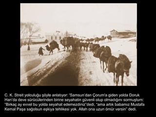 C. K. Streit yolculuğu şöyle anlatıyor: 'Samsun’dan Çorum'a giden yolda Doruk
Han’da deve sürücülerinden birine seyahatin güvenli olup olmadığını sormuştum:
“Birkaç ay evvel bu yolda seyahat edemezdiniz”dedi, “ama artık babamız Mustafa
Kemal Paşa sağolsun eşkiya tehlikesi yok. Allah ona uzun ömür versin” dedi.
 