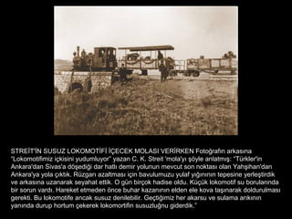 STREİT'İN SUSUZ LOKOMOTİFİ İÇECEK MOLASI VERİRKEN Fotoğrafın arkasına
“Lokomotifimiz içkisini yudumluyor” yazan C. K. Streit 'mola'yı şöyle anlatmış: “Türkler'in
Ankara'dan Sivas'a döşediği dar hatlı demir yolunun mevcut son noktası olan Yahşihan'dan
Ankara'ya yola çıktık. Rüzgarı azaltması için bavulumuzu yulaf yığınının tepesine yerleştirdik
ve arkasına uzanarak seyahat ettik. O gün birçok hadise oldu. Küçük lokomotif su borularında
bir sorun vardı. Hareket etmeden önce buhar kazanının elden ele kova taşınarak doldurulması
gerekti. Bu lokomotife ancak susuz denilebilir. Geçtiğimiz her akarsu ve sulama arıkının
yanında durup hortum çekerek lokomortifin susuzluğnu giderdik.”
 