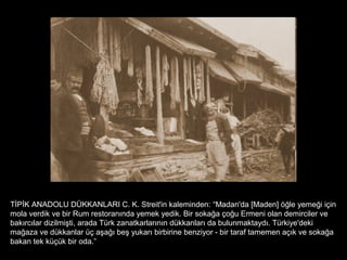 TİPİK ANADOLU DÜKKANLARI C. K. Streit'in kaleminden: “Madan'da [Maden] öğle yemeği için
mola verdik ve bir Rum restoranında yemek yedik. Bir sokağa çoğu Ermeni olan demirciler ve
bakırcılar dizilmişti, arada Türk zanatkarlarının dükkanları da bulunmaktaydı. Türkiye'deki
mağaza ve dükkanlar üç aşağı beş yukarı birbirine benziyor - bir taraf tamemen açık ve sokağa
bakan tek küçük bir oda.”
 