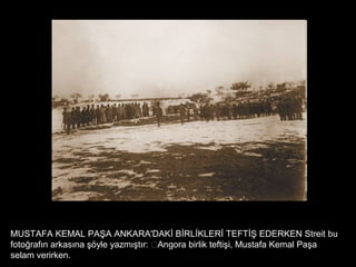MUSTAFA KEMAL PAŞA ANKARA'DAKİ BİRLİKLERİ TEFTİŞ EDERKEN Streit bu
fotoğrafın arkasına şöyle yazmıştır: “Angora birlik teftişi, Mustafa Kemal Paşa
selam verirken.
 